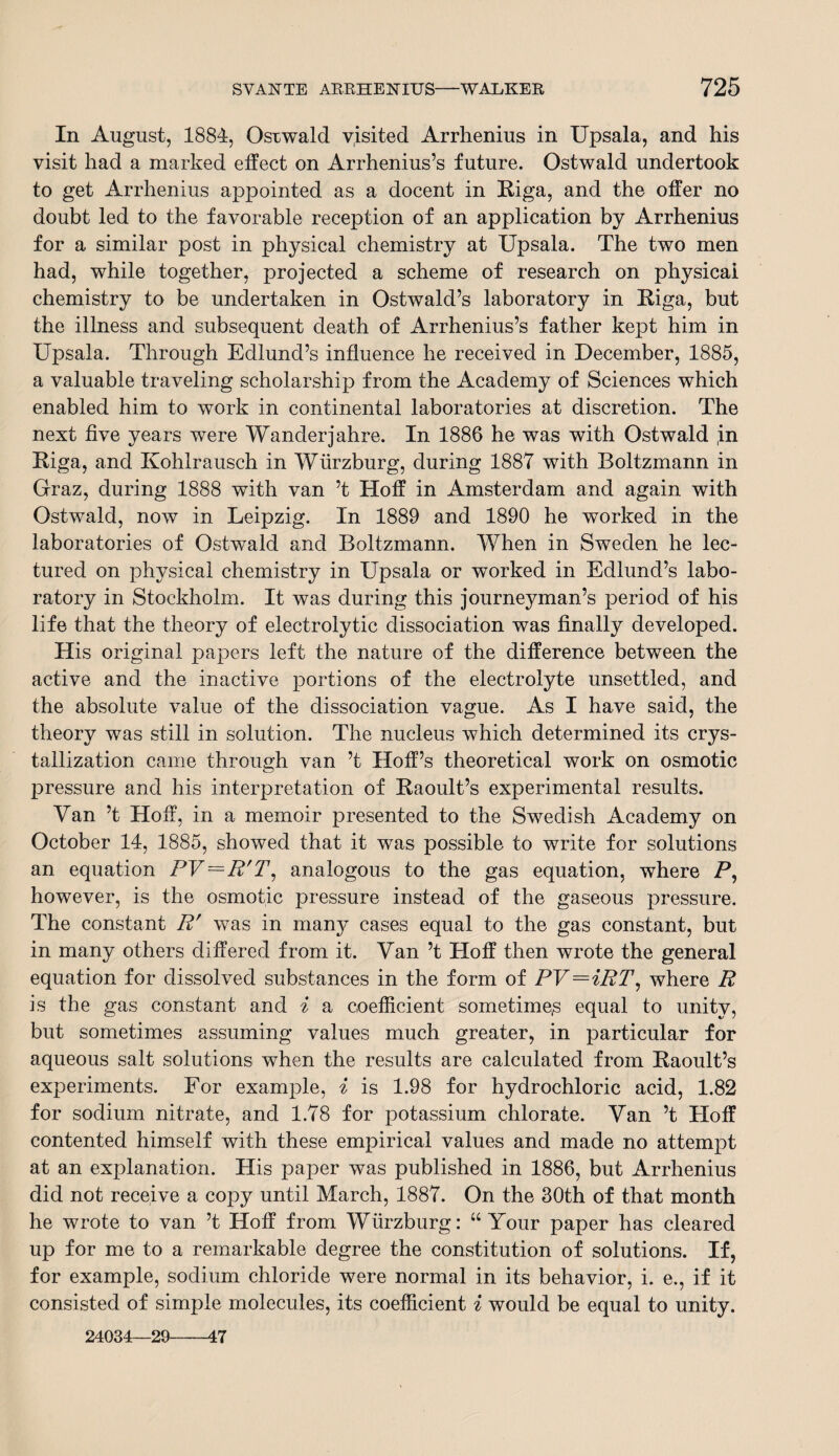 In August, 1884, Oswald visited Arrhenius in Upsala, and his visit had a marked effect on Arrhenius’s future. Ostwald undertook to get Arrhenius appointed as a docent in Riga, and the offer no doubt led to the favorable reception of an application by Arrhenius for a similar post in physical chemistry at Upsala. The two men had, while together, projected a scheme of research on physical chemistry to be undertaken in Ostwald’s laboratory in Riga, but the illness and subsequent death of Arrhenius’s father kept him in Upsala. Through Edlund’s influence he received in December, 1885, a valuable traveling scholarship from the Academy of Sciences which enabled him to work in continental laboratories at discretion. The next five years were Wanderjahre. In 1886 he was with Ostwald ,in Riga, and Kohlrausch in Wurzburg, during 1887 with Boltzmann in Graz, during 1888 with van ’t Hoff in Amsterdam and again with Ostwald, now in Leipzig. In 1889 and 1890 he worked in the laboratories of Ostwald and Boltzmann. When in Sweden he lec¬ tured on physical chemistry in Upsala or worked in Edlund’s labo¬ ratory in Stockholm. It was during this journeyman’s period of his life that the theory of electrolytic dissociation was finally developed. His original papers left the nature of the difference between the active and the inactive portions of the electrolyte unsettled, and the absolute value of the dissociation vague. As I have said, the theory was still in solution. The nucleus which determined its crys¬ tallization came through van ’t Hoff’s theoretical work on osmotic pressure and his interpretation of Raoult’s experimental results. Van ’t Hoff, in a memoir presented to the Swedish Academy on October 14, 1885, showed that it was possible to write for solutions an equation PV^R'T, analogous to the gas equation, where P, however, is the osmotic pressure instead of the gaseous pressure. The constant R' was in man}^ cases equal to the gas constant, but in many others differed from it. Van’t Hoff then wrote the general equation for dissolved substances in the form of PV=iRT, where R is the gas constant and i a coefficient sometimes equal to unity, but sometimes assuming values much greater, in particular for aqueous salt solutions when the results are calculated from Raoult’s experiments. For example, i is 1.98 for hydrochloric acid, 1.82 for sodium nitrate, and 1.78 for potassium chlorate. Van ’t Hoff contented himself with these empirical values and made no attempt at an explanation. His paper was published in 1886, but Arrhenius did not receive a copy until March, 1887. On the 30th of that month he wrote to van ’t Hoff from Wurzburg: “ Your paper has cleared up for me to a remarkable degree the constitution of solutions. If, for example, sodium chloride were normal in its behavior, i. e., if it consisted of simple molecules, its coefficient i would be equal to unity. 24034—29-47