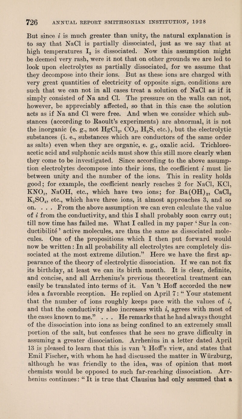 But since i is much greater than unity, the natural explanation is to say that NaCl is partially dissociated, just as we say that at high temperatures I2 is dissociated. Now this assumption might be deemed very rash, were it not that on other grounds we are led to look upon electrolytes as partially dissociated, for we assume that they decompose into their ions. But as these ions are charged with very great quantities of electricity of opposite sign, conditions are such that we can not in all cases treat a solution of NaCl as if it simply consisted of Na and Cl. The pressure on the walls can not, however, be appreciably affected, so that in this case the solution acts as if Na and Cl were free. And when we consider which sub¬ stances (according to Raoult’s experiments) are abnormal, it is not the inorganic (e. g., not HgCl2, C02, H2S, etc.), but the electrolytic substances (i. e., substances which are conductors of the same order as salts) even when they are organic, e. g., oxalic acid. Trichloro¬ acetic acid and sulphonic acids must show this still more clearly when they come to be investigated. Since according to the above assump¬ tion electrolytes decompose into their ions, the coefficient i must lie between upity and the number of the ions. This in reality holds good; for example, the coefficient nearly reaches 2 for NaCl, KC1, KN03, NaOH, etc., which have two ions; for Ba(OH)2, CaCl2 K2S04, etc., which have three ions, it almost approaches 3, and so on. . . . From the above assumption we can even calculate the value of i from the conductivity, and this I shall probably soon carry out; till now time has failed me. What I called in my paper 4 Sur la con- ductibilite ’ active molecules, are thus the same as dissociated mole¬ cules. One of the propositions which I then put forward would now be written: In all probability all electrolytes are completely dis¬ sociated at the most extreme dilution.” Here we have the first ap¬ pearance of the theory of electrolytic dissociation. If we can not fix its birthday, at least we can its birth month. It is clear, definite, and concise, and all Arrhenius’s previous theoretical treatment can easily be translated into terms of it. Van’t Hoff accorded the new idea a favorable reception. He replied on April 7: 44 Your statement that the number of ions roughly keeps pace with the values of i, and that the conductivity also increases with i, agrees with most of the cases known to me.” . . . He remarks that he had always thought of the dissociation into ions as being confined to an extremely small portion of the salt, but confesses that he sees no grave difficulty in assuming a greater dissociation. Arrhenius in a letter dated April 13 is pleased to learn that this is van’t Hoff’s view, and states that Emil Fischer, with whom he had discussed the matter in Wurzburg, although he was friendly to the idea, was of opinion that most chemists would be opposed to such far-reaching dissociation. Arr¬ henius continues: 44 It is true that Clausius had only assumed that a