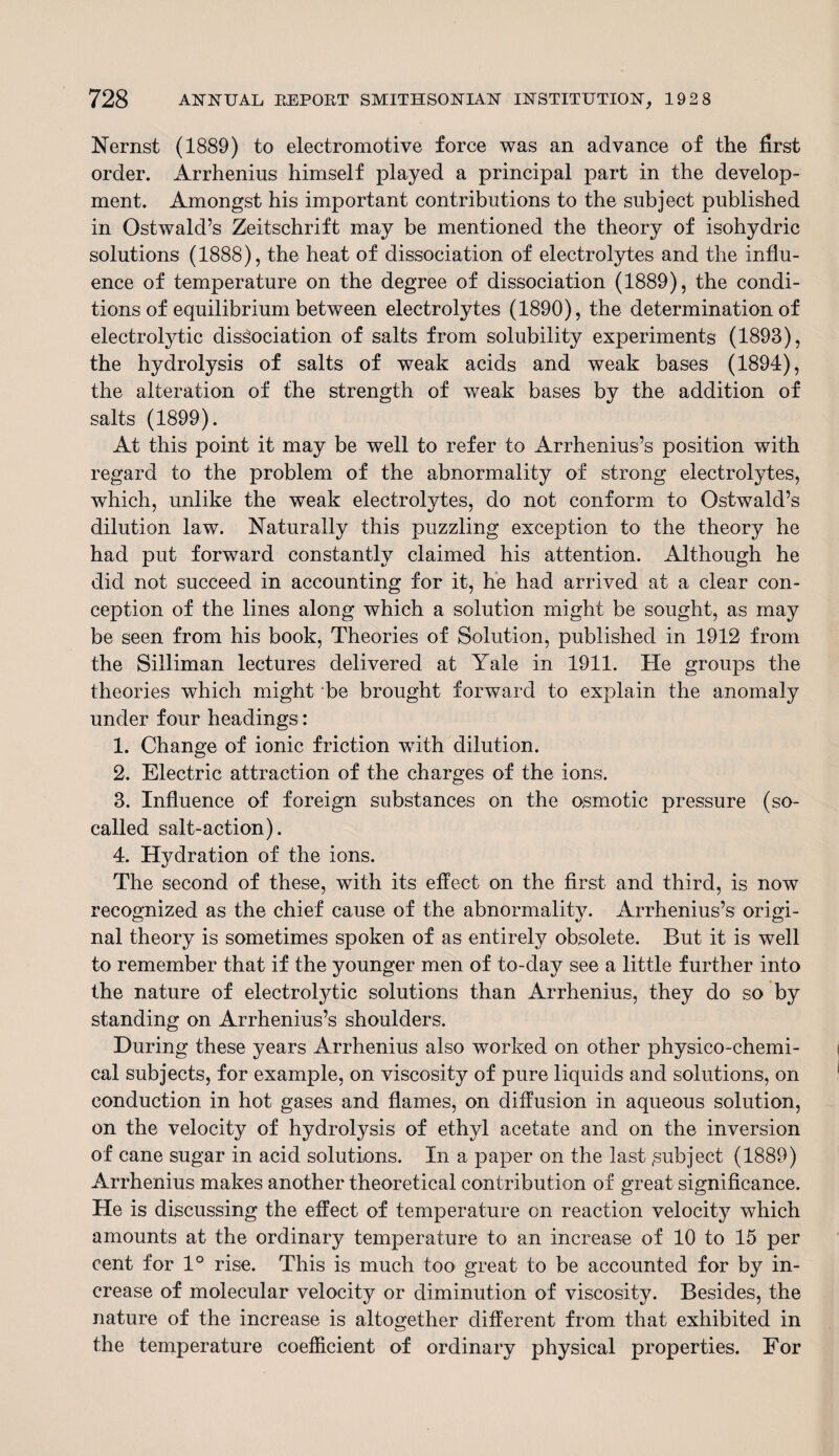 Nernst (1889) to electromotive force was an advance of the first order. Arrhenius himself played a principal part in the develop¬ ment. Amongst his important contributions to the subject published in Ostwald’s Zeitschrift may be mentioned the theory of isohydric solutions (1888), the heat of dissociation of electrolytes and the influ¬ ence of temperature on the degree of dissociation (1889), the condi¬ tions of equilibrium between electrolytes (1890), the determination of electrolytic dissociation of salts from solubility experiments (1893), the hydrolysis of salts of weak acids and weak bases (1894), the alteration of the strength of weak bases by the addition of salts (1899). At this point it may be well to refer to Arrhenius’s position with regard to the problem of the abnormality of strong electrolytes, which, unlike the weak electrolytes, do not conform to Ostwald’s dilution law. Naturally this puzzling exception to the theory he had put forward constantly claimed his attention. Although he did not succeed in accounting for it, he had arrived at a clear con¬ ception of the lines along which a solution might be sought, as may be seen from his book, Theories of Solution, published in 1912 from the Silliman lectures delivered at Yale in 1911. He groups the theories which might be brought forward to explain the anomaly under four headings: 1. Change of ionic friction wTith dilution. 2. Electric attraction of the charges of the ions. 3. Influence of foreign substances on the osmotic pressure (so- called salt-action). 4. Hydration of the ions. The second of these, with its effect on the first and third, is now recognized as the chief cause of the abnormality. Arrhenius’s origi¬ nal theory is sometimes spoken of as entirely obsolete. But it is well to remember that if the younger men of to-day see a little further into the nature of electrolytic solutions than Arrhenius, they do so by standing on Arrhenius’s shoulders. During these years Arrhenius also worked on other physico-chemi¬ cal subjects, for example, on viscosity of pure liquids and solutions, on conduction in hot gases and flames, on diffusion in aqueous solution, on the velocity of hydrolysis of ethyl acetate and on the inversion of cane sugar in acid solutions. In a paper on the last .subject (1889) Arrhenius makes another theoretical contribution of great significance. He is discussing the effect of temperature on reaction velocity which amounts at the ordinary temperature to an increase of 10 to 15 per cent for 1° rise. This is much too great to be accounted for by in¬ crease of molecular velocity or diminution of viscosity. Besides, the nature of the increase is altogether different from that exhibited in the temperature coefficient of ordinary physical properties. For