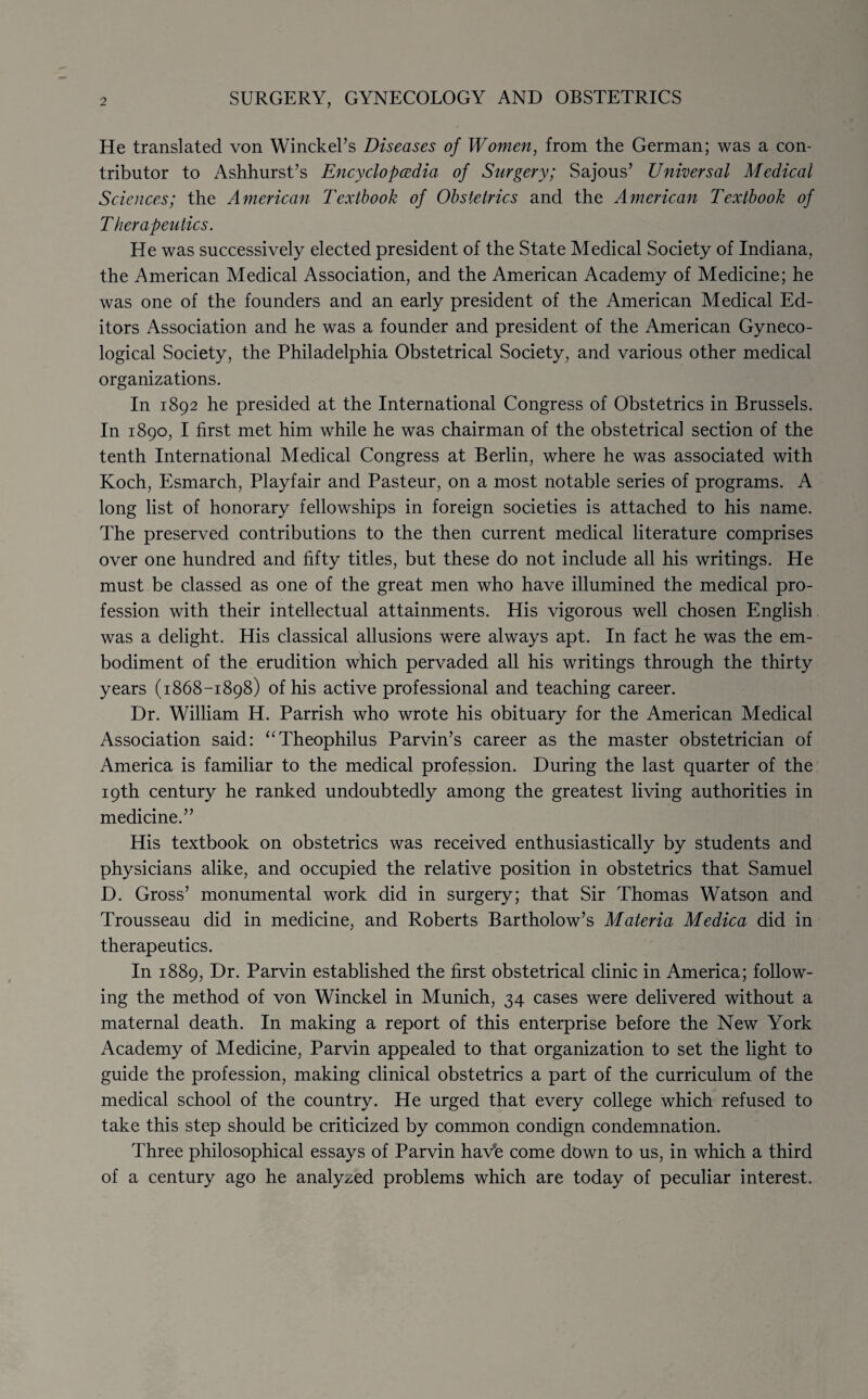 He translated von Winckel’s Diseases of Women, from the German; was a con¬ tributor to Ashhurst’s Encyclopedia of Surgery; Sajous’ Universal Medical Sciences; the American Textbook of Obstetrics and the American Textbook of Therapeutics. He was successively elected president of the State Medical Society of Indiana, the American Medical Association, and the American Academy of Medicine; he was one of the founders and an early president of the American Medical Ed¬ itors Association and he was a founder and president of the American Gyneco¬ logical Society, the Philadelphia Obstetrical Society, and various other medical organizations. In 1892 he presided at the International Congress of Obstetrics in Brussels. In 1890, I first met him while he was chairman of the obstetrical section of the tenth International Medical Congress at Berlin, where he was associated with Koch, Esmarch, Playfair and Pasteur, on a most notable series of programs. A long list of honorary fellowships in foreign societies is attached to his name. The preserved contributions to the then current medical literature comprises over one hundred and fifty titles, but these do not include all his writings. He must be classed as one of the great men who have illumined the medical pro¬ fession with their intellectual attainments. His vigorous well chosen English was a delight. His classical allusions were always apt. In fact he was the em¬ bodiment of the erudition which pervaded all his writings through the thirty years (1868-1898) of his active professional and teaching career. Dr. William H. Parrish who wrote his obituary for the American Medical Association said: “Theophilus Parvin’s career as the master obstetrician of America is familiar to the medical profession. During the last quarter of the 19th century he ranked undoubtedly among the greatest living authorities in medicine.” His textbook on obstetrics was received enthusiastically by students and physicians alike, and occupied the relative position in obstetrics that Samuel D. Gross’ monumental work did in surgery; that Sir Thomas Watson and Trousseau did in medicine, and Roberts Bartholow’s Materia Medica did in therapeutics. In 1889, Dr. Parvin established the first obstetrical clinic in America; follow¬ ing the method of von Winckel in Munich, 34 cases were delivered without a maternal death. In making a report of this enterprise before the New York Academy of Medicine, Parvin appealed to that organization to set the light to guide the profession, making clinical obstetrics a part of the curriculum of the medical school of the country. He urged that every college which refused to take this step should be criticized by common condign condemnation. Three philosophical essays of Parvin havh come down to us, in which a third of a century ago he analyzed problems which are today of peculiar interest.