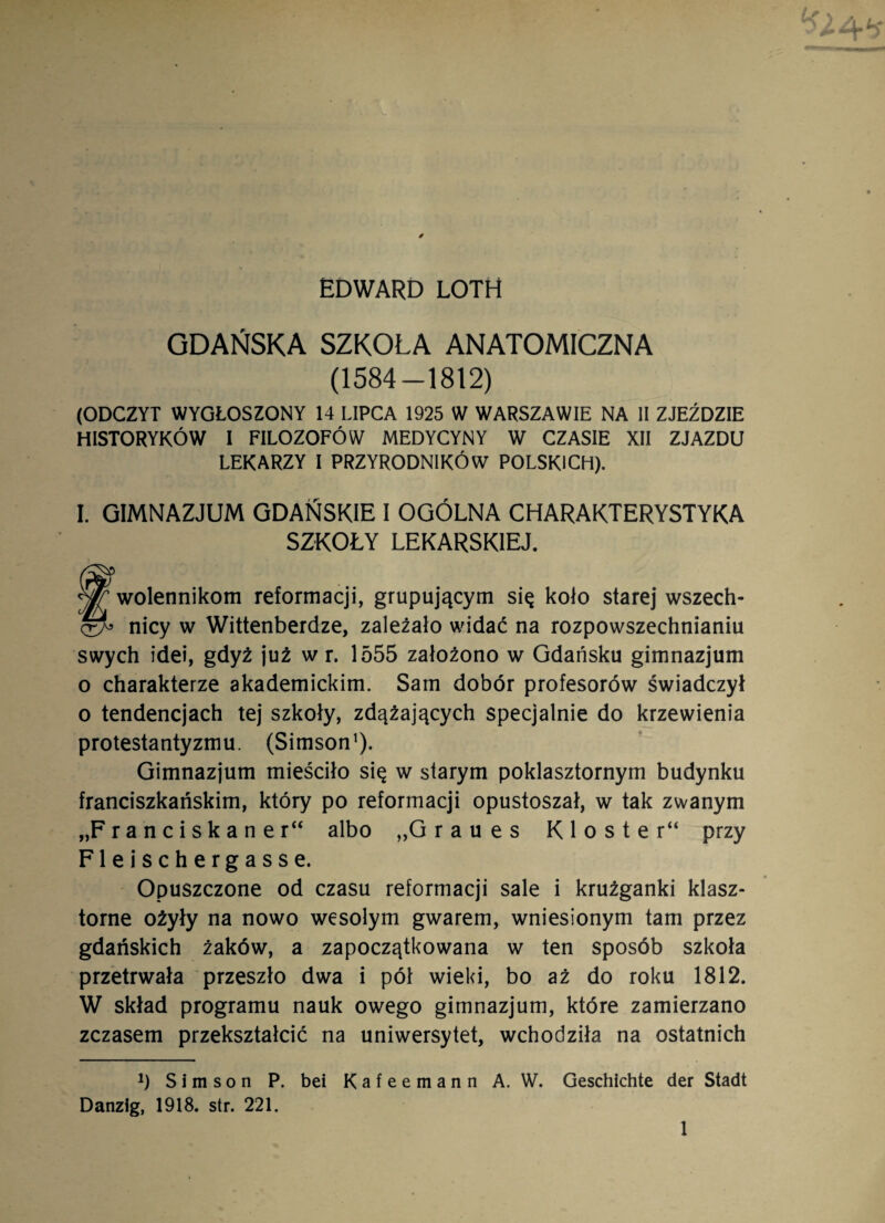 EDWARD LOTH GDAŃSKA SZKOLĄ ANATOMICZNA (1584-1812) (ODCZYT WYGŁOSZONY 14 LIPCA 1925 W WARSZAWIE NA II ZJEŹDZIE HISTORYKÓW I FILOZOFÓW MEDYCYNY W CZASIE XII ZJAZDU LEKARZY I PRZYRODNIKÓW POLSKICH). I. GIMNAZJUM GDAŃSKIE I OGÓLNA CHARAKTERYSTYKA SZKOŁY LEKARSKIEJ. Zwolennikom reformacji, grupującym się koło starej wszech- nicy w Wittenberdze, zależało widać na rozpowszechnianiu swych idei, gdyż już w r. 1555 założono w Gdańsku gimnazjum o charakterze akademickim. Sam dobór profesorów świadczył o tendencjach tej szkoły, zdążających specjalnie do krzewienia protestantyzmu. (Simson1). Gimnazjum mieściło się w starym poklasztornym budynku franciszkańskim, który po reformacji opustoszał, w tak zwanym „F r a n c i s k a n e r“ albo „G r a u e s K 1 o s t e r“ przy Fleischergasse. Opuszczone od czasu reformacji sale i krużganki klasz¬ torne ożyły na nowo wesołym gwarem, wniesionym tam przez gdańskich żaków, a zapoczątkowana w ten sposób szkoła przetrwała przeszło dwa i pół wieki, bo aż do roku 1812. W skład programu nauk owego gimnazjum, które zamierzano zczasem przekształcić na uniwersytet, wchodziła na ostatnich h Simson P. bei Kafeemann A. W. Geschichte der Stadt Danzig, 1918. str. 221.