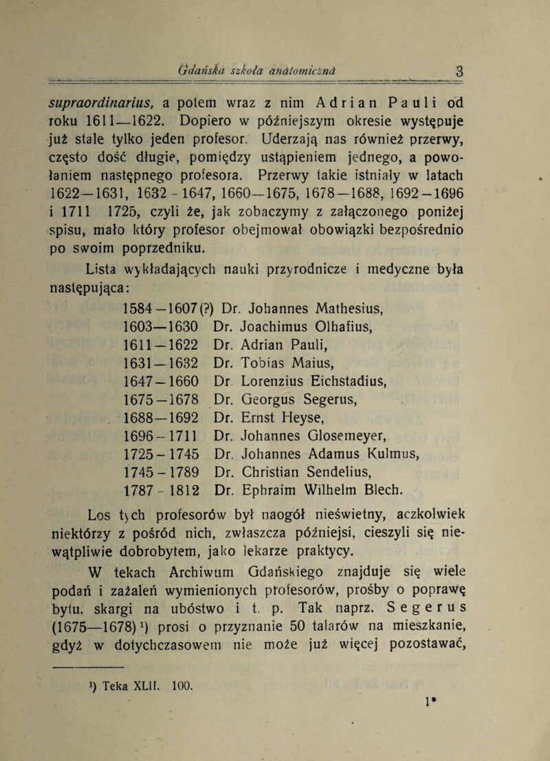 supraordinarius, a potem wraz z nim Adrian Pauli od roku 1611—1622. Dopiero w późniejszym okresie występuje już stale tylko jeden profesor. Uderzają nas również przerwy, często dość długie, pomiędzy ustąpieniem jednego, a powo¬ łaniem następnego profesora. Przerwy takie istniały w latach 1622-1631, 1632 ~ 1647, 1660-1675, 1678-1688, 1692-1696 i 1711 1725, czyli że, jak zobaczymy z załączonego poniżej spisu, mało który profesor obejmował obowiązki bezpośrednio po swoim poprzedniku. Lista wykładających nauki przyrodnicze i medyczne była następująca: 1584 —1607(?) Dr. Johannes Mathesius, 1603—1630 Dr. Joachimus Olhafius, 1611 — 1622 Dr. Adrian Pauli, 1631 — 1632 Dr. Tobias Maius, 1647—1660 Dr Lorenzius Eichstadius, 1675 — 1678 Dr. Georgus Segerus, . 1688—1692 Dr. Ernst Heyse, 1696- 1711 Dr. Johannes Glosemeyer, 1725- 1745 Dr. Johannes Adamus Kulmus, 1745- 1789 Dr. Christian Sendelius, 1787- 1812 Dr. Ephraim Wilhelm Blech. Los t)ch profesorów był naogół nieświetny, aczkolwiek niektórzy z pośród nich, zwłaszcza późniejsi, cieszyli się nie¬ wątpliwie dobrobytem, jako lekarze praktycy. W tekach Archiwum Gdańskiego znajduje się wiele podań i zażaleń wymienionych profesorów, prośby o poprawę byiu, skargi na ubóstwo i t. p. Tak naprz. Segerus (1675—1678) 0 prosi o przyznanie 50 talarów na mieszkanie, gdyż w dotychczasowem nie może już więcej pozostawać, !♦