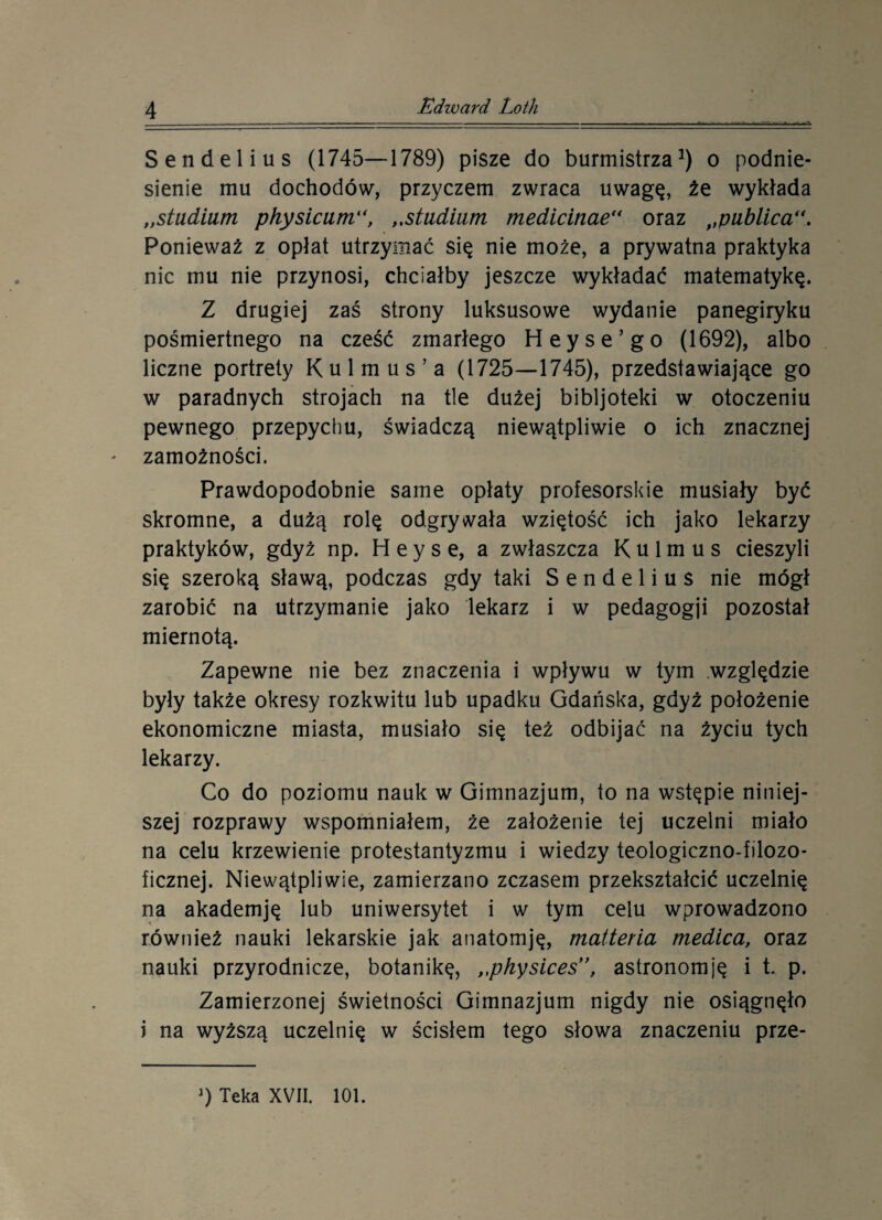 Sendelius (1745—1789) pisze do burmistrza1) o podnie¬ sienie mu dochodów, przyczem zwraca uwagę, źe wykłada „studium physicum, „studium medicinae“ oraz f,publica“. Ponieważ z opłat utrzymać się nie może, a prywatna praktyka nic mu nie przynosi, chciałby jeszcze wykładać matematykę. Z drugiej zaś strony luksusowe wydanie panegiryku pośmiertnego na cześć zmarłego Heyse’go (1692), albo liczne portrety K u 1 m u s ’ a (1725—1745), przedstawiające go w paradnych strojach na tle dużej bibljoteki w otoczeniu pewnego przepychu, świadczą niewątpliwie o ich znacznej zamożności. Prawdopodobnie same opłaty profesorskie musiały być skromne, a dużą rolę odgrywała wziętość ich jako lekarzy praktyków, gdyż np. H e y s e, a zwłaszcza Kulmus cieszyli się szeroką sławą, podczas gdy taki Sendelius nie mógł zarobić na utrzymanie jako lekarz i w pedagogji pozostał miernotą. Zapewne nie bez znaczenia i wpływu w tym względzie były także okresy rozkwitu lub upadku Gdańska, gdyż położenie ekonomiczne miasta, musiało się też odbijać na życiu tych lekarzy. Co do poziomu nauk w Gimnazjum, to na wstępie niniej¬ szej rozprawy wspomniałem, że założenie tej uczelni miało na celu krzewienie protestantyzmu i wiedzy teologiczno-filozo¬ ficznej. Niewątpliwie, zamierzano zczasem przekształcić uczelnię na akademję lub uniwersytet i w tym celu wprowadzono również nauki lekarskie jak anatomję, matteria medica, oraz nauki przyrodnicze, botanikę, „physices”, astronomję i t. p. Zamierzonej świetności Gimnazjum nigdy nie osiągnęło i na wyższą uczelnię w ścisłem tego słowa znaczeniu prze-