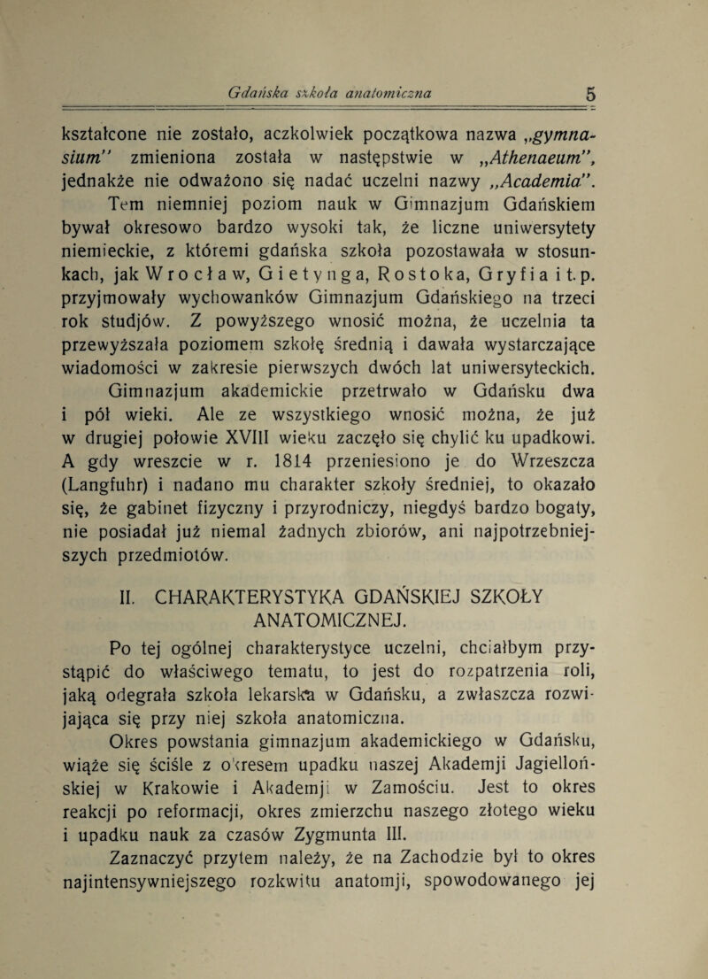 kształcone nie zostało, aczkolwiek początkowa nazwa ,,gymtia- sium’’ zmieniona została w następstwie w „Athenaeum”, jednakże nie odważono się nadać uczelni nazwy „Academia”. Tem niemniej poziom nauk w Gimnazjum Gdańskiem bywał okresowo bardzo wysoki tak, że liczne uniwersytety niemieckie, z któremi gdańska szkoła pozostawała w stosun¬ kach, jak W r o c ł a w, G i e t y n g a, R o st o ka, G ry f i a i t. p. przyjmowały wychowanków Gimnazjum Gdańskiego na trzeci rok studjów. Z powyższego wnosić można, że uczelnia ta przewyższała poziomem szkołę średnią i dawała wystarczające wiadomości w zakresie pierwszych dwóch lat uniwersyteckich. Gimnazjum akademickie przetrwało w Gdańsku dwa i pół wieki. Ale ze wszystkiego wnosić można, że już w drugiej połowie XVIII wieku zaczęło się chylić ku upadkowi. A gdy wreszcie w r. 1814 przeniesiono je do Wrzeszcza (Langfuhr) i nadano mu charakter szkoły średniej, to okazało się, że gabinet fizyczny i przyrodniczy, niegdyś bardzo bogaty, nie posiadał już niemal żadnych zbiorów, ani najpotrzebniej¬ szych przedmiotów. II. CHARAKTERYSTYKA GDAŃSKIEJ SZKOŁY ANATOMICZNEJ. Po tej ogólnej charakterystyce uczelni, chciałbym przy¬ stąpić do właściwego tematu, to jest do rozpatrzenia roli, jaką odegrała szkoła lekarska w Gdańsku, a zwłaszcza rozwi¬ jająca się przy niej szkoła anatomiczna. Okres powstania gimnazjum akademickiego w Gdańsku, wiąże się ściśle z okresem upadku naszej Akademji Jagielloń¬ skiej w Krakowie i Akademji w Zamościu. Jest to okres reakcji po reformacji, okres zmierzchu naszego złotego wieku i upadku nauk za czasów Zygmunta III. Zaznaczyć przytem należy, że na Zachodzie był to okres najintensywniejszego rozkwitu anatomji, spowodowanego jej