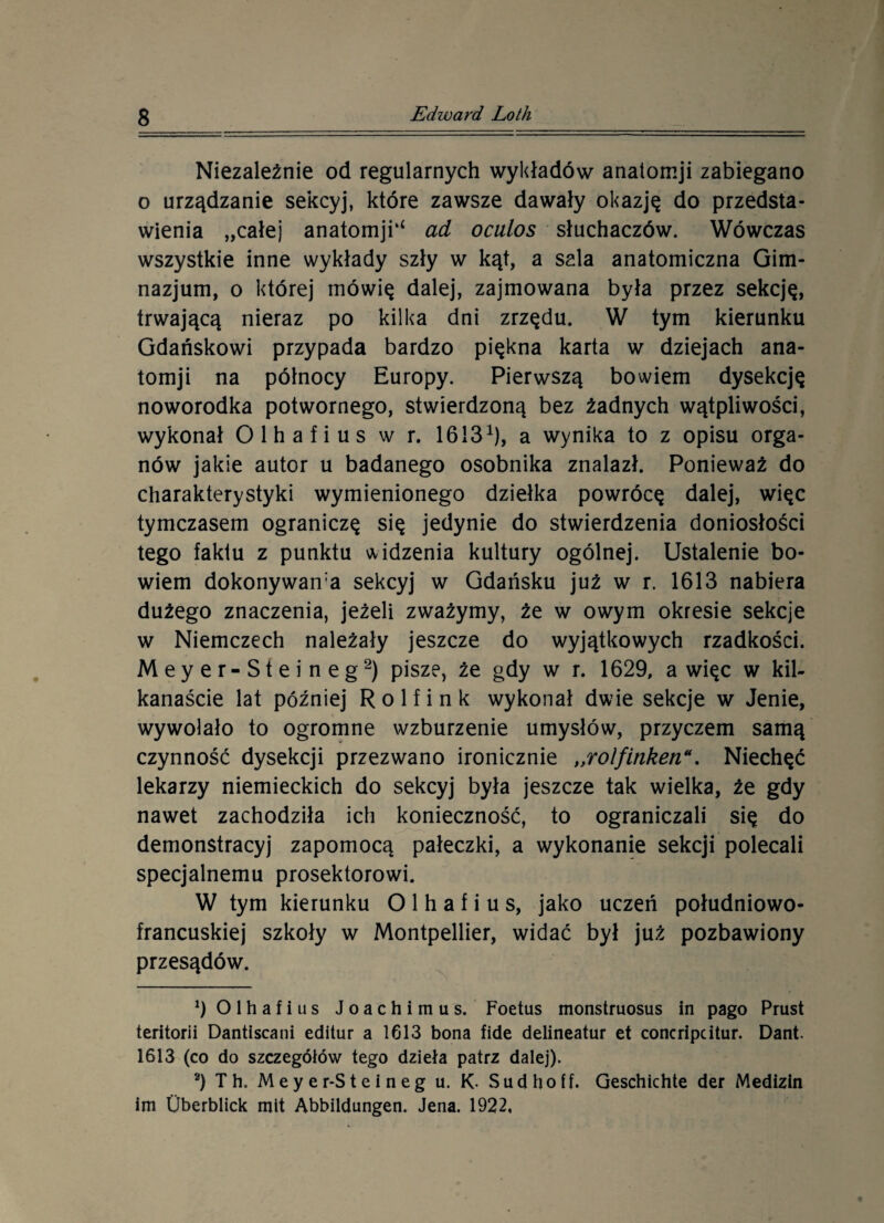 Niezależnie od regularnych wykładów anatomji zabiegano o urządzanie sekcyj, które zawsze dawały okazję do przedsta¬ wienia „całej anatomjU ad oculos słuchaczów. Wówczas wszystkie inne wykłady szły w kąt, a sala anatomiczna Gim¬ nazjum, o której mówię dalej, zajmowana była przez sekcję, trwającą nieraz po kilka dni zrzędu. W tym kierunku Gdańskowi przypada bardzo piękna karta w dziejach ana¬ tomji na północy Europy. Pierwszą bowiem dysekcję noworodka potwornego, stwierdzoną bez żadnych wątpliwości, wykonał Olhafius w r. 16131), a wynika to z opisu orga¬ nów jakie autor u badanego osobnika znalazł. Ponieważ do charakterystyki wymienionego dziełka powrócę dalej, więc tymczasem ograniczę się jedynie do stwierdzenia doniosłości tego faktu z punktu widzenia kultury ogólnej. Ustalenie bo¬ wiem dokonywani sekcyj w Gdańsku już w r. 1613 nabiera dużego znaczenia, jeżeli zważymy, że w owym okresie sekcje w Niemczech należały jeszcze do wyjątkowych rzadkości. Meyer-Steineg2) pisze, że gdy w r. 1629, a więc w kil¬ kanaście lat później R o 1 f i n k wykonał dwie sekcje w Jenie, wywołało to ogromne wzburzenie umysłów, przyczem samą czynność dysekcji przezwano ironicznie „rolfinken*. Niechęć lekarzy niemieckich do sekcyj była jeszcze tak wielka, że gdy nawet zachodziła ich konieczność, to ograniczali się do demonstracyj zapomocą pałeczki, a wykonanie sekcji polecali specjalnemu prosektorowi. W tym kierunku Olhafius, jako uczeń południowo- francuskiej szkoły w Montpellier, widać był już pozbawiony przesądów. 9 Olhafius Joachimus. Foetus monstruosus in pago Prust teritorii Dantiscani editur a 1613 bona fide delineatur et concripcitur. Dant. 1613 (co do szczegółów tego dzieła patrz dalej). 2) Th. Meyer-Steineg u. K- Sudhoff. Geschichte der Medizin im Uberblick mit Abbildungen. Jena. 1922,