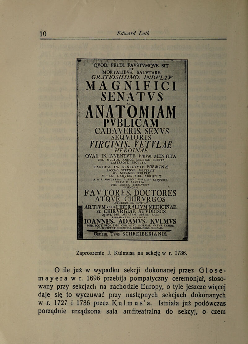 ■ A% ' #?--? Pr 1>: '• ^ ^ • ; : f - QVOD. FELIX. FAVSTVMQVE. SIT ET MORTAUIWS. SALVTARE GRATIOSISSIMO. 1NDHLTE MAGNIFICI SENAT VS ANATÓMIAM PVBLICAM CADAVERIS. SEXVS SEQVIORIS VIRG1NIS. VETVLAE HEROIN AE QVAE. IN. 1VVENTVTE. E/R KAI. MENTITA PER. MV LTOS. ANNOS. MILITIAE. DtDITA CASTRAQV'E. SEQ_VVIA TANDEM. IN. SENECTVTK. FOEMINA BACCHO. STRENVE. MiLiTACIT AC NfcFANDO. SCELERE VIT A M. LAQV£0. SI BI. ABR1PVIT A. o. R. Mi>ccxxxvi. «, xxxn. mart. et. seseent. HORA. V. POMIR/o. CYM. DfcRJTA. VERECVNDIA HABENOA.M v FAVTORES. DOCTORES ATQVE. CHIRVRC,OS OPFICIOSISjIME. INYITAT ART1YM-vlro. LIBER ALI VMMEniCINAE et. CHIRYRGIAE STYDIOSOS QVIBVS. FER- ART AT EM. ADESSE U CU' POAMANTIK. CÓNVOCAT IOANNES. ADAMVS. KVLMVS MED. DOCT. PROF. PVBL. OKI). AC AD. IMPKRJAL. NATVR. CYKJOS. ET. SOC1ŁTAT. SC1ENTIAK. KEKOUNENS. SODAUS. Gedanl Typis. SCHREIBERlANlsl' Zaproszenie J. Kulmusa na sekcję w r. 1736. O ile już w wypadku sekcji dokonanej przez Glose- mayera w r. 1696 przebija pompatyczny ceremonjał, stoso¬ wany przy sekcjach na zachodzie Europy, o tyle jeszcze, więcej daje się to wyczuwać przy następnych sekcjach dokonanych w r. 1727 i 1736 przez Kulmus’a. Istniała już podówczas porządnie urządzona sala amfiteatralna do sekcyj, o czem