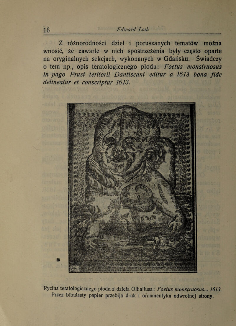 Z różnorodności dzieł i poruszanych tematów można wnosić, że zawarte w nich spostrzeżenia były często oparte na oryginalnych sekcjach, wykonanych w Gdańsku. Świadczy o tem np., opis teratologicznego płodu: Foetus monstruosus in pago Pr ust teritorii Dantiscani editur a 1613 bona fide delineatur et conscriptur 1613. Rycina teratologicznego płodu z dzieła Olhafiusa: Foetus monstruosus... 1613. Przez bibulasty papier przebija druk i ornamentyka odwrotnej strony.