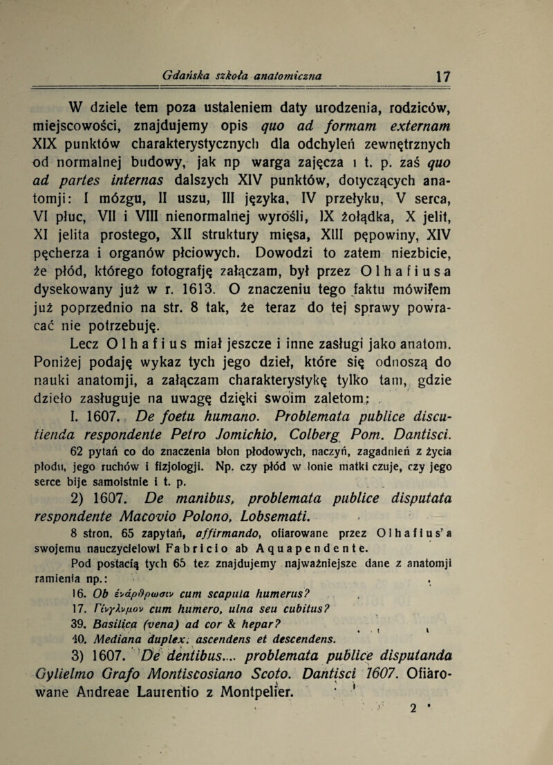 W dziele tem poza ustaleniem daty urodzenia, rodziców, miejscowości, znajdujemy opis quo ad formatu externam XIX punktów charakterystycznych dla odchyleń zewnętrznych od normalnej budowy, jak np warga zajęcza i t. p. zaś quo ad partes internas dalszych XIV punktów, dotyczących ana- tomji: I mózgu, II uszu, III języka, IV przełyku, V serca, VI płuc, VII i VIII nienormalnej wyrośli, IX żołądka, X jelit, XI jelita prostego, XII struktury mięsa, XIII pępowiny, XIV pęcherza i organów płciowych. Dowodzi to zatem niezbicie, że płód, którego fotografję załączam, był przez O 1 h a f i u s a dysekowany już w r. 1613. O znaczeniu tego faktu mówifem już poprzednio na str. 8 tak, że teraz do tej sprawy powra¬ cać nie potrzebuję. Lecz O 1 h a f i u s miał jeszcze i inne zasługi jako anatom. Poniżej podaję wykaz tych jego dzieł, które się odnoszą do nauki anatomji, a załączam charakterystykę tylko tam, gdzie dzieło zasługuje na uwagę dzięki swoim zaletom: , I. 1607. De foetu kumano. Problemata publice discu- tienda respondente Petro Jomichio, Colberg Pom. Dantiscl. 62 pytań co do znaczenia błon płodowych, naczyń, zagadnień z życia płodu, jego ruchów i fizjologji. Np. czy płód w łonie matki czuje, czy jego serce bije samoistnie i t. p. 2) 1607. De manibus, problemata publice disputata respondente Macovio Polono, Lobsemati. 8 stron. 65 zapytań, affirmando, ofiarowane przez Olhafius’a swojemu nauczycielowi Fabricio ab Aąuapendente. Pod postacią tych 65 tez znajdujemy najważniejsze dane z anatomji ramienia np.: 16. Ob £>dp&piu<Ttv cum scapula humerus? 17. rfayXvpov cum humero, ulna seu cubitus? 39. Basilicą (vena) ad cor & hepar? , v 40. Mediana duplex. ascendens et descendens. 3) 1607. De dentibus. .. problemata publice disputanda Gylielmo Graf o Montiscosiano Scoto. Dantisci 1607. Ofiaro¬ wane Andreae Lauientio z Montpelier. 2 •