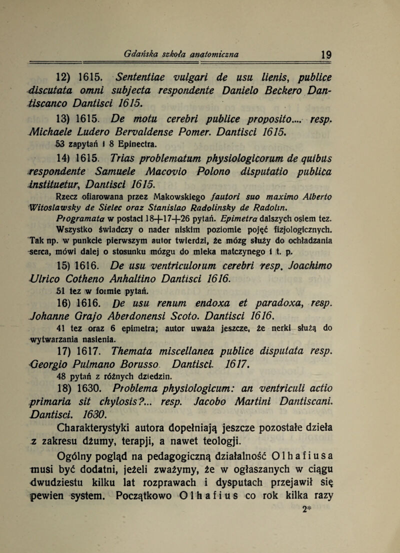 12) 1615. Sententiae vulgari de usu lienis, publice discutata omni subjecta respondente Danielo Beckero Dan- tiscanco Dantisci 1615. 13) 1615. De motu cerebri publice proposito.... resp. Michaele Ludero Bervaldense Portier. Dantisci 1615. 53 zapytań 1 8 Epinectra. 14) 1615. Trias problematum physiologicorum de quibus respondente Samuele Macovio Polono disputatio publica instituetur, Dantisci 1615. Rzecz ofiarowana przez Makowskiego fautori suo maximo Alberto Witos law sky de Sielec oraz Stanislao Radolinsky de Rado lin. Ptogramata w postaci 18-f-l 7-}-26 pytań. Epimetra dalszych osiem tez. Wszystko świadczy o nader niskim poziomie pojęć fizjologicznych. Tak np. w punkcie pierwszym autor twierdzi, źe mózg służy do ochładzania ^erca, mówi dalej o stosunku mózgu do mleka matczynego i t. p. 15) 1616. De usu ventriculotum cerebri resp. Joachimo Ulrico Cotheno Anhaltino Dantisci 1616. 51 tez w formie pytań. 16) 1616. De usu renum endoxa et paradoxaf resp. Johanne Graj o Aberdonensi Scoto. Dantisci 1616. 41 tez oraz 6 epimetra; autor uważa jeszcze, że nerki służą do wytwarzania nasienia. 17) 1617. Themata miscellanea publice disputata resp. Georgio Pulmano Borusso. Dantisci 1617. 48 pytań z różnych dziedzin. 18) 1630. Pr obiema physiołogicum: an ventriculi actio primaria sit chylosis?... resp. Jacobo Martini Dantiscani. Dantisci. 1630. Charakterystyki autora dopełniają jeszcze pozostałe dzieła z zakresu dżumy, terapji, a nawet teologji. Ogólny pogląd na pedagogiczną działalność 01 h a f i u s a tnusi być dodatni, jeżeli zważymy, że w ogłaszanych w ciągu dwudziestu kilku lat rozprawach i dysputach przejawił się pewien system. Początkowo O 1 h a f i u s co rok kilka razy 2*