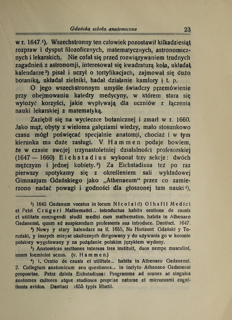 wr. 1647.1). Wszechstronny ten człowiek pozostawił kilkadziesiąt rozpraw i dysput filozoficznych, matematycznych, astronomicz¬ nych i lekarskich. Nie cofał się przed rozwiązywaniem trudnych zagadnień z astronomji, interesował się kwadraturą koła, układał, kalendarze2) pisał i uczył o fortyfikacjach, zajmował się dużo botaniką, układał zielniki, badał działanie kamfory i t. p. O jego wszechstronnym umyśle świadczy przemówienie przy obejmowaniu katedry medycyny, w którem stara się wyłożyć korzyści, jakie wypływają dla uczniów z łączenia nauki lekarskiej z matematyką. Zaziębił się na wycieczce botanicznej i zmarł w r. 1660. Jako mąż, obyty z wieloma gałęziami wiedzy, mało stosunkowo czasu mógł poświęcać specjalnie anatomji, chociaż i w tym kierunku ma duże zasługi. V. H a m m e n podaje bowiem, że w czasie swcjej trzynastoletniej działalności profesorskiej (1647— 1660) Eichstadius wykonał trzy sekcje: dwóch mężczyzn i jednej kobiety.3) Za Eichstadiusa też po raz pierwszy spotykamy się z określeniem sali wykładowej Gimnazjum Gdańskiego jako „Athenaeum“ przez co zamie¬ rzono nadać powagi i godności dla głoszonej tam nauki4), *) 1645 Gedanum vocatus in locum Nicolai (!) Olhafil Medici et Petri C rug er i Mathematid... introductus habita oratione de causis et utilitate conjugendi studii medici cum mathematico, habita in Athenaeo Gedanensi, quum ad auspicandum professoris sua introduce. Dantisci. 1647. 8) Nowy y stary kalendarz na R. 1655, Na Horizont Gdański y To¬ ruński, y inszych mieysc okolicznych dirigowany y do używania go w koronie polsktey wygotowany y na pożądanie polskim językiem wydany. 8) Anatomicas sectiones intereas tres instituit, duos nempe masculini, unam foeminini sexus. (v. H a m m e n.) 4) l. Oratio de causis et utilitate... habita in Athenaeo Gedanensi. 2. Collegium anatomicum seu ąuestiones... in inclyto Athenaeo Gedanensi propositae. Patrz dzieła Eichstadiusa: Programma ad omnes ac singulos anatomes cultores atque studiosos proprśae naturae et microcosmi cogni- tionis avidos. Dantisci 1655 typis Rhetii.