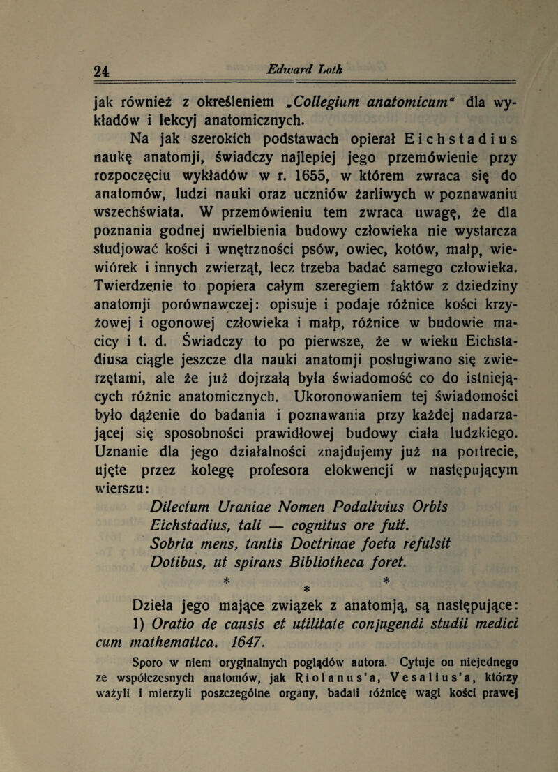 jak również z określeniem „Collegium anatomicuma dla wy¬ kładów i lekcyj anatomicznych. Na jak szerokich podstawach opierał Eichstadius naukę anatomji, świadczy najlepiej jego przemówienie przy rozpoczęciu wykładów w r. 1655, w którem zwraca się do anatomów, ludzi nauki oraz uczniów żarliwych w poznawaniu wszechświata. W przemówieniu tern zwraca uwagę, że dla poznania godnej uwielbienia budowy człowieka nie wystarcza studjować kości i wnętrzności psów, owiec, kotów, małp, wie¬ wiórek i innych zwierząt, lecz trzeba badać samego człowieka. Twierdzenie to popiera całym szeregiem faktów z dziedziny anatomji porównawczej: opisuje i podaje różnice kości krzy¬ żowej i ogonowej człowieka i małp, różnice w budowie ma¬ cicy i t. d. Świadczy to po pierwsze, że w wieku Eichsta- diusa ciągle jeszcze dla nauki anatomji posługiwano się zwie¬ rzętami, ale że już dojrzałą była świadomość co do istnieją¬ cych różnic anatomicznych. Ukoronowaniem tej świadomości było dążenie do badania i poznawania przy każdej nadarza¬ jącej się sposobności prawidłowej budowy ciała ludzkiego. Uznanie dla jego działalności znajdujemy już na poitrecie, ujęte przez kolegę profesora elokwencji w następującym wierszu: Dilectum Uraniae Nomen Podaliviiis Orbis Eichstadius, tali — cognitus ore fuit. Sobria mens, tantis Doctrinae foeta refulsit Dotibus, ut spirans Bibliotheca foret. $ * * Dzieła jego mające związek z anatomją, są następujące: 1) Oratio de causis et utilitate conjugendi studii medici cum mathematica. 1647. Sporo w niem oryginalnych poglądów autora. Cytuje on niejednego ze współczesnych anatomów, jak R i o 1 a n u s ’ a, V e s a 1 i u s ’ a, którzy ważyli i mierzyli poszczególne organy, badali różnicę wagi kości prawej