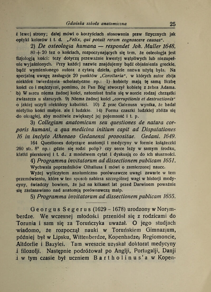 i lewej strony; dalej mówi o korzyściach stosowania praw fizycznych jak optyki kolorów i t. d. mFelix, qui potuit rerum cognoscere causas\ 2) De osteologia hamana — respondet Joh. Muller 1648. 80 —{— 20 tez o kościach, rozpoczynających się tern, że osteologja jest fizjologją kości: tezy dotyczą przeważnie kwestyj wątpliwych lub niezupeł¬ nie wyjaśnionych. Przy każdej nazwie znajdujemy bądź objaśnienia greckie, bądź wymienionego autora z cytatą dzieła, gdzie nazwa użytą była. Na specjalną uwagę zasługuje 20 punktów »Corollaria, w których autor zbija niektóre twierdzenia scholastyczne np.: 1) kobiety mają tę samą liczbę kości co i mężczyźni, pomimo, że Pan Bóg stworzył kobietę z żebra Adama, b) W sercu niema żadnej kości, natomiast trafia się w aorcie rodzaj chrząstki zwłaszcza u starszych. 9) Niema żadnej kości „corruptionis et destructionis“ o jakiej uczyli niektórzy kabaliści. 10) Z prac Galenusa wynika, że badał nietylko kości małpie, ale i ludzkie. 14) Forma czaszki ludzkiej zbliża się do okrągłej, aby możliwie zwiększyć jej pojemność i t. p. 3) Collegium anatomicum seu ąuestiones de natura cor- poris humani, a qua medicina initium capit ad Dispatationes 16 iti inclyto Athenaeo Gedanensi prooositae. Gedani. 1649. 164 Questiones dotyczące anatomji i medycyny w formie książeczki 260 str. 8° np.: gdzie się rodzi polip? czy serce leży w samym środku, klatki piersiowej i t. d., z mnóstwem cytat i dyskusją co do ich słuszności. 4) Programma invitatorum ad dissectionem publicam 1651. Wychwala poprzedników Olhafiusa i mówi o zamierzonej nauce. Wyżej wyliczyłem anatomiczno porównawcze uwagi zawarte w tein przemówieniu, które w ten sposob nabiera szczególnej wagi w historji medy¬ cyny, świadczy bowiem, że już na kilkaset lat przed Darwinem poważnie się zastanawiano nad anatom ją porównawczą małp. 5) Programma invitatorum ad dissectionem publicam 1655. Georgus Segerus (1629 - 1678) urodzony w Norym¬ berdze. We wczesnej młodości przeniósł się z rodzicami do Torunia i sam się za Toruńczyka uważał. O jego studjach wiadomo, źe rozpoczął nauki w Toruńskiem Gimnazjum, później był w Lipsku, Wittenberdze, Kopenhadze, Regiomoncie, Altdorfie i Bazylei. Tam wreszcie uzyskał doktorat medycyny i filozofji. Następnie podróżował po Anglji, Portugalji, Danji i w tym czasie był uczniem Bartholinus’a w Kopen-