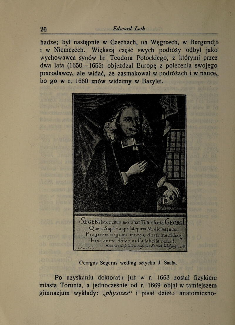 hadze; był następnie w Czechach, na Węgrzech, w Burgundji i w Niemczech. Większą część swych podróży odbył jako wychowawca synów hr. Teodora Potockiego, z którymi przez dwa lata (1650 — 1652) objeżdżał Europę z polecenia swojego pracodawcy, ale widać, że zasmakował w podróżach i w nauce,, bo go w r. 1660 znów widzimy w Bazylei. fWfratetfiWfgfłK.MWun: Oeorgus Segerus według sztychu J. Saala. Po uzyskaniu doktoratu już w r. 1663 został fizykiem’ miasta Torunia, a jednocześnie od r. 1669 objął w tamtejszem gimnazjum wykłady: „physices i pisał dzieło anatomiczno-