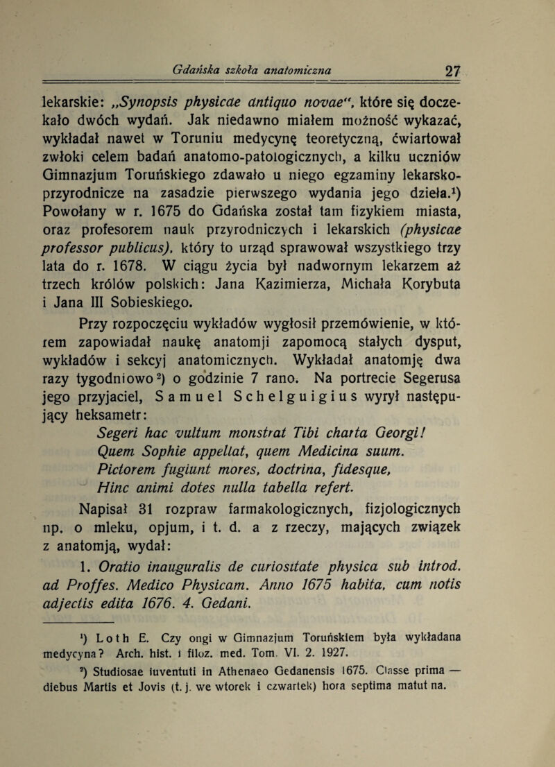 lekarskie: „Synopsis physicae antiąuo novae“t które się docze¬ kało dwóch wydań. Jak niedawno miałem możność wykazać, wykładał nawet w Toruniu medycynę teoretyczną, ćwiartował zwłoki celem badań anatomo-patologicznycb, a kilku uczniów Gimnazjum Toruńskiego zdawało u niego egzaminy lekarsko- przyrodnicze na zasadzie pierwszego wydania jego dzieła.1) Powołany w r. 1675 do Gdańska został tam fizykiem miasta, oraz profesorem nauk przyrodniczych i lekarskich (physicae professor publicus), który to urząd sprawował wszystkiego trzy lata do r. 1678. W ciągu życia był nadwornym lekarzem aż trzech królów polskich: Jana Kazimierza, Michała Korybuta i Jana III Sobieskiego. Przy rozpoczęciu wykładów wygłosił przemówienie, w któ- rem zapowiadał naukę anatomji zapomocą stałych dysput, wykładów i sekcyj anatomicznych. Wykładał anatomję dwa razy tygodniowo2) o godzinie 7 rano. Na portrecie Segerusa jego przyjaciel, Samuel Schelguigius wyrył następu¬ jący heksametr: Segeri hac vultum monstrat Tibi charta Georgii Quem Sophie appeliat, qaem Medicina suum. Pidorem fugiunt mores, dodritia, fidesque, Hinc animi dotes nulla tabella refert. Napisał 31 rozpraw farmakologicznych, fizjologicznych np. o mleku, opjum, i t. d. a z rzeczy, mających związek z anatomją, wydał: 1. Oratio inauguralis de curiositate physica sub introd. ad Proffes. Medico Physicam. Anno 1675 habita, cum notis adjedis edita 1676. 4. Gedani. x) L o t h E. Czy ongi w Gimnazjum Toruńskiem była wykładana medycyna? Arch. hist. i filoz. med. Tom. VI. 2. 1927. 2) Studiosae iuventuti in Athenaeo Gedanensis 1675. Ciasse prima — diebus Martis et Jovis (t. j. we wtorek i czwartek) hora septima matut na.