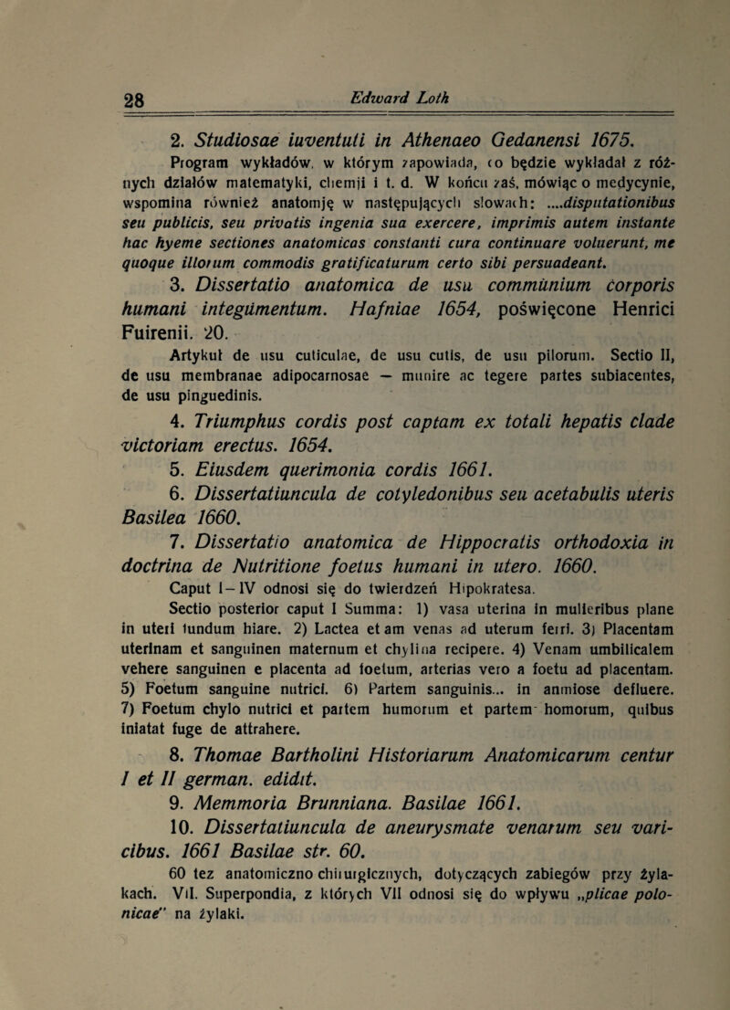 2. Studiosae iuventuti in Athenaeo Gedanensi 1675. Program wykładów, w którym zapowiada, ro będzie wykładał z róż¬ nych działów matematyki, cliemji i t. d. W końcu zaś, mówiąc o medycynie, wspomina również anatomję w następujących slowath: ....disputationibus sen publicis, seu privałis ingenia sua exercere, imprimis autem instante hac hyeme sectiones anatornicas constanti cura continuare yolaerunt, me quoque illotum commodis gratificaturum certo sibi persuadeant. 3. Dissertatio anatomica de usu commiinium ćorporis humani integiimentum. Hafniae 1654, poświęcone Henrici Fuirenii. l20. Artykuł de usu cuticulae, de usu cutis, de usu pilorum. Sectio II, de usu membranae adipocarnosae — munire ac tegere partes subiacentes, de usu pinguedinis. 4. Triumphus cordis post captarn ex totali hepatis clade victoriam erectus. 1654. 5. Eiusdem ąuerimonia cordis 1661. 6. Dissertatiuncula de cotyledonibus seu acetabulis uteris Basilea 1660. 7. Dissertatio anatomica de Hippocratis orthodoxia in doctrina de Nutritione foetus humani in utero. 1660. Caput I— IV odnosi się do twierdzeń Hipokratesa. Sectio posterior caput I Summa: 1) vasa uterina in mulieribus piane in uteii tundum hiare. 2) Lactea etam venas ad uterum feiri. 3) Placentam uterinam et sanguinen maternum et chyli na recipere. 4) Venam umbiiicalem vehere sanguinen e placenta ad toetum, arterias vero a foetu ad placentam. 5) Foetum sanguine nutrici. 6) Partem sanguinis... in anmiose defluere. 7) Foetum chylo nutrici et partem humorum et partem* homorum, ąuibus iniatat fugę de attrahere. 8. Thomae Bartholini Historiarum Anatomicarum centur I et 11 german, edidit. 9. Memmoria Brunniana. Basilae 1661. 10. Dissertatiuncula de aneurysmate venarum seu vari- cibus. 1661 Basilae str. 60. 60 tez anatomiczno chirurgicznych, dotyczących zabiegów przy żyla¬ kach. Vil. Superpondia, z których VII odnosi się do wpływu „plicae polo- nicae” na żylaki.