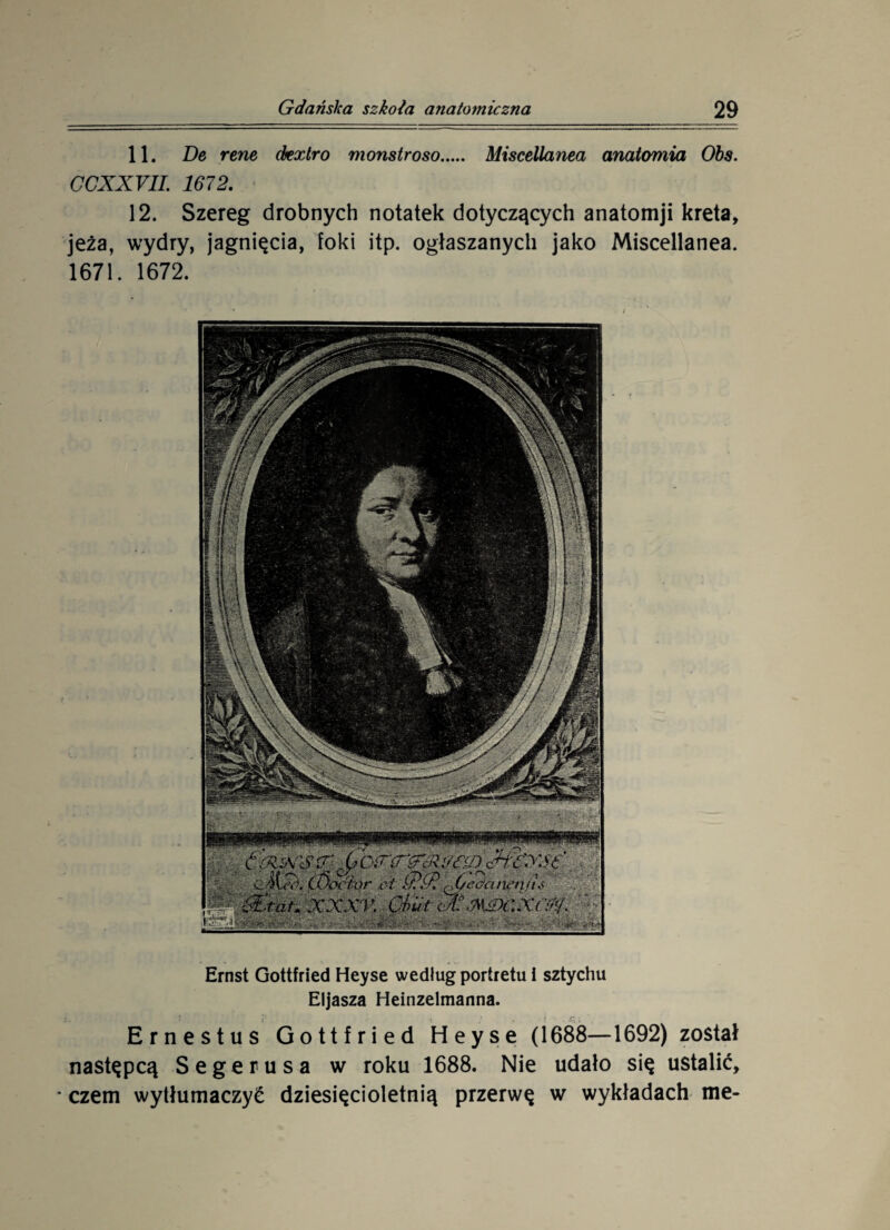 11. Be rene (kxtro monstroso. Miscellanea anatomia Obs. CCXXVII. 1672. 12. Szereg drobnych notatek dotyczących anatomji kreta, jeża, wydry, jagnięcia, foki itp. ogłaszanych jako Miscellanea. 1671. 1672. Ernst Gottfried Heyse według portretu i sztychu Eljasza Heinzelmanna. Ernestus Gottfried Heyse (1688—1692) został następcą Segerusa w roku 1688. Nie udało się ustalić, * czem wytłumaczyć dziesięcioletnią przerwę w wykładach me-