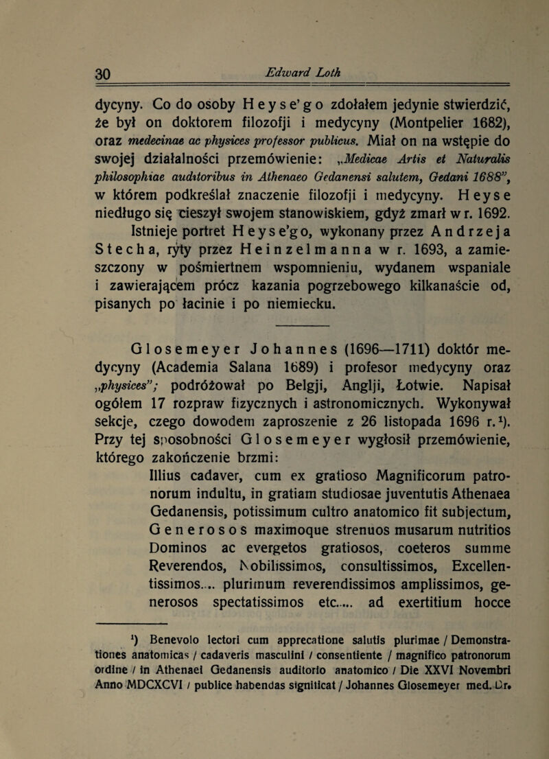 dycyny. Co do osoby H e y s e’ g o zdołałem jedynie stwierdzić, źe był on doktorem filozofji i medycyny (Montpelier 1682), oraz medecinae ac physices professor publicus. Miał on na wstępie do swojej działalności przemówienie: „Medicae Artis et Naturalis philosophiae auditoribus in Athenaeo Gedanensi salutem, Gedani 1688”, w którem podkreślał znaczenie filozofji i medycyny. Heyse niedługo się rieszył swojem stanowiskiem, gdyż zmarł w r. 1692. Istnieje portret H e y s e’g o, wykonany przez Andrzeja S t e c h a, ryty przez Heinzelmanna w r. 1693, a zamie¬ szczony w pośmiertnem wspomnieniu, wydanem wspaniale i zawierającem prócz kazania pogrzebowego kilkanaście od, pisanych po łacinie i po niemiecku. Glosemeyer Johannes (1696—1711) doktór me¬ dycyny (Academia Salana 1689) i profesor medycyny oraz „physicespodróżował po Belgji, Anglji, Łotwie. Napisał ogółem 17 rozpraw fizycznych i astronomicznych. Wykonywał sekcje, czego dowodem zaproszenie z 26 listopada 1696 r.1). Przy tej sposobności Glosemeyer wygłosił przemówienie, którego zakończenie brzmi: Illius cadaver, cum ex gratioso Magnificorum patro- norum indultu, in gratiam studiosae juventutis Athenaea Gedanensis, potissimum cultro anatomico fit subjectum, Generosos maximoque strenuos musarum nutritios Dominos ac evergetos gratiosos, coeteros summę Reverendos, Kobilissimos, consultissimos, Excellen- tissimos. .. plurirnum reverendissimos amplissimos, ge¬ nerosos spectatissimos etc. ad exertitium hocce l) Benevolo lectori cum apprecatione salutis plurimae / Demonstra- tiones anatomicas / cadaveris masculini / consentiente / magnifico patronorum ordine / in Athenaei Gedanensis auditorio anatomico / Die XXVI Novembri Anno MDCXCVI / publice habendas signiticat / Johannes Glosemeyer med. Ur*