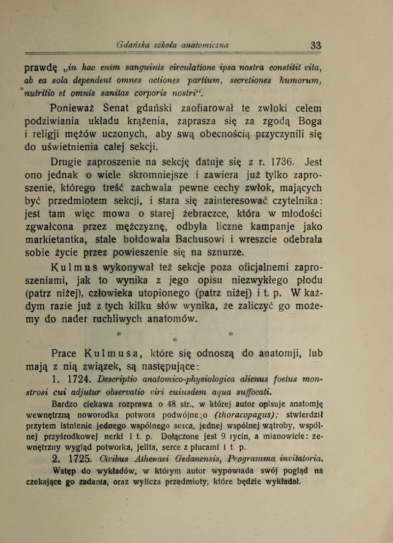 prawdę vin hac enim sanguinis circulatione ipsa nostra constitit vita, ab ea sola dependent omnes actionęs partium, secretiones humorum, nutritio et omnis sanitas corporis nostri<(. Ponieważ Senat gdański zaofiarował te zwłoki celem podziwiania układu krążenia, zaprasza się za zgodą Boga i religji mężów uczonych, aby swą obecnością przyczynili się do uświetnienia całej sekcji. Drugie zaproszenie na sekcję datuje się z r. 1736. Jest ono jednak o wiele skromniejsze i zawiera już tylko zapro¬ szenie, którego treść zachwala pewne cechy zwłok, mających być przedmiotem sekcji, i stara się zainteresować czytelnika: jest tam więc mowa o starej żebraczce, która w młodości zgwałcona przez mężczyznę, odbyła liczne kampanje jako markietantka, stale hołdowała Bachusowi i wreszcie odebrała sobie życie przez powieszenie się na sznurze. K u 1 m u s wykonywał też sekcje poza oficjalnemi zapro¬ szeniami, jak to wynika z jego opisu niezwykłego płodu (patrz niżej), człowieka utopionego (patrz niżej) i t. p. W każ¬ dym razie już z tych kilku słów wynika, że zaliczyć go może¬ my do nader ruchliwych anatomów. # & Prace Kulmusa, które się odnoszą do anatomji, lub mają z nią związek, są następujące: 1. 1724. Descripiio anatomico-physiołogica alienus foetus mon- strosi cui adjutur obsewatio viri cuiusdem aqua suffocati. Bardzo ciekawa rozprawa o 48 str., w której autor opisuje anatomję wewnętrzną noworodka potwora podwójnego (thoracopagus); stwierdził przytem istnienie jednego wspólnego serca, jednej wspólnej wątroby, wspól¬ nej przyśrodkowej nerki i t. p. Dołączone jest 9 rycin, a mianowicie: ze¬ wnętrzny wygląd potworka, jelita, serce z płucami i t p. 2. 1725. Givibus Athenaei Gedanensis, Programma invitatnria. Wstęp do wykładów, w którym autor wypowiada swój pogląd na czekające go zadania, oraz wylicza przedmioty, które będzie wykładał.