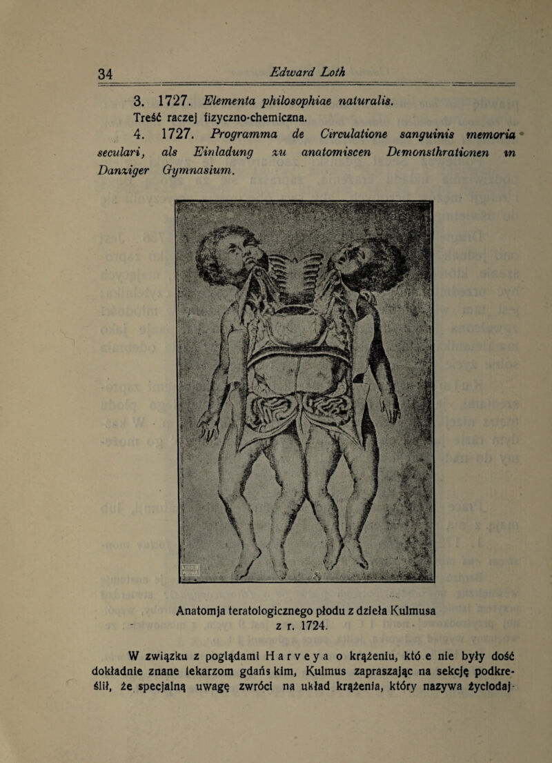 Anatom ja teratologicznego płodu z dzieła Kulmusa z r. 1724. W związku z poglądami Harveya o krążeniu, któ e nie były dość dokładnie znane lekarzom gdańs kim, Kulmus zapraszając na sekcję podkre¬ ślił, że specjalną uwagę zwróci na układ krążenia, który nazywa źycłodaj 3. 1727. Elementa philosophiae naturalis. Treść raczej fizyczno-chemiczna. 4. 1727. Programma de Circulatione sanguinis memoria seculari, ais Einladung %u anatomiscen Demonsthrationen tn Danziger Gymnasium.