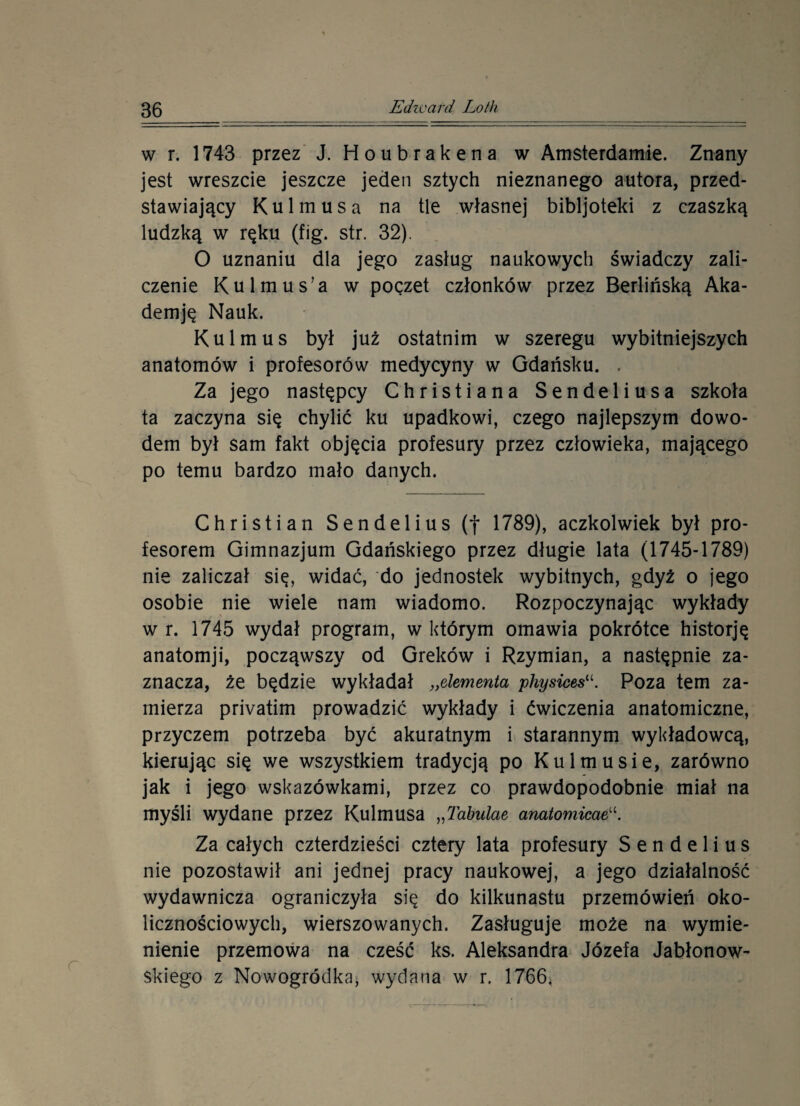 w r. 1743 przez J. Houbrakena w Amsterdamie. Znany jest wreszcie jeszcze jeden sztych nieznanego autora, przed¬ stawiający Kul mus a na tle własnej bibljoteki z czaszką ludzką w ręku (fig. str. 32). O uznaniu dla jego zasług naukowych świadczy zali¬ czenie Kulmus’a w poczet członków przez Berlińską Aka- demję Nauk. Kulmus był już ostatnim w szeregu wybitniejszych anatomów i profesorów medycyny w Gdańsku. . Za jego następcy Christiana Sendeliusa szkoła ta zaczyna się chylić ku upadkowi, czego najlepszym dowo¬ dem był sam fakt objęcia profesury przez człowieka, mającego po temu bardzo mało danych. Christian Sendelius (f 1789), aczkolwiek był pro¬ fesorem Gimnazjum Gdańskiego przez długie lata (1745-1789) nie zaliczał się, widać, do jednostek wybitnych, gdyż o jego osobie nie wiele nam wiadomo. Rozpoczynając wykłady w r. 1745 wydał program, w którym omawia pokrótce historję anatomji, począwszy od Greków i Rzymian, a następnie za¬ znacza, źe będzie wykładał „elementa physices“. Poza tern za¬ mierza privatim prowadzić wykłady i ćwiczenia anatomiczne, przyczem potrzeba być akuratnym i starannym wykładowcą, kierując się we wszystkiem tradycją po Kul musie, zarówno jak i jego wskazówkami, przez co prawdopodobnie miał na myśli wydane przez Kulmusa „Tabulae anatomicaeu. Za całych czterdzieści cztery lata profesury Sendelius nie pozostawił ani jednej pracy naukowej, a jego działalność wydawnicza ograniczyła się do kilkunastu przemówień oko¬ licznościowych, wierszowanych. Zasługuje może na wymie¬ nienie przemowa na cześć ks. Aleksandra Józefa Jabłonow¬ skiego z Nowogródka, wydana w r. 1766*