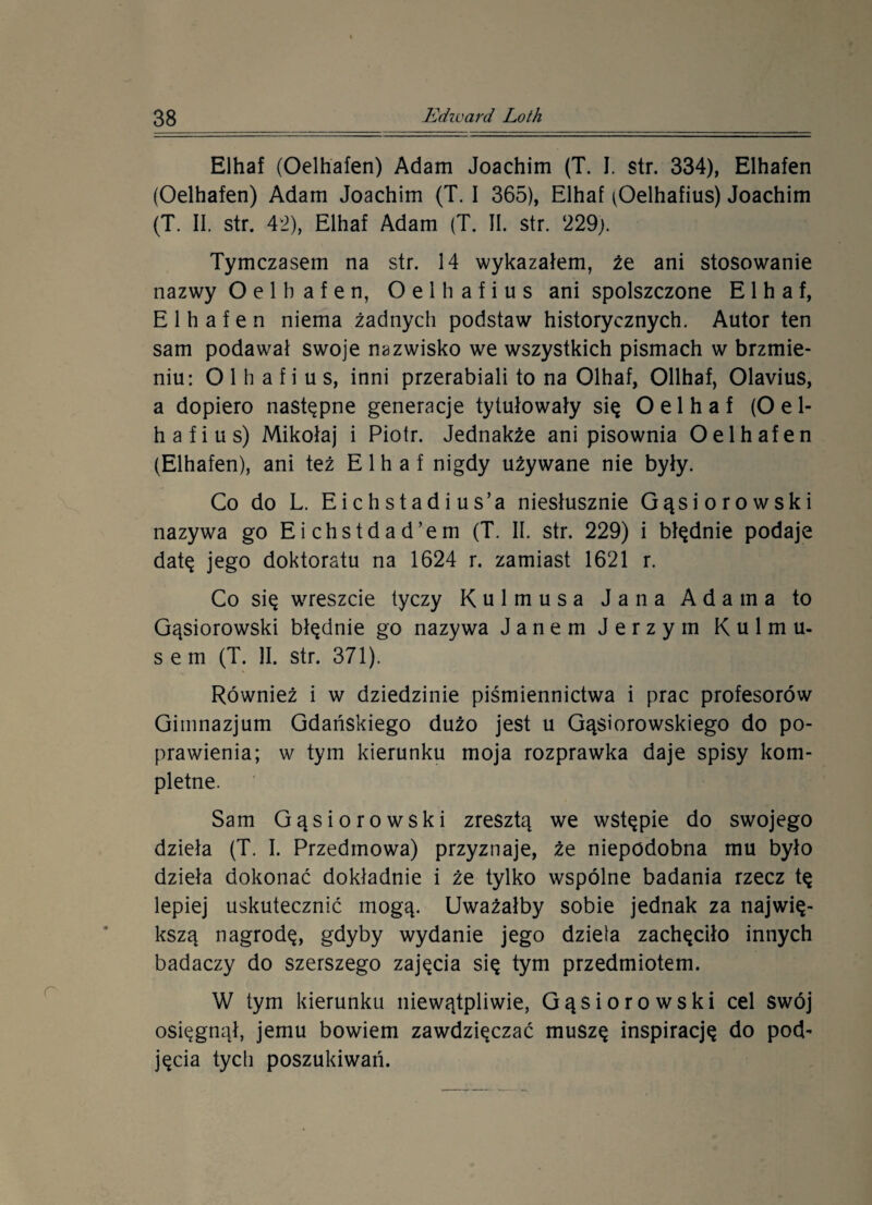 Elhaf (Oelhafen) Adam Joachim (T. I. str. 334), Elhafen (Oelhafen) Adam Joachim (T. I 365), Elhaf ^Oelhafius) Joachim (T. II. str. 42), Elhaf Adam (T. II. str. 229). Tymczasem na str. 14 wykazałem, że ani stosowanie nazwy Oelhafen, O e 1 h a f i u s ani spolszczone Elhaf, Elhafen niema żadnych podstaw historycznych. Autor ten sam podawał swoje nazwisko we wszystkich pismach w brzmie¬ niu: O 1 h a f i u s, inni przerabiali to na Olhaf, Ollhaf, 01avius, a dopiero następne generacje tytułowały się O e 1 h a f (O e 1- hafius) Mikołaj i Piotr. Jednakże ani pisownia Oelhafen (Elhafen), ani też Elhaf nigdy używane nie były. Co do L. Eichstadius’a niesłusznie Gąsiorowski nazywa go Eichstdad’em (T. II. str. 229) i błędnie podaje datę jego doktoratu na 1624 r. zamiast 1621 r. Co się wreszcie tyczy Kulmusa Jana Adama to Gąsiorowski błędnie go nazywa Janem Jerzym Kulmu- s e m (T. II. str. 371). Również i w dziedzinie piśmiennictwa i prac profesorów Gimnazjum Gdańskiego dużo jest u Gąsiorowskiego do po¬ prawienia; w tym kierunku moja rozprawka daje spisy kom¬ pletne. Sam Gąsiorowski zresztą we wstępie do swojego dzieła (T. I. Przedmowa) przyznaje, że niepodobna mu było dzieła dokonać dokładnie i że tylko wspólne badania rzecz tę lepiej uskutecznić mogą. Uważałby sobie jednak za najwię¬ kszą nagrodę, gdyby wydanie jego dzielą zachęciło innych badaczy do szerszego zajęcia się tym przedmiotem. W tym kierunku niewątpliwie, Gąsiorowski cel swój osięgnął, jemu bowiem zawdzięczać muszę inspirację do pod¬ jęcia tych poszukiwań.