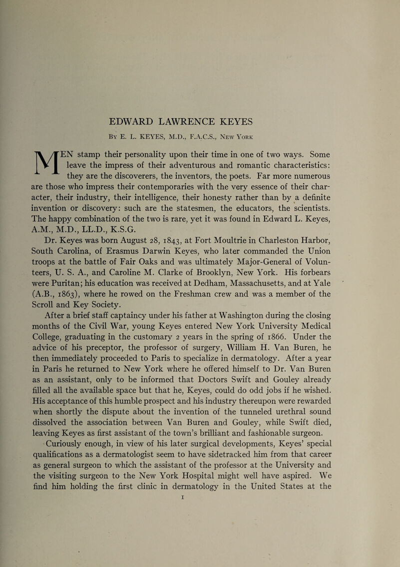 By E. L. KEYES, M.D., F.A.C.S., New York MEN stamp their personality upon their time in one of two ways. Some leave the impress of their adventurous and romantic characteristics: they are the discoverers, the inventors, the poets. Far more numerous are those who impress their contemporaries with the very essence of their char¬ acter, their industry, their intelligence, their honesty rather than by a definite invention or discovery: such are the statesmen, the educators, the scientists. The happy combination of the two is rare, yet it was found in Edward L. Keyes, A.M., M.D., LL.D., K.S.G. Dr. Keyes was born August 28, 1843, Fort Moultrie in Charleston Harbor, South Carolina, of Erasmus Darwin Keyes, who later commanded the Union troops at the battle of Fair Oaks and was ultimately Major-General of Volun¬ teers, U. S. A., and Caroline M. Clarke of Brooklyn, New York. His forbears were Puritan; his education was received at Dedham, Massachusetts, and at Yale (A.B., 1863), where he rowed on the Freshman crew and was a member of the Scroll and Key Society. After a brief staff captaincy under his father at Washington during the closing months of the Civil War, young Keyes entered New York University Medical College, graduating in the customary 2 years in the spring of 1866. Under the advice of his preceptor, the professor of surgery, William H. Van Buren, he then immediately proceeded to Paris to specialize in dermatology. After a year in Paris he returned to New York where he offered himself to Dr. Van Buren as an assistant, only to be informed that Doctors Swift and Gouley already filled all the available space but that he, Keyes, could do odd jobs if he wished. His acceptance of this humble prospect and his industry thereupon were rewarded when shortly the dispute about the invention of the tunneled urethral sound dissolved the association between Van Buren and Gouley, while Swift died, leaving Keyes as first assistant of the town’s brilliant and fashionable surgeon. Curiously enough, in view of his later surgical developments, Keyes’ special qualifications as a dermatologist seem to have sidetracked him from that career as general surgeon to which the assistant of the professor at the University and the visiting surgeon to the New York Hospital might well have aspired. We find him holding the first clinic in dermatology in the United States at the