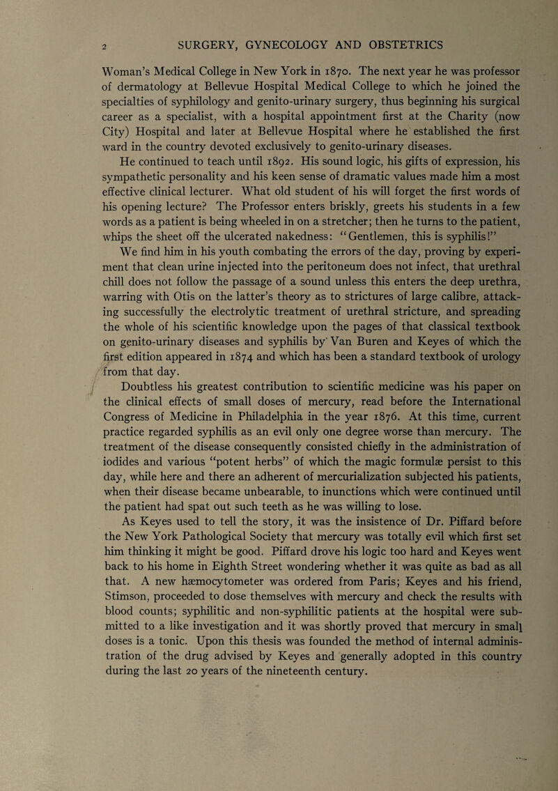 2 SURGERY, GYNECOLOGY AND OBSTETRICS Woman’s Medical College in New York in 1870. The next year he was professor of dermatology at Bellevue Hospital Medical College to which he joined the specialties of syphilology and genito-urinary surgery, thus beginning his surgical career as a specialist, with a hospital appointment first at the Charity (now City) Hospital and later at Bellevue Hospital where he established the first ward in the country devoted exclusively to genito-urinary diseases. He continued to teach until 1892. His sound logic, his gifts of expression, his sympathetic personality and his keen sense of dramatic values made him a most effective clinical lecturer. What old student of his will forget the first words of his opening lecture? The Professor enters briskly, greets his students in a few words as a patient is being wheeled in on a stretcher; then he turns to the patient, whips the sheet off the ulcerated nakedness: “Gentlemen, this is syphilis!” We find him in his youth combating the errors of the day, proving by experi¬ ment that clean urine injected into the peritoneum does not infect, that urethral chill does not follow the passage of a sound unless this enters the deep urethra, warring with Otis on the latter’s theory as to strictures of large calibre, attack¬ ing successfully the electrolytic treatment of urethral stricture, and spreading the whole of his scientific knowledge upon the pages of that classical textbook on genito-urinary diseases and syphilis by' Van Buren and Keyes of which the first edition appeared in 1874 and which has been a standard textbook of urology from that day. Doubtless his greatest contribution to scientific medicine was his paper on the clinical effects of small doses of mercury, read before the International Congress of Medicine in Philadelphia in the year 1876. At this time, current practice regarded syphilis as an evil only one degree worse than mercury. The treatment of the disease consequently consisted chiefly in the administration of iodides and various “potent herbs” of which the magic formulae persist to this day, while here and there an adherent of mercurialization subjected his patients, when their disease became unbearable, to inunctions which were continued until the patient had spat out such teeth as he was willing to lose. As Keyes used to tell the story, it was the insistence of Dr. Piffard before the New York Pathological Society that mercury was totally evil which first set him thinking it might be good. Piffard drove his logic too hard and Keyes went back to his home in Eighth Street wondering whether it was quite as bad as all that. A new haemocytometer was ordered from Paris; Keyes and his friend, Stimson, proceeded to dose themselves with mercury and check the results with blood counts; syphilitic and non-syphilitic patients at the hospital were sub¬ mitted to a like investigation and it was shortly proved that mercury in small doses is a tonic. Upon this thesis was founded the method of internal adminis¬ tration of the drug advised by Keyes and generally adopted in this country during the last 20 years of the nineteenth century.