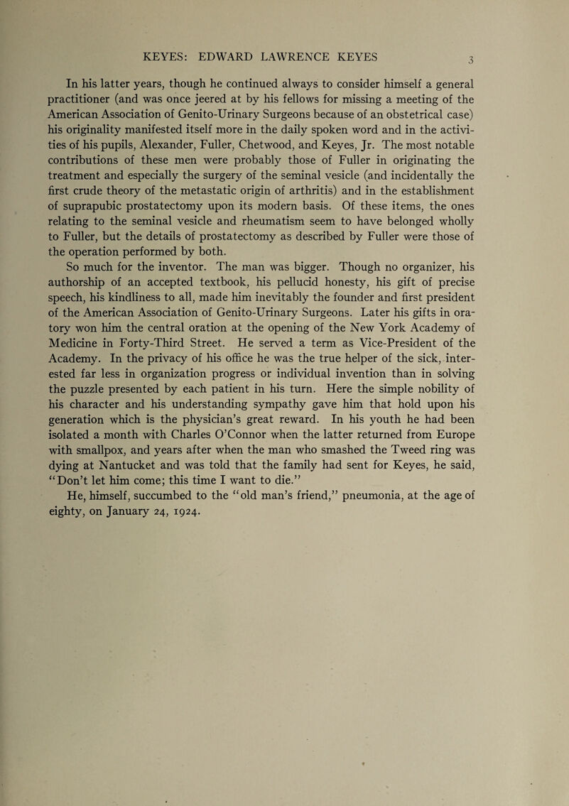 3 In his latter years, though he continued always to consider himself a general practitioner (and was once jeered at by his fellows for missing a meeting of the American Association of Genito-Urinary Surgeons because of an obstetrical case) his originality manifested itself more in the daily spoken word and in the activi¬ ties of his pupils, Alexander, Fuller, Chetwood, and Keyes, Jr. The most notable contributions of these men were probably those of Fuller in originating the treatment and especially the surgery of the seminal vesicle (and incidentally the first crude theory of the metastatic origin of arthritis) and in the establishment of suprapubic prostatectomy upon its modern basis. Of these items, the ones relating to the seminal vesicle and rheumatism seem to have belonged wholly to Fuller, but the details of prostatectomy as described by Fuller were those of the operation performed by both. So much for the inventor. The man was bigger. Though no organizer, his authorship of an accepted textbook, his pellucid honesty, his gift of precise speech, his kindliness to all, made him inevitably the founder and first president of the American Association of Genito-Urinary Surgeons. Later his gifts in ora¬ tory won him the central oration at the opening of the New York Academy of Medicine in Forty-Third Street. He served a term as Vice-President of the Academy. In the privacy of his office he was the true helper of the sick, inter¬ ested far less in organization progress or individual invention than in solving the puzzle presented by each patient in his turn. Here the simple nobility of his character and his understanding sympathy gave him that hold upon his generation which is the physician’s great reward. In his youth he had been isolated a month with Charles O’Connor when the latter returned from Europe with smallpox, and years after when the man who smashed the Tweed ring was dying at Nantucket and was told that the family had sent for Keyes, he said, “Don’t let him come; this time I want to die.” He, himself, succumbed to the “old man’s friend,” pneumonia, at the age of eighty, on January 24, 1924.