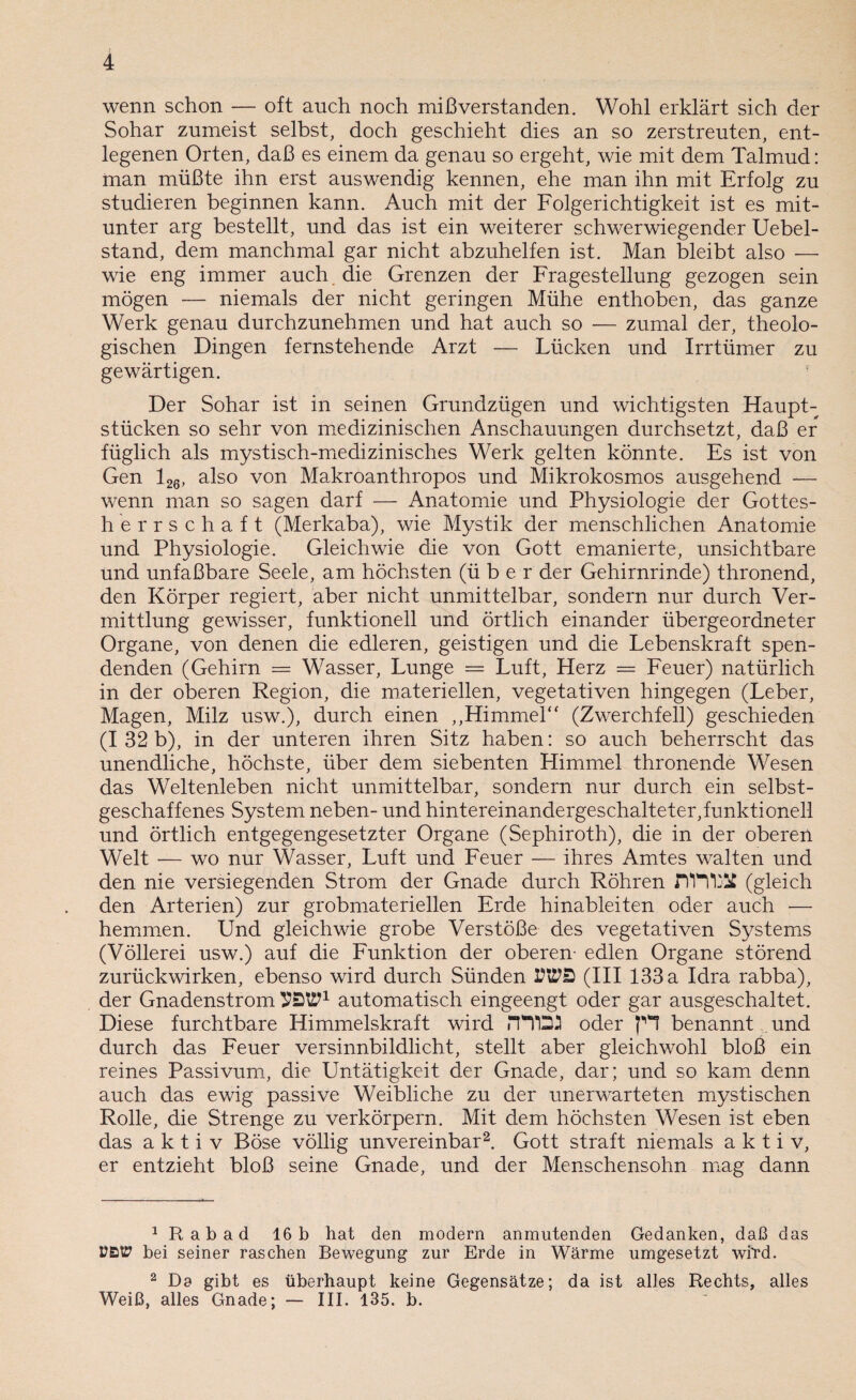 wenn schon — oft auch noch mißverstanden. Wohl erklärt sich der Sohar zumeist selbst, doch geschieht dies an so zerstreuten, ent¬ legenen Orten, daß es einem da genau so ergeht, wie mit dem Talmud: man müßte ihn erst auswendig kennen, ehe man ihn mit Erfolg zu studieren beginnen kann. Auch mit der Folgerichtigkeit ist es mit¬ unter arg bestellt, und das ist ein weiterer schwerwiegender Uebel- stand, dem manchmal gar nicht abzuhelfen ist. Man bleibt also — wie eng immer auch die Grenzen der Fragestellung gezogen sein mögen — niemals der nicht geringen Mühe enthoben, das ganze Werk genau durchzunehmen und hat auch so — zumal der, theolo¬ gischen Dingen fernstehende Arzt — Lücken und Irrtümer zu gewärtigen. Der Sohar ist in seinen Grundzügen und wichtigsten Haupt¬ stücken so sehr von medizinischen Anschauungen durchsetzt, daß er füglich als mystisch-medizinisches Werk gelten könnte. Es ist von Gen 126, also von Makroanthropos und Mikrokosmos ausgehend — wenn man so sagen darf — Anatomie und Physiologie der Gottes- herrschaft (Merkaba), wie Mystik der menschlichen Anatomie und Physiologie. Gleichwie die von Gott emanierte, unsichtbare und unfaßbare Seele, am höchsten (über der Gehirnrinde) thronend, den Körper regiert, aber nicht unmittelbar, sondern nur durch Ver¬ mittlung gewisser, funktionell und örtlich einander übergeordneter Organe, von denen die edleren, geistigen und die Lebenskraft spen¬ denden (Gehirn = Wasser, Lunge = Luft, Herz — Feuer) natürlich in der oberen Region, die materiellen, vegetativen hingegen (Leber, Magen, Milz usw.), durch einen „Himmel“ (Zwerchfell) geschieden (I 32 b), in der unteren ihren Sitz haben: so auch beherrscht das unendliche, höchste, über dem siebenten Himmel thronende Wesen das Weltenleben nicht unmittelbar, sondern nur durch ein selbst¬ geschaffenes System neben- und hintereinandergeschalteter,funktionell und örtlich entgegengesetzter Organe (Sephiroth), die in der oberen Welt -— wo nur Wasser, Luft und Feuer — ihres Amtes walten und den nie versiegenden Strom der Gnade durch Röhren JI'H'IjÜ (gleich den Arterien) zur grobmateriellen Erde hinableiten oder auch — hemmen. Und gleichwie grobe Verstöße des vegetativen Systems (Völlerei usw.) auf die Funktion der oberen- edlen Organe störend zurückwirken, ebenso wird durch Sünden (III 133 a Idra rabba), der Gnadenstrom automatisch eingeengt oder gar ausgeschaltet. Diese furchtbare Himmelskraft wird rH'DJ oder p*l benannt und durch das Feuer versinnbildlicht, stellt aber gleichwohl bloß ein reines Passivum, die Untätigkeit der Gnade, dar; und so kam denn auch das ewig passive Weibliche zu der unerwarteten mystischen Rolle, die Strenge zu verkörpern. Mit dem höchsten Wesen ist eben das aktiv Böse völlig unvereinbar1 2. Gott straft niemals aktiv, er entzieht bloß seine Gnade, und der Menschensohn mag dann 1 R ab ad 16 b hat den modern anmutenden Gedanken, daß das UBP bei seiner raschen Bewegung zur Erde in Wärme umgesetzt wird. 2 Da gibt es überhaupt keine Gegensätze; da ist alles Rechts, alles Weiß, alles Gnade; — III. 135. b.