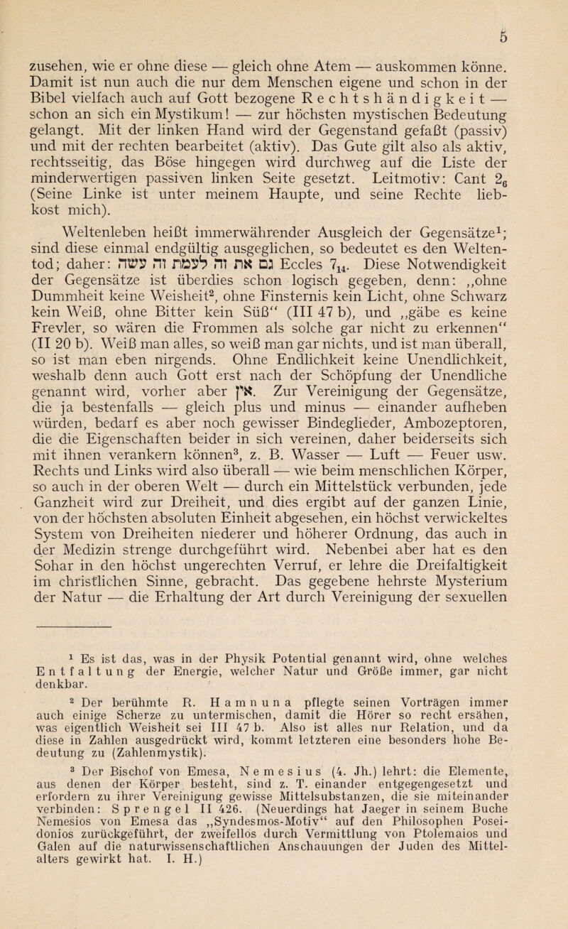 Zusehen, wie er ohne diese — gleich ohne Atem — auskommen könne. Damit ist nun auch die nur dem Menschen eigene und schon in der Bibel vielfach auch auf Gott bezogene Rechtshändigkeit — schon an sich ein Mystikum! — zur höchsten mystischen Bedeutung gelangt. Mit der linken Hand wird der Gegenstand gefaßt (passiv) und mit der rechten bearbeitet (aktiv). Das Gute gilt also als aktiv, rechtsseitig, das Böse hingegen wird durchweg auf die Liste der minderwertigen passiven linken Seite gesetzt. Leitmotiv: Cant 26 (Seine Linke ist unter meinem Haupte, und seine Rechte lieb¬ kost mich). Weltenleben heißt immerwährender Ausgleich der Gegensätze1; sind diese einmal endgültig ausgeglichen, so bedeutet es den Welten¬ tod; daher: HOT Hl Rfoyb JTI DK D2 Eccles 714. Diese Notwendigkeit der Gegensätze ist überdies schon logisch gegeben, denn: ,,ohne Dummheit keine Weisheit2, ohne Finsternis kein Licht, ohne Schwarz kein Weiß, ohne Bitter kein Süß“ (III 47 b), und „gäbe es keine Frevler, so wären die Frommen als solche gar nicht zu erkennen“ (II 20 b). Weiß man alles, so weiß man gar nichts, und ist man überall, so ist man eben nirgends. Ohne Endlichkeit keine Unendlichkeit, weshalb denn auch Gott erst nach der Schöpfung der Unendliche genannt wird, vorher aber Zur Vereinigung der Gegensätze, die ja bestenfalls — gleich plus und minus — einander aufheben würden, bedarf es aber noch gewisser Bindeglieder, Ambozeptoren, die die Eigenschaften beider in sich vereinen, daher beiderseits sich mit ihnen verankern können3, z. B. Wasser — Luft — Feuer usw. Rechts und Links wird also überall — wie beim menschlichen Körper, so auch in der oberen Welt — durch ein Mittelstück verbunden, jede Ganzheit wird zur Dreiheit, und dies ergibt auf der ganzen Linie, von der höchsten absoluten Einheit abgesehen, ein höchst verwickeltes System von Dreiheiten niederer und höherer Ordnung, das auch in der Medizin strenge durchgeführt wird. Nebenbei aber hat es den Sohar in den höchst ungerechten Verruf, er lehre die Dreifaltigkeit im christlichen Sinne, gebracht. Das gegebene hehrste Mysterium der Natur — die Erhaltung der Art durch Vereinigung der sexuellen 1 Es ist das, was in der Physik Potential genannt wird, ohne welches Entfaltung der Energie, welcher Natur und Größe immer, gar nicht denkbar. 2 Der berühmte R. Hamnuna pflegte seinen Vorträgen immer auch einige Scherze zu untermischen, damit die Hörer so recht ersähen, was eigentlich Weisheit sei III 47 b. Also ist alles nur Relation, und da diese in Zahlen ausgedrückt wird, kommt letzteren eine besonders hohe Be¬ deutung zu (Zahlenmystik). 3 Der Bischof von Emesa, Nemesius (4. Jh.) lehrt: die Elemente, aus denen der Körper besteht, sind z. T. einander entgegengesetzt und erfordern zu ihrer Vereinigung gewisse Mittelsubstanzen, die sie miteinander verbinden: Sprengel II 426. (Neuerdings hat Jaeger in seinem Buche Nemesios von Emesa das „Syndesmos-Motiv“ auf den Philosophen Posei- donios zurückgeführt, der zweifellos durch Vermittlung von Ptolemaios und Galen auf die naturwissenschaftlichen Anschauungen der Juden des Mittel¬ alters gewirkt hat. I. H.)