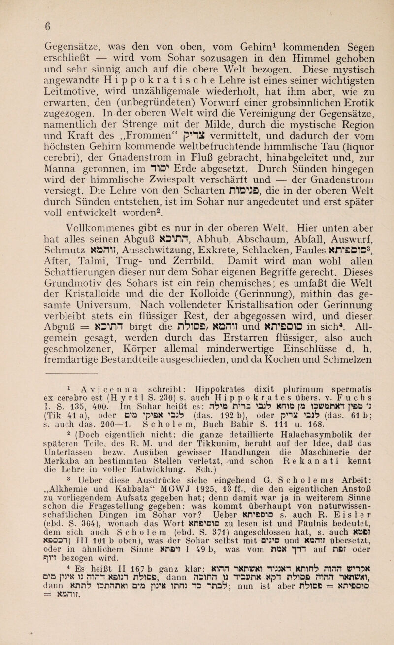 Gegensätze, was den von oben, vom Gehirn1 kommenden Segen erschließt — wird vom Sohar sozusagen in den Himmel gehoben und sehr sinnig auch auf die obere Welt bezogen. Diese mystisch angewandte Hippokratische Lehre ist eines seiner wichtigsten Leitmotive, wird unzähligemale wiederholt, hat ihm aber, wie zu erwarten, den (unbegründeten) Vorwurf einer grobsinnlichen Erotik zugezogen. In der oberen Welt wird die Vereinigung der Gegensätze, namentlich der Strenge mit der Milde, durch die mystische Region und Kraft des ,,Frommen“ p'HSC vermittelt, und dadurch der vom höchsten Gehirn kommende weltbefruchtende himmlische Tau (liquor cerebri), der Gnadenstrom in Fluß gebracht, hinabgeleitet und, zur Manna geronnen, im TID*’ Erde abgesetzt. Durch Sünden hingegen wird der himmlische Zwiespalt verschärft und — der Gnadenstrom versiegt. Die Lehre von den Scharten die in der oberen Welt durch Sünden entstehen, ist im Sohar nur angedeutet und erst später voll entwickelt worden2. Vollkommenes gibt es nur in der oberen Welt. Hier unten aber hat alles seinen Abguß fcOIDH, Abhub, Abschaum, Abfall, Auswurf, Schmutz KÖiTIT, Ausschwitzung, Exkrete, Schlacken, Faules XJVED1D3, After, Talmi, Trug- und Zerrbild. Damit wird man wohl allen Schattierungen dieser nur dem Sohar eigenen Begriffe gerecht. Dieses Grundmotiv des Sohars ist ein rein chemisches; es umfaßt die Welt der Kristalloide und die der Kolloide (Gerinnung), mithin das ge¬ samte Universum. Nach vollendeter Kristallisation oder Gerinnung verbleibt stets ein flüssiger Rest, der abgegossen wird, und dieser Abguß = tOlM birgt die nVlDS, ttÖHll und WTBDID in sich4. All- gemein gesagt, werden durch das Erstarren flüssiger, also auch geschmolzener, Körper allemal minderwertige Einschlüsse d. h. fremdartige Bestandteile ausgeschieden, und da Kochen und Schmelzen 1 Avicenna schreibt: Hippokrates dixit plurimum spermatis ex cerebro est (H y r 11 S. 230) s. auch Hippokrates übers, v. Fuchs I. S. 135, 400. Im Sohar heißt es: nna KITIö JÖ WörtH pBD M (Tik 41a), oder D'ö p’ßK (das. 192 b), oder pnat (das. 61b; s. auch das. 200—1. S c h o 1 e m, Buch Bahir S. 111 u. 168. 2 (Doch eigentlich nicht: die ganze detaillierte Halachasymbolik der späteren Teile, des R. M. und der Tikkunim, beruht auf der Idee, daß das Unterlassen bezw. Ausüben gewisser Handlungen die Maschinerie der Merkaba an bestimmten Stellen verletzt, /und schon Rekanati kennt die Lehre in voller Entwicklung. Sch.) 3 Ueber diese Ausdrücke siehe eingehend G. Scholems Arbeit: ,,Alkhemie und Kabbala“ MGWJ 1925, 13 ff., die den eigentlichen Anstoß zu vorliegendem Aufsatz gegeben hat; denn damit war ja in weiterem Sinne schon die Fragestellung gegeben: was kommt überhaupt von naturwissen¬ schaftlichen Dingen im Sohar vor? Ueber OTPBDID s. auch R. Eisler (ebd. S. 364), wonach das Wort zu lesen ist und Fäulnis bedeutet, dem sich auch Scho lern (ebd. S. 371) angeschlossen hat, s. auch KS3B? KBDm) III 101 b oben), was der Sohar selbst mit OVPD und übersetzt, oder in ähnlichem Sinne KrB'T I 49 b, was vom flöX auf DBT oder *jV? bezogen wird. 4 Es heißt II 167 b ganz klar: Kinn “iKntTKl TJJ3K1 KflinS mnn ttmpK mm «Bin nbics, dann nainn u TsanK xpn rbibs mnn ikwem, dann arm1? lbnnnxi prx mm m ma?; nun ist aber nbiDB = amcrno = Körnt.