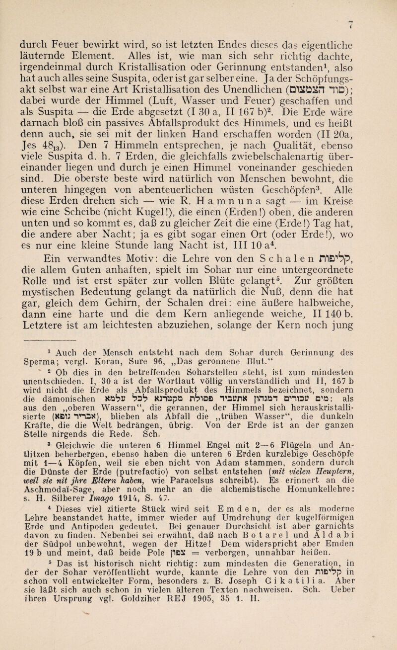 durch Feuer bewirkt wird, so ist letzten Endes dieses das eigentliche läuternde Element. Alles ist, wie man sich sehr richtig dachte, irgendeinmal durch Kristallisation oder Gerinnung entstanden1, also hat auch alles seine Suspita, oder ist gar selber eine. Ja der Schöpfungs¬ akt selbst war eine Art Kristallisation des Unendlichen (DlUCÖSfrl TD); dabei wurde der Himmel (Luft, Wasser und Feuer) geschaffen und als Suspita — die Erde abgesetzt (I 30 a, II 167 b)2. Die Erde wäre darnach bloß ein passives Abfallsprodukt des Himmels, und es heißt denn auch, sie sei mit der linken Hand erschaffen worden (II 20a, Jes 4813). Den 7 Himmeln entsprechen, je nach Qualität, ebenso viele Suspita d. h. 7 Erden, die gleichfalls zwiebelschalenartig über¬ einander liegen und durch je einen Himmel voneinander geschieden sind. Die oberste beste wird natürlich von Menschen bewohnt, die unteren hingegen von abenteuerlichen wüsten Geschöpfen3. Alle diese Erden drehen sich — wie R. H a m n u n a sagt — im Kreise wie eine Scheibe (nicht Kugel!), die einen (Erden!) oben, die anderen unten und so kommt es, daß zu gleicher Zeit die eine (Erde!) Tag hat, die andere aber Nacht; ja es gibt sogar einen Ort (oder Erde!), wo es nur eine kleine Stunde lang Nacht ist, III 10 a4. Ein verwandtes Motiv: die Lehre von den Schalen ms'bp, die allem Guten anhaften, spielt im Sohar nur eine untergeordnete Rolle und ist erst später zur vollen Blüte gelangt5. Zur größten mystischen Bedeutung gelangt da natürlich die Nuß, denn die hat gar, gleich dem Gehirn, der Schalen drei: eine äußere halbweiche, dann eine harte und die dem Kern anliegende weiche, II 140 b. Letztere ist am leichtesten abzuziehen, solange der Kern noch jung 1 Auch der Mensch entsteht nach dem Sohar durch Gerinnung des Sperma; vergl. Koran, Sure 96, ,,Das geronnene Blut.“ 2 Ob dies in den betreffenden Soharstellen steht, ist zum mindesten unentschieden. I, 30 a ist der Wortlaut völlig unverständlich und II, 167 b wird nicht die Erde als Abfallsprodukt des Himmels bezeichnet, sondern die dämonischen Kfcbr bzb Kinapö nbiDB T»SünK DniSB D'ö: als aus den ,,oberen Wassern“, die gerannen, der Himmel sich herauskristalli¬ sierte (KB1J WK), blieben als Abfall die „trüben Wasser“, die dunkeln Kräfte, die die Welt bedrängen, übrig. Von der Erde ist an der ganzen Stelle nirgends die Rede. Sch. 3 Gleichwie die unteren 6 Himmel Engel mit 2—6 Flügeln und An¬ tlitzen beherbergen, ebenso haben die unteren 6 Erden kurzlebige Geschöpfe mit 1—4 Köpfen, weil sie eben nicht von Adam stammen, sondern durch die Dünste der Erde (putrefactio) von selbst entstehen (mit vielen Heuptern, weil sie nit jhre Eltern haben, wie Paracelsus schreibt). Es erinnert an die Aschmodai-Sage, aber noch mehr an die alchemistische Homunkellehre: s. H. Silberer Imago 1914, S. 47. 4 Dieses viel zitierte Stück wird seit Emden, der es als moderne Lehre beanstandet hatte, immer wieder auf Umdrehung der kugelförmigen Erde und Antipoden gedeutet. Bei genauer Durchsicht ist aber garnichts davon zu finden. Nebenbei sei erwähnt, daß nach Botarel und A 1 d a b i der Südpol unbewohnt, wegen der Hitze! Dem widerspricht aber Emden 19 b und meint, daß beide Pole p&2t = verborgen, unnahbar heißen. 5 Das ist historisch nicht richtig: zum mindesten die Generation, in der der Sohar veröffentlicht wurde, kannte die Lehre von den nia^p in schon voll entwickelter Form, besonders z. B. Joseph G i k a t i 1 i a. Aber sie läßt sich auch schon in vielen älteren Texten nachweisen. Sch. Ueber ihren Ursprung vgl. Goldziher REJ 1905, 35 1. H.