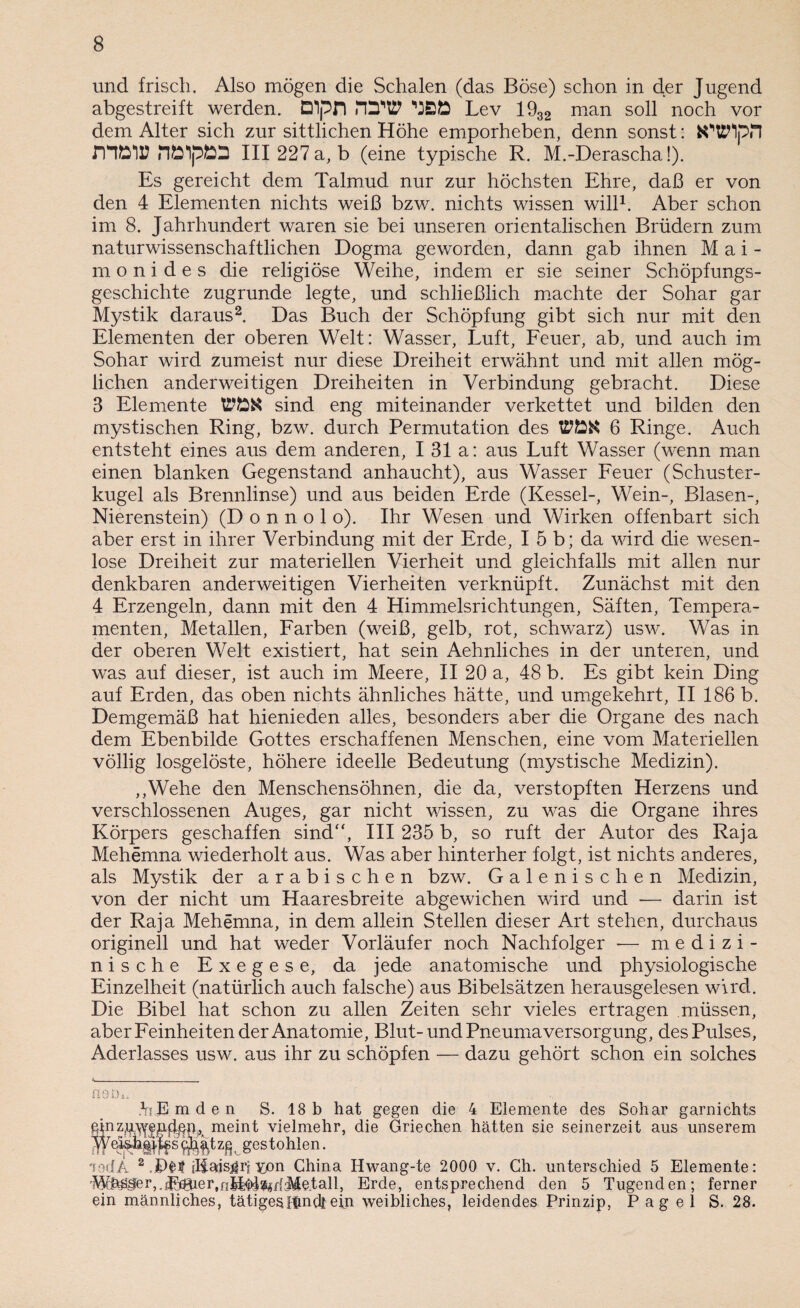 und frisch. Also mögen die Schalen (das Böse) schon in c^er Jugend abgestreift werden. Dpn nüW '•JBÖ Lev 1932 man soll noch vor dem Alter sich zur sittlichen Höhe emporheben, denn sonst: fcWlpil fHÖir III 227 a, b (eine typische R. M.-Derascha!). Es gereicht dem Talmud nur zur höchsten Ehre, daß er von den 4 Elementen nichts weiß bzw. nichts wissen will1. Aber schon im 8. Jahrhundert waren sie bei unseren orientalischen Brüdern zum naturwissenschaftlichen Dogma geworden, dann gab ihnen Mai- monides die religiöse Weihe, indem er sie seiner Schöpfungs¬ geschichte zugrunde legte, und schließlich machte der Sohar gar Mystik daraus2. Das Buch der Schöpfung gibt sich nur mit den Elementen der oberen Welt: Wasser, Luft, Feuer, ab, und auch im Sohar wird zumeist nur diese Dreiheit erwähnt und mit allen mög¬ lichen anderweitigen Dreiheiten in Verbindung gebracht. Diese 3 Elemente sind eng miteinander verkettet und bilden den mystischen Ring, bzw. durch Permutation des 6 Ringe. Auch entsteht eines aus dem anderen, I 31 a: aus Luft Wasser (wenn man einen blanken Gegenstand anhaucht), aus Wasser Feuer (Schuster¬ kugel als Brennlinse) und aus beiden Erde (Kessel-, Wein-, Blasen-, Nierenstein) (D o n n o 1 o). Ihr Wesen und Wirken offenbart sich aber erst in ihrer Verbindung mit der Erde, I 5 b; da wird die wesen¬ lose Dreiheit zur materiellen Vierheit und gleichfalls mit allen nur denkbaren anderweitigen Vierheiten verknüpft. Zunächst mit den 4 Erzengeln, dann mit den 4 Himmelsrichtungen, Säften, Tempera¬ menten, Metallen, Farben (weiß, gelb, rot, schwarz) usw. Was in der oberen Welt existiert, hat sein Aehnliches in der unteren, und was auf dieser, ist auch im Meere, II 20 a, 48 b. Es gibt kein Ding auf Erden, das oben nichts ähnliches hätte, und umgekehrt, II 186 b. Demgemäß hat hienieden alles, besonders aber die Organe des nach dem Ebenbilde Gottes erschaffenen Menschen, eine vom Materiellen völlig losgelöste, höhere ideelle Bedeutung (mystische Medizin). ,,Wehe den Menschensöhnen, die da, verstopften Herzens und verschlossenen Auges, gar nicht wissen, zu was die Organe ihres Körpers geschaffen sind, III 235 b, so ruft der Autor des Raja Mehemna wiederholt aus. Was aber hinterher folgt, ist nichts anderes, als Mystik der arabischen bzw. Galenischen Medizin, von der nicht um Haaresbreite abgewichen wird und — darin ist der Raja Mehemna, in dem allein Stellen dieser Art stehen, durchaus originell und hat weder Vorläufer noch Nachfolger -— medizi¬ nische Exegese, da jede anatomische und physiologische Einzelheit (natürlich auch falsche) aus Bibelsätzen herausgelesen wird. Die Bibel hat schon zu allen Zeiten sehr vieles ertragen müssen, aber Feinheiten der Anatomie, Blut- und Pneuma Versorgung, des Pulses, Aderlasses usw. aus ihr zu schöpfen — dazu gehört schon ein solches fl 9 Di. L E m d e n S. 18 b hat gegen die 4 Elemente des Sohar garnichts einzuwepdpn, meint vielmehr, die Griechen hätten sie seinerzeit aus unserem s zfi , gestohlen. mdA 2 jE>H dlads^ii yon China Hwang-te 2000 v. Ch. unterschied 5 Elemente: WMferj.rE^ier.fijt^^ff-Me.tall, Erde, entsprechend den 5 Tugenden; ferner ein männliches, tätigesIfmdtein weibliches, leidendes Prinzip, Pag el S. 28.