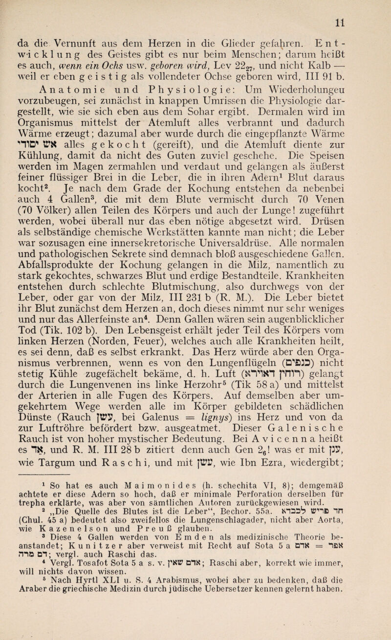 da die Vernunft aus dem Herzen in die Glieder gefahren. Ent¬ wicklung des Geistes gibt es nur beim Menschen; darum heißt es auch, wenn ein Ochs usw. geboren wird, Lev 2227, und nicht Kalb — weil er eben geistig als vollendeter Ochse geboren wird, III 91 b. Anatomie und Physiologie: Um Wiederholungen vorzubeugen, sei zunächst in knappen Umrissen die Physiologie dar¬ gestellt, wie sie sich eben aus dem Sohar ergibt. Dermalen wird im Organismus mittelst der Atemluft alles verbrannt und dadurch Wärme erzeugt; dazumal aber wurde durch die eingepflanzte Wärme ‘H1D* OT alles gekocht (gereift), und die Atemluft diente zur Kühlung, damit da nicht des Guten zuviel geschehe. Die Speisen werden im Magen zermahlen und verdaut und gelangen als äußerst feiner flüssiger Brei in die Leber, die in ihren Adern1 Blut daraus kocht2. Je nach dem Grade der Kochung entstehen da nebenbei auch 4 Gallen3, die mit dem Blute vermischt durch 70 Venen (70 Völker) allen Teilen des Körpers und auch der Lunge! zugeführt werden, wobei überall nur das eben nötige abgesetzt wird. Drüsen als selbständige chemische Werkstätten kannte man nicht; die Leber war sozusagen eine innersekretorische Universaldrüse. Alle normalen und pathologischen Sekrete sind demnach bloß ausgeschiedene Gallen. Abfallsprodukte der Kochung gelangen in die Milz, namentlich zu stark gekochtes, schwarzes Blut und erdige Bestandteile. Krankheiten entstehen durch schlechte Blutmischung, also durchwegs von der Leber, oder gar von der Milz, III 231 b (R. M.). Die Leber bietet ihr Blut zunächst dem Herzen an, doch dieses nimmt nur sehr weniges und nur das Allerfeinste an4. Denn Gallen wären sein augenblicklicher Tod (Tik. 102 b). Den Lebensgeist erhält jeder Teil des Körpers vom linken Herzen (Norden, Feuer), welches auch alle Krankheiten heilt, es sei denn, daß es selbst erkrankt. Das Herz würde aber den Orga¬ nismus verbrennen, wenn es von den Lungenflügeln (D^ÖD) nicht stetig Kühle zugefächelt bekäme, d. h. Luft ^nYl) gelangt durch die Lungenvenen ins linke Herzohr5 (Tik 58 a) und mittelst der Arterien in alle Fugen des Körpers. Auf demselben aber um¬ gekehrtem Wege werden alle im Körper gebildeten schädlichen Dünste (Rauch JOT, bei Galenus = lignys) ins Herz und von da zur Luftröhre befördert bzw. ausgeatmet. Dieser Galenische Rauch ist von hoher mystischer Bedeutung. Bei A v i c e n n a heißt es und R. M. III 28 b zitiert denn auch Gen 26! was er mit p9, wie Targum und R a s c h i, und mit JOT, wie Ibn Ezra, wiedergibt; 1 So hat es auch Maimonides (h. schechita VI, 8); demgemäß achtete er diese Adern so hoch, daß er minimale Perforation derselben für trepha erklärte, was aber von sämtlichen Autoren zurückgewiesen wird. 2 ,,Die Quelle des Blutes ist die Leber“, Bechor. 55a. &TDDb Tn (Chul. 45 a) bedeutet also zweifellos die Lungenschlagader, nicht aber Aorta, wie Kazenelson und P r e u ß glauben. 3 Diese 4 Gallen werden von Emden als medizinische Theorie be¬ anstandet; Kunitzer aber verweist mit Recht auf Sota 5a DTK = T£K TTD D*1; vergl. auch Raschi das. 4 Vergl. Tosafot Sota 5 a s. v. pKttf DTK; Raschi aber, korrekt wie immer, will nichts davon wissen. 5 Nach Hyrtl XLI u. S. 4 Arabismus, wobei aber zu bedenken, daß die Araber die griechische Medizin durch jüdische Uebersetzer kennen gelernt haben.