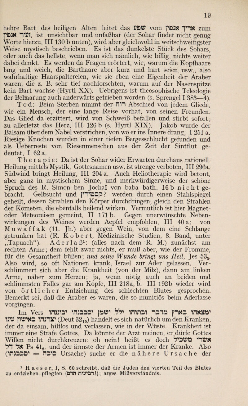 hehre Bart des heiligen Alten leitet das vom zum ist unsichtbar und unfaßbar (der Sohar findet nicht genug Worte hierzu, III130 b unten), wird aber gleichwohl in weitschweifigster Weise mystisch beschrieben. Es ist das dunkelste Stück des Sohars, oder auch das hellste, wenn man sich nämlich, wie billig, nichts weiter dabei denkt. Es werden da Fragen erörtert, wie, warum die Kopfhaare lang und weich, die Barthaare aber kurz und hart seien usw., also wahrhaftige Haarspaltereien, wie sie eben eine Eigenheit der Araber waren, die z. B. sehr tief nachforschten, warum auf der Nasenspitze kein Bart wachse (Hyrtl XX). Uebrigens ist theosophische Teleologie der Behaarung auch anderwärts getrieben worden (s. Sprengel I 383—4). Tod: Beim Sterben nimmt der fTH Abschied von jedem Gliede, wie ein Mensch, der eine lange Reise vorhat, von seinen Freunden. Das Glied da erzittert, wird von Schweiß befallen und stirbt sofort; zu allerletzt das Herz, III 126 b (s. Hyrtl XIX). Jakob wurde der Balsam über dem Nabel verstrichen, von wo er ins Innere drang, I 251 a. Riesige Knochen wurden in einer tiefen Bergesschlucht gefunden und als Ueberreste von Riesenmenschen aus der Zeit der Sintflut ge¬ deutet, I 62 a. Therapie: Da ist der Sohar wider Erwarten durchaus rationell. Heilung mittels Mystik, Gottesnamen usw. ist strenge verboten, III 296a. Südwind bringt Heilung, III 204 a. Auch Heliotherapie wird betont, aber ganz in mystischem Sinne, und merkwürdigerweise der schöne Spruch des R. Simon ben Jochai von baba bath. 16b nicht ge¬ bracht. Gelbsucht und pVtDDp? werden durch einen Stahlspiegel geheilt, dessen Strahlen den Körper durchdringen, gleich den Strahlen der Kometen, die ebenfalls heilend wirken. Vermutlich ist hier Magnet¬ oder Meteoreisen gemeint, II 171 b. Gegen unerwünschte Neben¬ wirkungen des Weines werden Aepfel empfohlen, III 40 a; von Muwaffak (11. Jh.) aber gegen Wein, von dem eine Schlange getrunken hat (R. Robert, Medizinische Studien, 3. Band, unter „Tapuach“). Aderlaß1: (alles nach dem R. M.) zunächst am rechten Arme; dem fehlt zwar nichts, er muß aber, wie der Fromme, für die Gesamtheit büßen; und seine Wunde bringt uns Heil, Jes 535. Also wird, so oft Nationen krank, Israel zur Ader gelassen. Ver¬ schlimmert sich aber die Krankheit (von der Milz), dann am linken Arme, näher zum Herzen; ja, wenn nötig auch an beiden und schlimmsten Falles gar am Kopfe, III 218a, b. III 192b wieder wird von örtlicher Entziehung des schlechten Blutes gesprochen. Bemerkt sei, daß die Araber es waren, die so munitiös beim Aderlässe vorgingen. im Vers PMia' lrinaD’ fow bb' irnnai nana pxa lme»’ OT? pttTfcO irtnST (Deut 3210) handelt es sich natürlich um den Kranken, der da einsam, hilflos und verlassen, wie in der Wüste. Krankheit ist immer eine Strafe Gottes. Da könnte der Arzt meinen, er dürfe Gottes Willen nicht durchkreuzen: oh nein! heißt es doch T3WÖ ntrx nn nx Ps 412, und der ärmste der Armen ist immer der Kranke. Also (1H3D2D1 = rD-D Ursache) suche er die nähere Ursache der 1 H aes e r, I, S. 60 schreibt, daß die Juden den vierten Teil des Blutes zu entziehen pflegten (Dinn’D’SII); arges Mißverständnis.