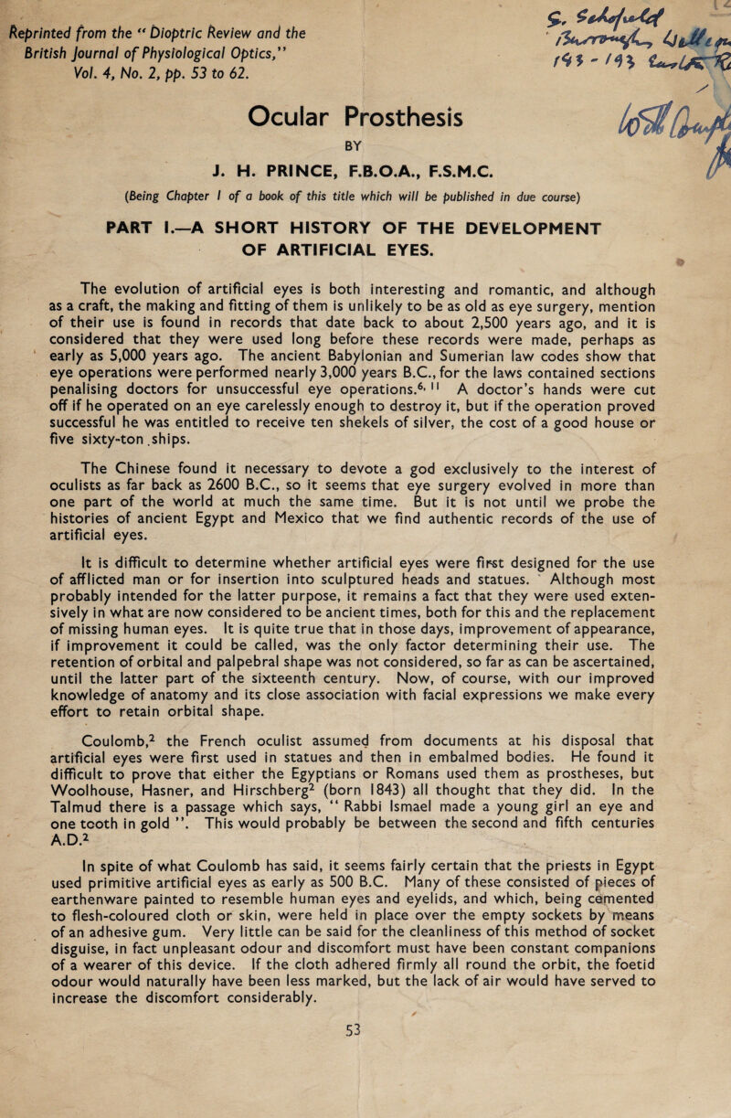 keprinted from the “ Dioptrie keview and the British Journal of Physiological Optics,” Vol. 4, No. 2, pp. 53 to 62. Ocular Prosthesis BY J. H. PRINCE, F.B.O.A., F.S.M.C. (Being Chapter I of a book of this title which will be published in due course) PART I.—A SHORT HISTORY OF THE DEVELOPMENT OF ARTIFICIAL EYES. The evolution of artificial eyes is both interesting and romantic, and although as a craft, the making and fitting of them is unlikely to be as old as eye surgery, mention of their use is found in records that date back to about 2,500 years ago, and it is considered that they were used long before these records were made, perhaps as early as 5,000 years ago. The ancient Babylonian and Sumerian law codes show that eye operations were performed nearly 3,000 years B.C.,for the laws contained sections penalising doctors for unsuccessful eye operations.6’11 A doctor’s hands were cut off if he operated on an eye carelessly enough to destroy it, but if the Operation proved successful he was entitled to receive ten shekels of silver, the cost of a good house or five sixty-ton .ships. The Chinese found it necessary to devote a god exclusively to the interest of oculists as far back as 2600 B.C., so it seems that eye surgery evolved in more than one part of the world at much the same time. But it is not until we probe the histories of ancient Egypt and Mexico that we find authentic records of the use of artificial eyes. It is difficult to determine whether artificial eyes were first designed for the use of afflicted man or for insertion into sculptured heads and statues. ' Although most probably intended for the latter purpose, it remains a fact that they were used exten- sively in what are now considered to be ancient times, both for this and the replacement of missing human eyes. It is quite true that in those days, improvement of appearance, if improvement it could be called, was the only factor determining their use. The retention of orbital and palpebral shape was not considered, so far as can be ascertained, until the latter part of the sixteenth Century. Now, of course, with our improved knowledge of anatomy and its close association with facial expressions we make every effort to retain orbital shape. Coulomb,2 the French oculist assumed from documents at his disposal that artificial eyes were first used in statues and then in embalmed bodies. He found it difficult to prove that either the Egyptians or Romans used them as prostheses, but Woolhouse, Hasner, and Hirschberg2 (born 1843) all thought that they did. In the Talmud there is a passage which says, “ Rabbi Ismael made a young girl an eye and one tcoth in gold ”. This would probably be between the second and fifth centuries A.D.2 In spite of what Coulomb has said, it seems fairly certain that the priests in Egypt used primitive artificial eyes as early as 500 B.C. Many of these consisted of pieces of earthenware painted to resemble human eyes and eyelids, and which, being cemented to flesh-coloured cloth or skin, were held in place over the empty sockets by means of an adhesive gum. Very little can be said for the cleanliness of this method of socket disguise, in fact unpleasant odour and discomfort must have been constant companions of a wearer of this device. If the cloth adhered firmly all round the orbit, the foetid odour would naturally have been less marked, but the lack of air would have served to increase the discomfort considerably.