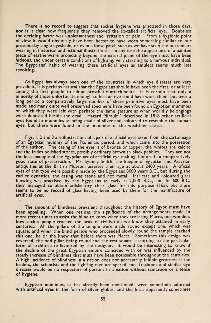 There is no record to suggest that socket h/giene was practised in those days, nor is it clear how frequently they removed the so-called artificial eye. Doubtless the deciding factor was unpleasantness and irritation or pain. From a hygienic point of view it would obviously have been better to have worn something similar to our present-day single eyeshade, or even a loose patch such as we have seen the buccaneers wearing in historical and fictional illustrations. In any case the appearance of a painted piece of earthenware projecting beyond the natural plane of the eye must have been hideous, and under certain conditions of lighting, very startling to a nervous individual. The Egyptians’ habit of wearing these artificial eyes as amulets seems much less revolting. As Egypt has always been one of the countries in which eye diseases are very prevalent, it is perhaps natural that the Egyptians should have been the first, or at least among the first people to adopt prosthetic attachments. It is certain that only a minority of those unfortunate enough to lose an eye could have worn them, but over a long period a comparatively large number of these primitive eyes must have been made, and many quite well preserved specimens have been found on Egyptian mummies on which they were left with perhaps the same gesture as when worldly belongings were deposited beside the dead. Hazard Mirault15 described in 1818 other artificial eyes found in mummies as being made of silver and coloured to resemble the human eyes, but these were found in the mummies of the wealthier classes. Figs. 1,2 and 3 are illustrations of a pair of artificial eyes taken from the cartonnage of an Egyptian mummy of the Ptolemaic period, and which came into the possession of the author. The casing of the eyes is of bronze or copper, the whites are calcite and the irides polished stones, possibly ordinary brownish black pebbles. They are not the best example of the Egyptian art of artificial eye making, but are in a comparatively good state of preservation. Mr. Sydney Smith, the keeper of Egyptian and Assyrian antiquities at the British Museum assesses their age at about 2400 years. Artificial eyes of this type were possibly made by the Egyptians 3000 years B.C., but during the earlier dynasties, the casing was stone and not metal. Intricate and coloured glass blowing was practised by the Egyptians as early as 2,000 B.C., and in 600 B.C. they managed to obtain satisfactory clear glass for this purpose (16a), but there seems to be no record of glass having been used by them for the manufacture of artificial eyes. The amount of blindness prevalent throughout the history of Egypt must have been appalling. When one realises the significance of the arrangements made in more recent times to assist the blind to know when they are facing Mecca, one wonders how such a people reached the peak of civilisation we know they attained in early centuries. All the pillars of the temple were made round except one, which was square, and when the blind person who proceeded slowly round the temple reached this one, he or she knew that before them was Mecca. Sometimes this design was reversed, the odd pillar being round and the rest square, according to the particular form of architecture favoured by the designer. It would be interesting to know if the decline of the great Egyptian empire coincided with or was influenced by the steady increase of blindness that must have been noticeable throughout the centuries. A high incidence of blindness in a nation does not necessarily inhibit greatness if the leaders, the scientists and the fighting men are spared, but Trachoma and similar eye diseares would be no respecters of persons in a nation without sanitation or a sense of hygiene. Egyptian mummies, as has already been mentioned, were sometimes adorned with artificial eyes in the form of silver globes, and the Incas apparently sometimes