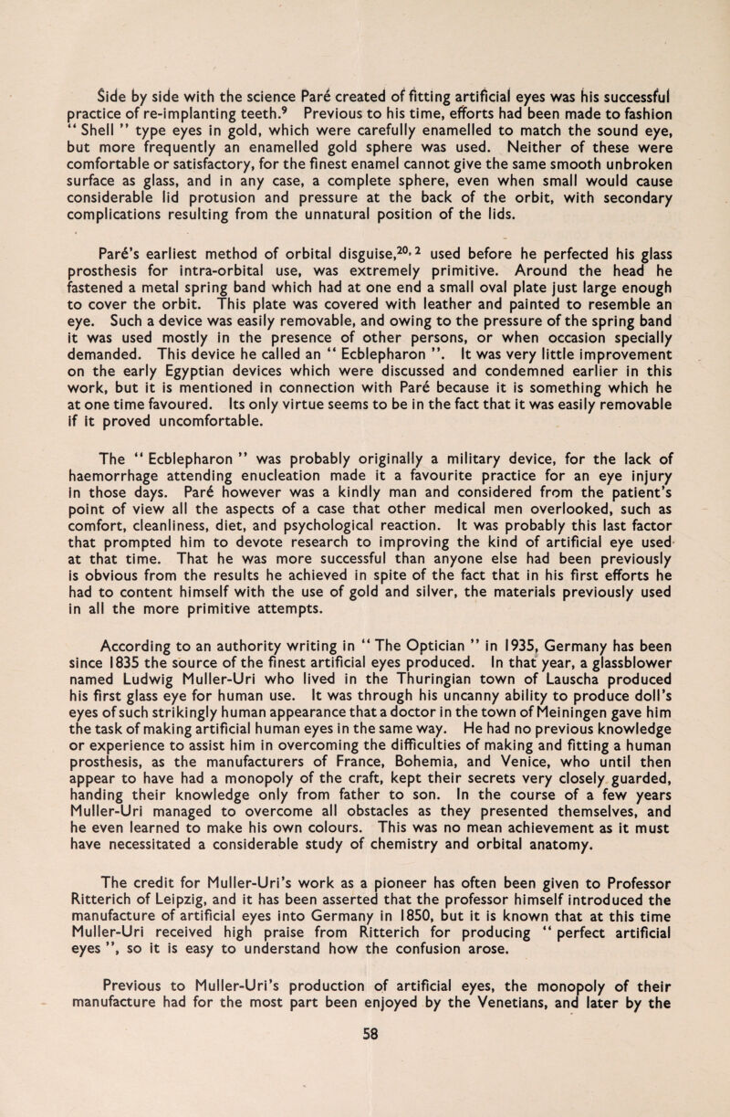 Side by side with the Science Pare created of fitting artificial eyes was his successful practice of re-implanting teeth.9 Previous to his time, efforts had been made to fashion “Shell ” type eyes in gold, which were carefully enamelled to match the sound eye, but more frequently an enamelled gold sphere was used. Neither of these were comfortable or satisfactory, for the finest enamel cannot give the same smooth unbroken surface as glass, and in any case, a complete sphere, even when small would cause considerable lid protusion and pressure at the back of the orbit, with secondary complications resulting from the unnatural position of the lids. « Pare’s earliest method of orbital disguise,20*2 used before he perfected his glass prosthesis for intra-orbital use, was extremely primitive. Around the head he fastened a metal spring band which had at one end a small oval plate just large enough to cover the orbit. This plate was covered with leather and painted to resemble an eye. Such a device was easily removable, and owing to the pressure of the spring band it was used mostly in the presence of other persons, or when occasion specially demanded. This device he called an “ Ecblepharon It was very little improvement on the early Egyptian devices which were discussed and condemned earlier in this work, but it is mentioned in connection with Pare because it is something which he at one time favoured. Its only virtue seems to be in the fact that it was easily removable if it proved uncomfortable. The “ Ecblepharon ” was probably originally a military device, for the lack of haemorrhage attending enucleation made it a favourite practice for an eye injury in those days. Par6 however was a kindly man and considered from the patient’s point of view all the aspects of a case that other medical men overlooked, such as comfort, cleanliness, diet, and psychological reaction. It was probably this last factor that prompted him to devote research to improving the kind of artificial eye used at that time. That he was more successful than anyone eise had been previously is obvious from the results he achieved in spite of the fact that in his first efforts he had to content himself with the use of gold and silver, the materials previously used in all the more primitive attempts. According to an authority writing in “ The Optician ’’ in 1935, Germany has been since 1835 the source of the finest artificial eyes produced. In that year, a glassblower named Ludwig Muller-Uri who lived in the Thuringian town of Lauscha produced his first glass eye for human use. It was through his uncanny ability to produce doll’s eyes ofsuch strikingly human appearance thatadoctor in the town of Meiningen gave him the task of making artificial human eyes in the same way. He had no previous knowledge or experience to assist him in overcoming the difficulties of making and fitting a human prosthesis, as the manufacturers of France, Bohemia, and Venice, who until then appear to have had a monopoly of the craft, kept their secrets very closely guarded, handing their knowledge only from father to son. In the course of a few years Muller-Uri managed to overcome all obstacles as they presented themselves, and he even learned to make his own colours. This was no mean achievement as it must have necessitated a considerable study of chemistry and orbital anatomy. The credit for Muller-Uri’s work as a pioneer has often been given to Professor Ritterich of Leipzig, and it has been asserted that the professor himself introduced the manufacture of artificial eyes into Germany in 1850, but it is known that at this time Muller-Uri received high praise from Ritterich for producing “ perfect artificial eyes ”, so it is easy to understand how the confusion arose. Previous to Muller-Uri’s production of artificial eyes, the monopoly of their manufacture had for the most part been enjoyed by the Venetians, and later by the