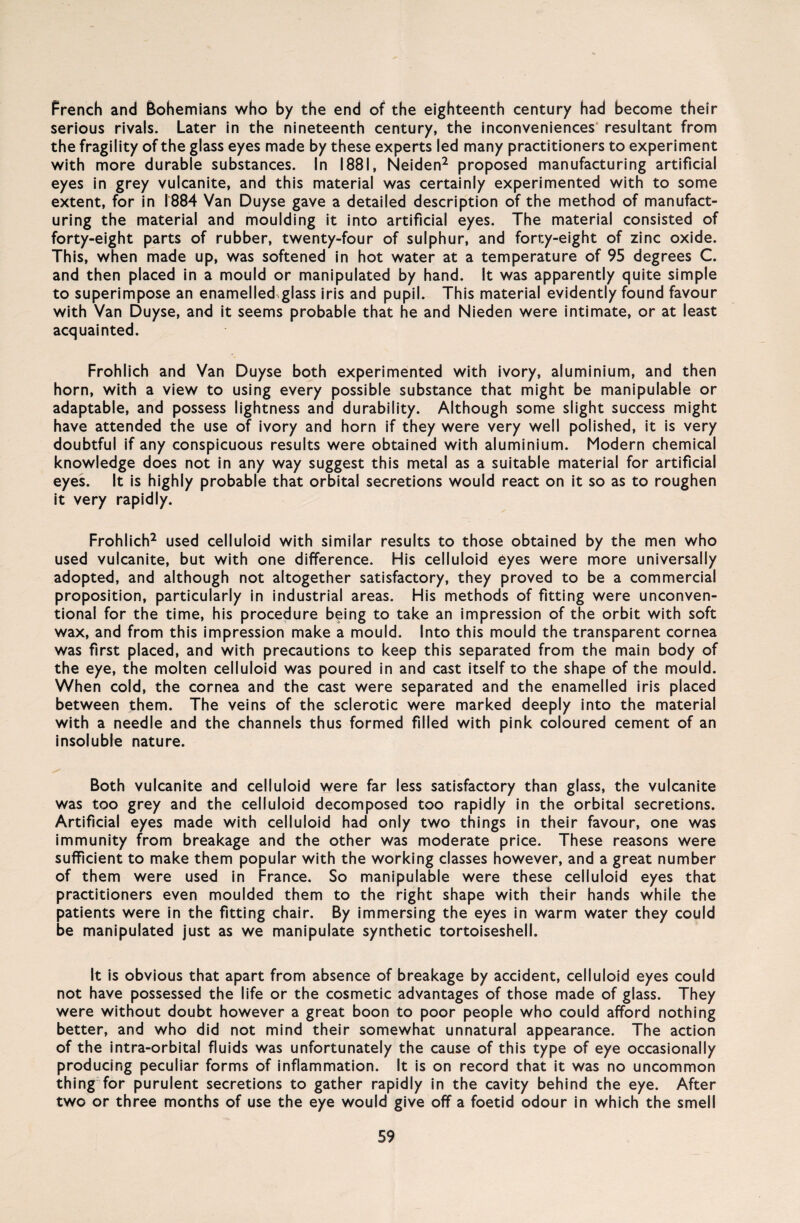 French and Bohemians who by the end of the eighteenth Century had become their serious rivals. Later in the nineteenth Century, the inconveniences resultant from the fragility of the glass eyes made by these experts led many practitioners to experiment with more durable substances. In 1881, Neiden2 proposed manufacturing artificial eyes in grey vulcanite, and this material was certainly experimented with to some extent, for in 1884 Van Duyse gave a detailed description of the method of manufact¬ uring the material and moulding it into artificial eyes. The material consisted of forty-eight parts of rubber, twenty-four of sulphur, and forty-eight of zinc oxide. This, when made up, was softened in hot water at a temperature of 95 degrees C. and then placed in a mould or manipulated by hand. It was apparently quite simple to superimpose an enamelledglass iris and pupil. This material evidently found favour with Van Duyse, and it seems probable that he and Nieden were intimate, or at least acquainted. Fröhlich and Van Duyse both experimented with ivory, aluminium, and then horn, with a view to using every possible substance that might be manipulable or adaptable, and possess lightness and durability. Although some slight success might have attended the use of ivory and horn if they were very well polished, it is very doubtful if any conspicuous results were obtained with aluminium. Modern Chemical knowledge does not in any way suggest this metal as a suitable material for artificial eyes. It is highly probable that orbital secretions would react on it so as to roughen it very rapidly. Fröhlich2 used celluloid with similar results to those obtained by the men who used vulcanite, but with one difference. His celluloid eyes were more universally adopted, and although not altogether satisfactory, they proved to be a commercial proposition, particularly in industrial areas. His methods of fitting were unconven- tional for the time, his procedure being to take an impression of the orbit with soft wax, and from this impression make a mould. Into this mould the transparent cornea was first placed, and with precautions to keep this separated from the main body of the eye, the molten celluloid was poured in and cast itself to the shape of the mould. When cold, the cornea and the cast were separated and the enamelled iris placed between them. The veins of the sclerotic were marked deeply into the material with a needle and the channels thus formed filled with pink coloured cement of an insoluble nature. Both vulcanite and celluloid were far less satisfactory than glass, the vulcanite was too grey and the celluloid decomposed too rapidly in the orbital secretions. Artificial eyes made with celluloid had only two things in their favour, one was immunity from breakage and the other was moderate price. These reasons were sufficient to make them populär with the working classes however, and a great number of them were used in France. So manipulable were these celluloid eyes that practitioners even moulded them to the right shape with their hands while the patients were in the fitting chair. By immersing the eyes in warm water they could be manipulated just as we manipulate synthetic tortoiseshell. It is obvious that apart from absence of breakage by accident, celluloid eyes could not have possessed the life or the cosmetic advantages of those made of glass. They were without doubt however a great boon to poor people who could afford nothing better, and who did not mind their somewhat unnatural appearance. The action of the intra-orbital fluids was unfortunately the cause of this type of eye occasionally producing peculiar forms of inflammation. It is on record that it was no uncommon thing for purulent secretions to gather rapidly in the cavity behind the eye. After two or three months of use the eye would give off a foetid odour in which the smell