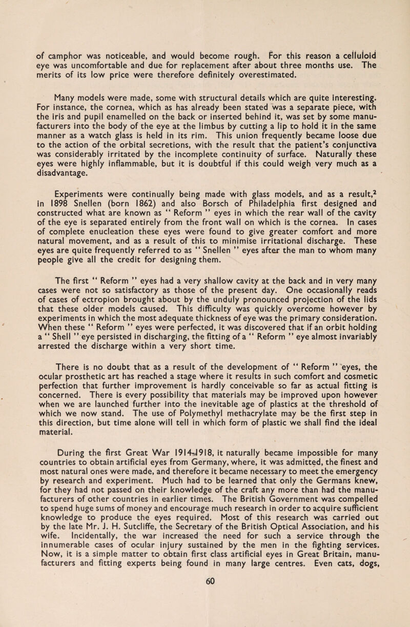 of camphor was notlceable, and would become rough. For this reason a ceÜuloid eye was uncomfortable and due for replacement after about three months use. The merits of its low price were therefore definitely overestimated. Many models were made, some with structural details which are quite interesting. For instance, the cornea, which as has already been stated was a separate piece, with the iris and pupil enamelled on the back or inserted behind it, was set by some manu- facturers into the body of the eye at the limbus by cutting a lip to hold it in the same manner as a watch glass is held in its rim. This union frequently became loose due to the action of the orbital secretions, with the result that the patient’s conjunctiva was considerably irritated by the incomplete continuity of surface. Naturally these eyes were highly inflammable, but it is doubtful if this could weigh very much as a disadvantage. Experiments were continually being made with glass models, and as a result,2 in 1898 Snellen (born 1862) and also Borsch of Philadelphia first designed and constructed what are known as “ Reform ” eyes in which the rear wall of the cavity of the eye is separated entirely from the front wall on which is the cornea. In cases of complete enucleation these eyes were found to give greater comfort and more natural movement, and as a result of this to minimise irritational discharge. These eyes are quite frequently referred to as “ Snellen ” eyes after the man to whom many people give all the credit for designing them. The first “ Reform ” eyes had a very shallow cavity at the back and in very many cases were not so satisfactory as those of the present day. One occasionally reads of cases of ectropion brought about by the unduly pronounced projection of the lids that these older models caused. This difficulty was quickly overcome however by experiments in which the most adequate thickness of eye was the primary consideration. When these “ Reform ” eyes were perfected, it was discovered that if an orbit holding a “ Shell ” eye persisted in discharging, the fitting of a “ Reform ” eye almost invariably arrested the discharge within a very short time. There is no doubt that as a result of the development of “ Reform ” eyes, the ocular prosthetic art has reached a stage where it results in such comfort and cosmetic perfection that further improvement is hardly conceivable so far as actual fitting is concerned. There is every possibility that materials may be improved upon however when we are launched further into the inevitable age of plastics at the threshold of which we now stand. The use of Polymethyl methacrylate may be the first Step in this direction, but time alone will teil in which form of plastic we shall find the ideal material. Düring the first Great War I9I4-J9I8, it naturally became impossible for many countries to obtain artificial eyes from Germany, where, it was admitted, the finest and most natural ones were made, and therefore it became necessary to meet the emergency by research and experiment. Much had to be learned that only the Germans knew, for they had not passed on their knowledge of the craft any more than had the manu- facturers of other countries in earlier times. The British Government was compelled to spend huge sums of money and encourage much research in order to acquire sufficient knowledge to produce the eyes required. Most of this research was carried out by the late Mr. J. H. Sutcliffe, the Secretary of the British Optical Association, and his wife. Incidentally, the war increased the need for such a Service through the innumerable cases of ocular injury sustained by the men in the fighting Services. Now, it is a simple matter to obtain first dass artificial eyes in Great Britain, manu- facturers and fitting experts being found in many large centres. Even cats, dogs,