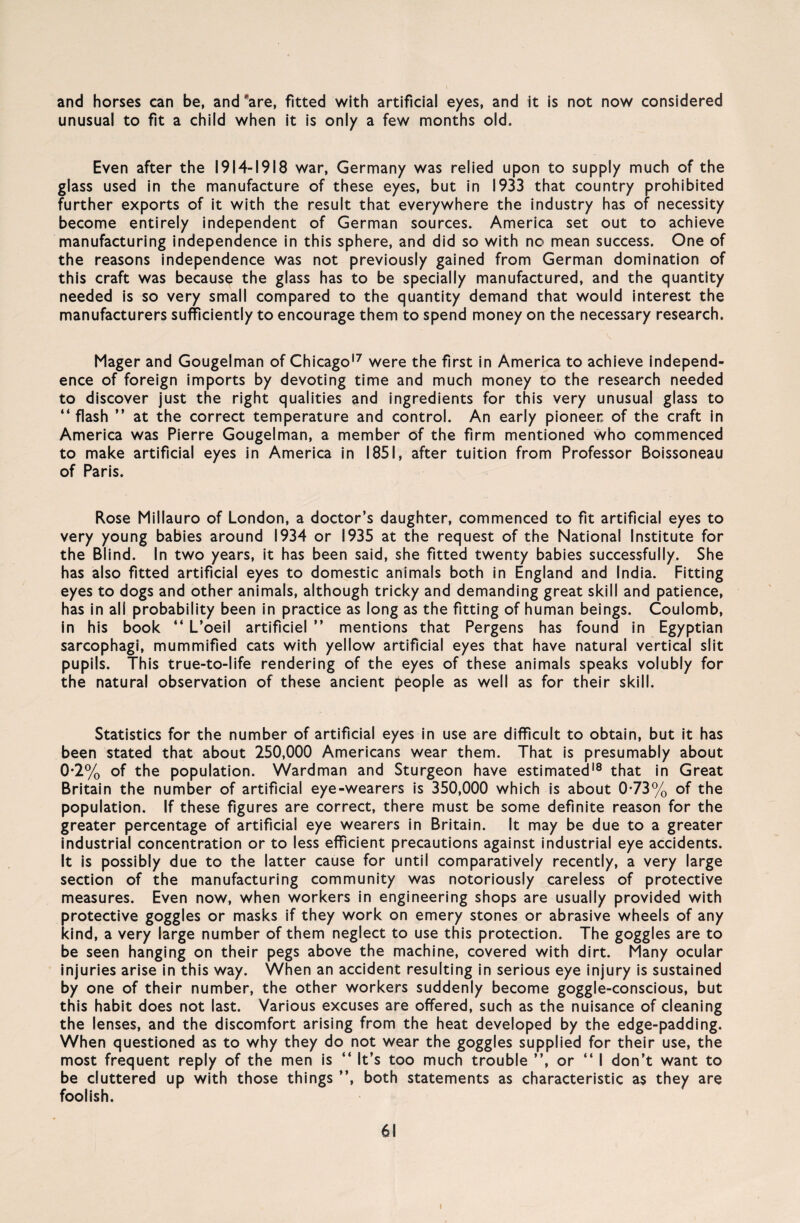 and horses can be, and *are, fitted with artificial eyes, and it is not now considered unusual to fit a child when it is only a few months old. Even after the 1914-1918 war, Germany was relied upon to supply much of the glass used in the manufacture of these eyes, but in 1933 that country prohibited further exports of it with the result that everywhere the industry has of necessity become entirely independent of German sources. America set out to achieve manufacturing independence in this sphere, and did so with no mean success. One of the reasons independence was not previously gained from German domination of this craft was because the glass has to be special ly manufactured, and the quantity needed is so very small compared to the quantity demand that would interest the manufacturers sufficiently to encourage them to spend money on the necessary research. Mager and Gougelman of Chicago17 were the first in America to achieve independ¬ ence of foreign imports by devoting time and much money to the research needed to discover just the right qualities and ingredients for this very unusual glass to “ flash ” at the correct temperature and control. An early pioneer of the craft in America was Pierre Gougelman, a member of the firm mentioned who commenced to make artificial eyes in America in 1851, after tuition from Professor Boissoneau of Paris. Rose Millauro of London, a doctor’s daughter, commenced to fit artificial eyes to very young babies around 1934 or 1935 at the request of the National Institute for the Blind. In two years, it has been said, she fitted twenty babies successfully. She has also fitted artificial eyes to domestic animals both in England and India. Fitting eyes to dogs and other animals, although tricky and demanding great skill and patience, has in all probability been in practice as long as the fitting of human beings. Coulomb, in his book “ L’oeil artificiel ” mentions that Pergens has found in Egyptian sarcophagi, mummified cats with yellow artificial eyes that have natural vertical slit pupils. This true-to-life rendering of the eyes of these animals speaks volubly for the natural observation of these ancient people as well as for their skill. Statistics for the number of artificial eyes in use are difficult to obtain, but it has been stated that about 250,000 Americans wear them. That is presumably about 0*2% of the population. Wardman and Sturgeon have estimated18 that in Great Britain the number of artificial eye-wearers is 350,000 which is about 0*73% of the population. If these figures are correct, there must be some definite reason for the greater percentage of artificial eye wearers in Britain. It may be due to a greater industrial concentration or to less efficient precautions against industrial eye accidents. It is possibly due to the latter cause for until comparatively recently, a very large section of the manufacturing community was notoriously careless of protective measures. Even now, when workers in engineering shops are usually provided with protective goggles or masks if they work on emery stones or abrasive wheels of any kind, a very large number of them neglect to use this protection. The goggles are to be seen hanging on their pegs above the machine, covered with dirt. Many ocular injuries arise in this way. When an accident resulting in serious eye injury is sustained by one of their number, the other workers suddenly become goggle-conscious, but this habit does not last. Various excuses are offered, such as the nuisance of cleaning the lenses, and the discomfort arising from the heat developed by the edge-padding. When questioned as to why they do not wear the goggles supplied for their use, the most frequent reply of the men is “ It’s too much trouble ”, or “ I don’t want to be cluttered up with those things ”, both Statements as characteristic as they are foolish. 61 i