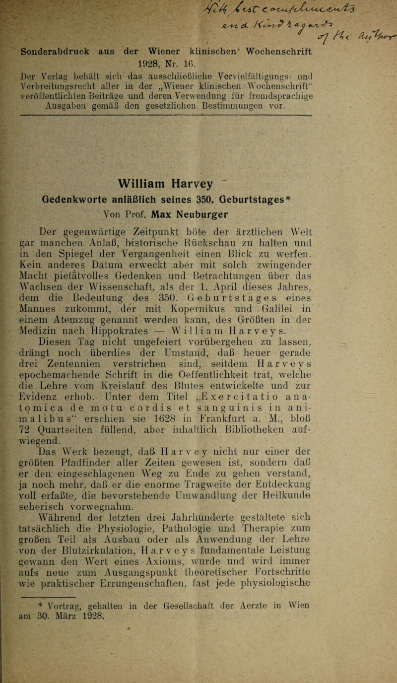 & cL a~ö, / <rj n< Sonderabdruck aus der Wiener klinischen Wochenschrift 1928, Nr. 16. Der Verlag behält sich das ausschließliche Vervielfältigung?- und Verbreitungsrecht aller in der „Wiener klinischen Wochenschrift“ veröffentlichten Beiträge und deren Verwendung für fremdsprachige Ausgaben gemäß den gesetzlichen Bestimmungen vor. William Harvey Gedenkworte anläßlich seines 350. Geburtstages* Von Prof. Max Neuburger Der gegenwärtige Zeitpunkt böte der ärztlichen Welt gar manchen Anlaß, historische Rückschau zu halten und in den Spiegel der Vergangenheit einen Blick zu werfen. Kein anderes Datum erweckt aber mit solch zwingender Macht pietätvolles Gedenken und Betrachtungen über das Wachsen der Wissenschaft, als der 1. April dieses Jahres, dem die Bedeutung des 350. Geburtstages eines Mannes zukommt, der mit Kopernikus und Galilei in einem Atemzug genannt werden kann, des Größten in der Medizin nach Hippokrates — William H a r v e y s. Diesen Tag nicht ungefeiert vorübergehen zu lassen, drängt noch überdies der Umstand, daß heuer gerade drei Zentennien verstrichen sind, seitdem H a r v e y s epochemachende Schrift in die, Oeffentlichkeit trat, welche die Lehre vom Kreislauf des Blutes entwickelte und zur Evidenz erhob.- Unter dem Titel „E x e r c i t a t i o ana- tomica de motu c o r d i s et sanguinis in ani¬ mal ibus“ erschien sie 1628 in Frankfurt a. M., bloß 72 Quartseiten füllend, aber inhaltlich Bibliotheken auf¬ wiegend. Das Werk bezeugt, daß Harvey nicht nur einer der größten Pfadfinder aller Zeiten gewesen ist, sondern daß er den eingeschlagenen Weg zu Ende zu gehen verstand, ja noch mehr, daß er die enorme Tragweite der Entdeckung voll erfaßte, die bevorstehende Umwandlung der Heilkunde seherisch vorwegnahm. Während der letzten drei Jahrhunderte gestaltete sich tatsächlich die Physiologie, Pathologie und Therapie zum großen Teil als Ausbau oder als Anwendung der Lehre von der Blutzirkulation, Harveys fundamentale Leistung gewann den Wert eines Axioms, wurde und wird immer aufs neue zum x4usgangspunkt theoretischer Fortschritte wie praktischer Errungenschaften, fast jede physiologische * Vortrag, gehalten in der Gesellschaft der Aerzte in Wien am 30. März 1928,