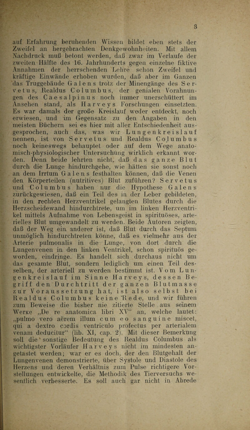 B auf Erfahrung beruhenden Wissen bildet eben stets der Zweifel an hergebrachten Denkgewohnheiten. Mit allem Nachdruck muß betont werden, daß zwar im Verlaufe der zweiten Hälfte des IG. Jahrhunderts gegen einzelne fiktive Annahmen der herrschenden Lehre schon Zweifel und kräftige Einwände erhoben wurden, daß aber im Ganzen das Truggebäude Gadens trotz der Minengänge des Ser- v e t u s, Realdus Columbus, der genialen Vorahnun¬ gen des Caesalpinus noch immer unerschüttert im Ansehen stand, als Harveys Forschungen einsetzten. Es war damals der große Kreislauf weder entdeckt, noch erwiesen, und im Gegensatz zu den Angaben in den meisten Büchern sei es hier mit aller Entschiedenheit aus¬ gesprochen, auch das, was wir Lungenkreislauf nennen, ist von Servetus und Realdus Co.lumbus noch keineswegs behauptet oder auf dem Wege anato¬ misch-physiologischer Untersuchung wirklich erkannt wor¬ den. Denn beide lehrten nicht, daß das ganze Blut durch die Lunge hindurchgehe, wie hätten sie sonst noch an dem Irrtum Galens festhalten können, daß die Venen den Körperteilen (nutritives) Blut zuführen? Servetus und Columbus haben nur die Hypothese Galens zurückgewiesen, daß ein Teil des in der Leber gebildeten, in den rechten Herzventrikel gelangten Blutes durch die Herzscheidewand hindurchtrete, um im linken Herzventri¬ kel mittels Aufnahme von Lebensgeist in spirituöses, arte¬ rielles Blut umgewandelt zu werden. Beide Autoren zeigten, daß der Weg ein anderer ist, daß Blut durch das Septum unmöglich hindurchtreten könne, daß es vielmehr aus der Arterie pulmonalis in die Lunge, von dort durch die Lungenvenen in den linken Ventrikel, schon spirituös ge¬ worden, eindringe. Es handelt sich durchaus nicht um das gesamte Blut, sondern lediglich um einen Teil des¬ selben, der arteriell zu werden bestimmt ist. Vom L u n- genkreislauf im Sinne Harveys, dessen Be¬ griff den Durchtritt der ganzen Blutmasse zur Voraussetzung hat, ist also selbst bei Realdus Columbus keine Rede, und wir führen zum Beweise die bisher nie zitierte Stelle aus seinem Werte „De re anatomica libri XV“ an, welche lautet: „pulmo vero aerem illum cum e o sanguine rniscet, qui a dextro cordis ventriculo profectus per arterialem venam deducitur“ (lib. XI, cap. 2). Mit dieser Bemerkung soll die sonstige Bedeutung des Realdus Columbus als wichtigster Vorläufer Harveys nicht im mindesten an¬ getastet werden; war er es doch, der den Blutgehalt der Lungenvenen demonstrierte, über Systole und Diastole des Herzens und deren Verhältnis zum Pulse richtigere Vor¬ stellungen entwickelte, die Methodik des Tierversuchs we¬ sentlich verbesserte. Es soll auch gar nicht in Abrede