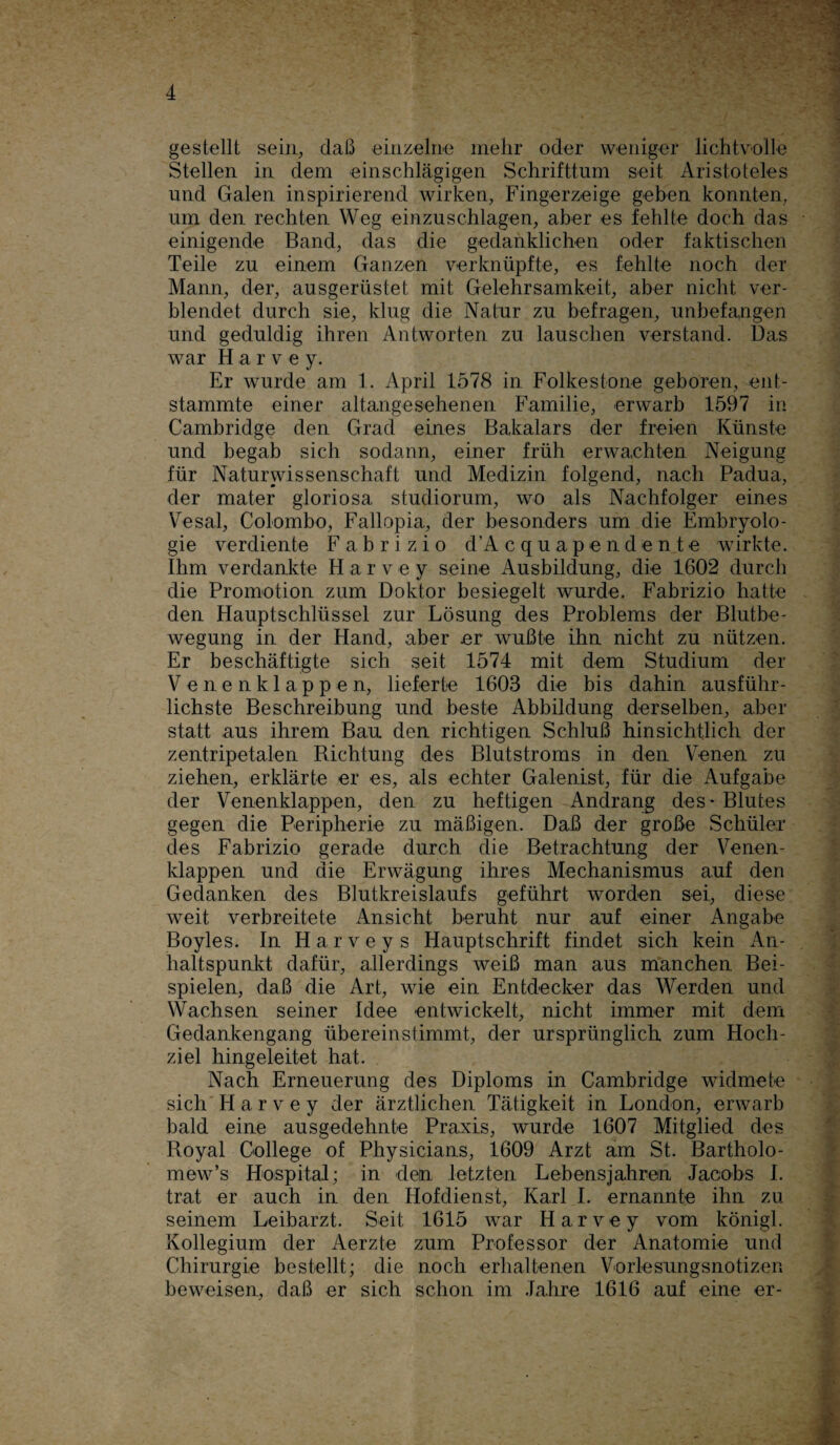 gestellt sein, daß einzelne mehr oder weniger lichtvolle Stellen in dem einschlägigen Schrifttum seit Aristoteles und Galen inspirierend wirken, Fingerzeige geben konnten, um den rechten Weg einzuschlagen, aber es fehlte doch das einigende Band, das die gedanklichen oder faktischen Teile zu einem Ganzen verknüpfte, es fehlte noch der Mann, der, ausgerüstet mit Gelehrsamkeit, aber nicht ver¬ blendet durch sie, klug die Natur zu befragen, unbefangen und geduldig ihren Antworten zu lauschen verstand. Das war H a r v e y. Er wurde am 1. April 1578 in Folkestone geboren, ent¬ stammte einer altangesehenen Familie, erwarb 1597 in Cambridge den Grad eines Bakalars der freien Künste und begab sich sodann, einer früh erwachten Neigung für Naturwissenschaft und Medizin folgend, nach Padua, der mater gloriosa studiorum, wo als Nachfolger eines Vesal, Colombo, Fallopia, der besonders um die Embryolo¬ gie verdiente Fabrizio d’A c q u a p e n d e n t e wirkte. Ihm verdankte H a r v e y seine Ausbildung, die 1602 durch die Promotion zum Doktor besiegelt wurde. Fabrizio hatte den Hauptschlüssel zur Lösung des Problems der Blutbe¬ wegung in der Hand, aber er wußte ihn nicht zu nützen. Er beschäftigte sich seit 1574 mit dem Studium der Venenklappen, lieferte 1603 die bis dahin ausführ¬ lichste Beschreibung und beste Abbildung derselben, aber statt aus ihrem Bau den richtigen Schluß hinsichtlich der zentripetalen Richtung des Blutstroms in den Venen zu ziehen, erklärte er es, als echter Galenist, für die Aufgabe der Venenklappen, den zu heftigen Andrang des • Blutes gegen die Peripherie zu mäßigen. Daß der große Schüler des Fabrizio gerade durch die Betrachtung der Venen¬ klappen und die Erwägung ihres Mechanismus auf den Gedanken des Blutkreislaufs geführt worden sei, diese weit verbreitete Ansicht beruht nur auf einer Angabe Boyles. In H a r v e y s Hauptschrift findet sich kein An¬ haltspunkt dafür, allerdings weiß man aus manchen Bei¬ spielen, daß die Art, wie ein Entdecker das Werden und Wachsen seiner Idee entwickelt, nicht immer mit dem Gedankengang übereinstimmt, der ursprünglich zum Hoch¬ ziel hingeleitet hat. Nach Erneuerung des Diploms in Cambridge widmete sich H a r v e y der ärztlichen Tätigkeit in London, erwarb bald eine ausgedehnte Praxis, wurde 1607 Mitglied des Royal College of Physicians, 1609 Arzt am St. Bartholo- mew’s Hospital; in dein letzten Lebensjahren Jacobs I. trat er auch in den Hofdienst, Karl I. ernannte ihn zu seinem Leibarzt. Seit 1615 war Harvey vom königl. Kollegium der Aerzte zum Professor der Anatomie und Chirurgie bestellt; die noch erhaltenen Vorlesungsnotizen beweisen, daß er sich schon im Jahre 1616 auf eine er-