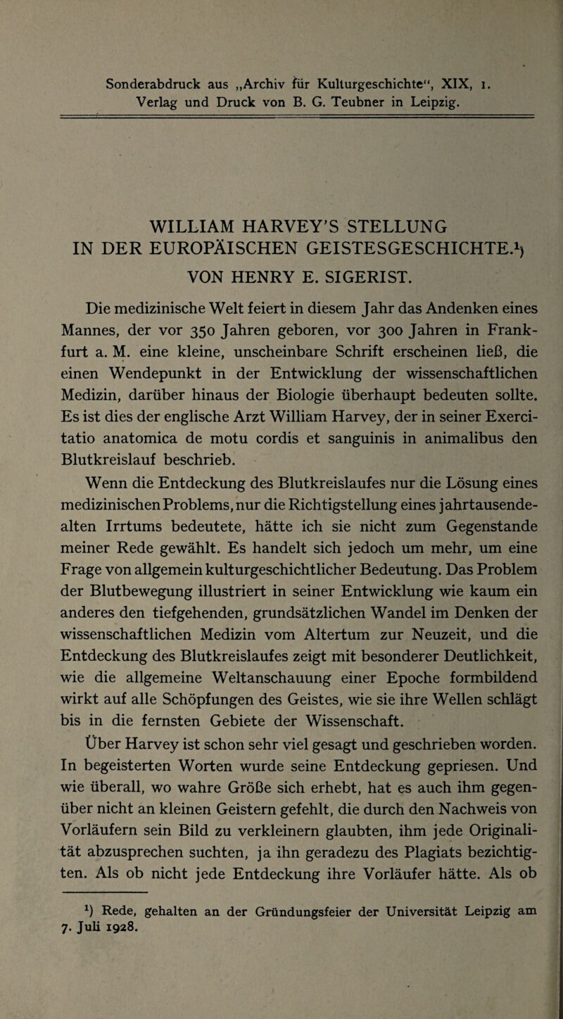 Sonderabdruck aus „Archiv für Kulturgeschichte“, XIX, i. Verlag und Druck von B. G. Teubner in Leipzig. WILLIAM HARVEY’S STELLUNG IN DER EUROPÄISCHEN GEISTESGESCHICHTE.1) VON HENRY E. SIGERIST. Die medizinische Welt feiert in diesem Jahr das Andenken eines Mannes, der vor 350 Jahren geboren, vor 300 Jahren in Frank¬ furt a. M. eine kleine, unscheinbare Schrift erscheinen ließ, die * einen Wendepunkt in der Entwicklung der wissenschaftlichen Medizin, darüber hinaus der Biologie überhaupt bedeuten sollte. Es ist dies der englische Arzt William Harvey, der in seiner Exerci- tatio anatomica de motu cordis et sanguinis in animalibus den Blutkreislauf beschrieb. Wenn die Entdeckung des Blutkreislaufes nur die Lösung eines medizinischen Problems, nur die Richtigstellung eines jahrtausende¬ alten Irrtums bedeutete, hätte ich sie nicht zum Gegenstände meiner Rede gewählt. Es handelt sich jedoch um mehr, um eine Frage von allgemein kulturgeschichtlicher Bedeutung. Das Problem der Blutbewegung illustriert in seiner Entwicklung wie kaum ein anderes den tiefgehenden, grundsätzlichen Wandel im Denken der wissenschaftlichen Medizin vom Altertum zur Neuzeit, und die Entdeckung des Blutkreislaufes zeigt mit besonderer Deutlichkeit, wie die allgemeine Weltanschauung einer Epoche formbildend wirkt auf alle Schöpfungen des Geistes, wie sie ihre Wellen schlägt bis in die fernsten Gebiete der Wissenschaft. Über Harvey ist schon sehr viel gesagt und geschrieben worden. In begeisterten Worten wurde seine Entdeckung gepriesen. Und wie überall, wo wahre Größe sich erhebt, hat es auch ihm gegen¬ über nicht an kleinen Geistern gefehlt, die durch den Nachweis von Vorläufern sein Bild zu verkleinern glaubten, ihm jede Originali¬ tät abzusprechen suchten, ja ihn geradezu des Plagiats bezichtig¬ ten. Als ob nicht jede Entdeckung ihre Vorläufer hätte. Als ob x) Rede, gehalten an der Gründungsfeier der Universität Leipzig am 7. Juli 1928.