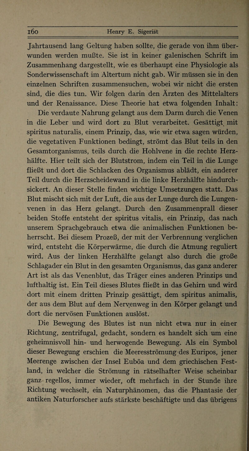 Jahrtausend lang Geltung haben sollte, die gerade von ihm über¬ wunden werden mußte. Sie ist in keiner galenischen Schrift im Zusammenhang dargestellt, wie es überhaupt eine Physiologie als Sonderwissenschaft im Altertum nicht gab. Wir müssen sie in den einzelnen Schriften zusammensuchen, wobei wir nicht die ersten sind, die dies tun. Wir folgen darin den Ärzten des Mittelalters und der Renaissance. Diese Theorie hat etwa folgenden Inhalt: Die verdaute Nahrung gelangt aus dem Darm durch die Venen in die Leber und wird dort zu Blut verarbeitet. Gesättigt mit Spiritus naturalis, einem Prinzip, das, wie wir etwa sagen würden, die vegetativen Funktionen bedingt, strömt das Blut teils in den Gesamtorganismus, teils durch die Hohlvene in die rechte Herz¬ hälfte. Hier teilt sich der Blutstrom, indem ein Teil in die Lunge fließt und dort die Schlacken des Organismus ablädt, ein anderer Teil durch die Herzscheidewand in die linke Herzhälfte hindurch¬ sickert. An dieser Stelle finden wichtige Umsetzungen statt. Das Blut mischt sich mit der Luft, die aus der Lunge durch die Lungen¬ venen in das Herz gelangt. Durch den Zusammenprall dieser beiden Stoffe entsteht der spiritus vitalis, ein Prinzip, das nach unserem Sprachgebrauch etwa die animalischen Funktionen be¬ herrscht. Bei diesem Prozeß, der mit der Verbrennung verglichen wird, entsteht die Körperwärme, die durch die Atmung reguliert wird. Aus der linken Herzhälfte gelangt also durch die große Schlagader ein Blut in den gesamten Organismus, das ganz anderer Art ist als das Venenblut, das Träger eines anderen Prinzips und lufthaltig ist. Ein Teil dieses Blutes fließt in das Gehirn und wird dort mit einem dritten Prinzip gesättigt, dem spiritus animalis, der aus dem Blut auf dem Neryenweg in den Körper gelangt und dort die nervösen Funktionen auslöst. Die Bewegung des Blutes ist nun nicht etwa nur in einer Richtung, zentrifugal, gedacht, sondern es handelt sich um eine geheimnisvoll hin- und herwogende Bewegung. Als ein Symbol dieser Bewegung erschien die Meeresströmung des Euripos, jener Meerenge zwischen der Insel Euböa und dem griechischen Fest¬ land, in welcher die Strömung in rätselhafter Weise scheinbar ganz regellos, immer wieder, oft mehrfach in der Stunde ihre Richtung wechselt, ein Naturphänomen, das die Phantasie der antiken Naturforscher aufs stärkste beschäftigte und das übrigens