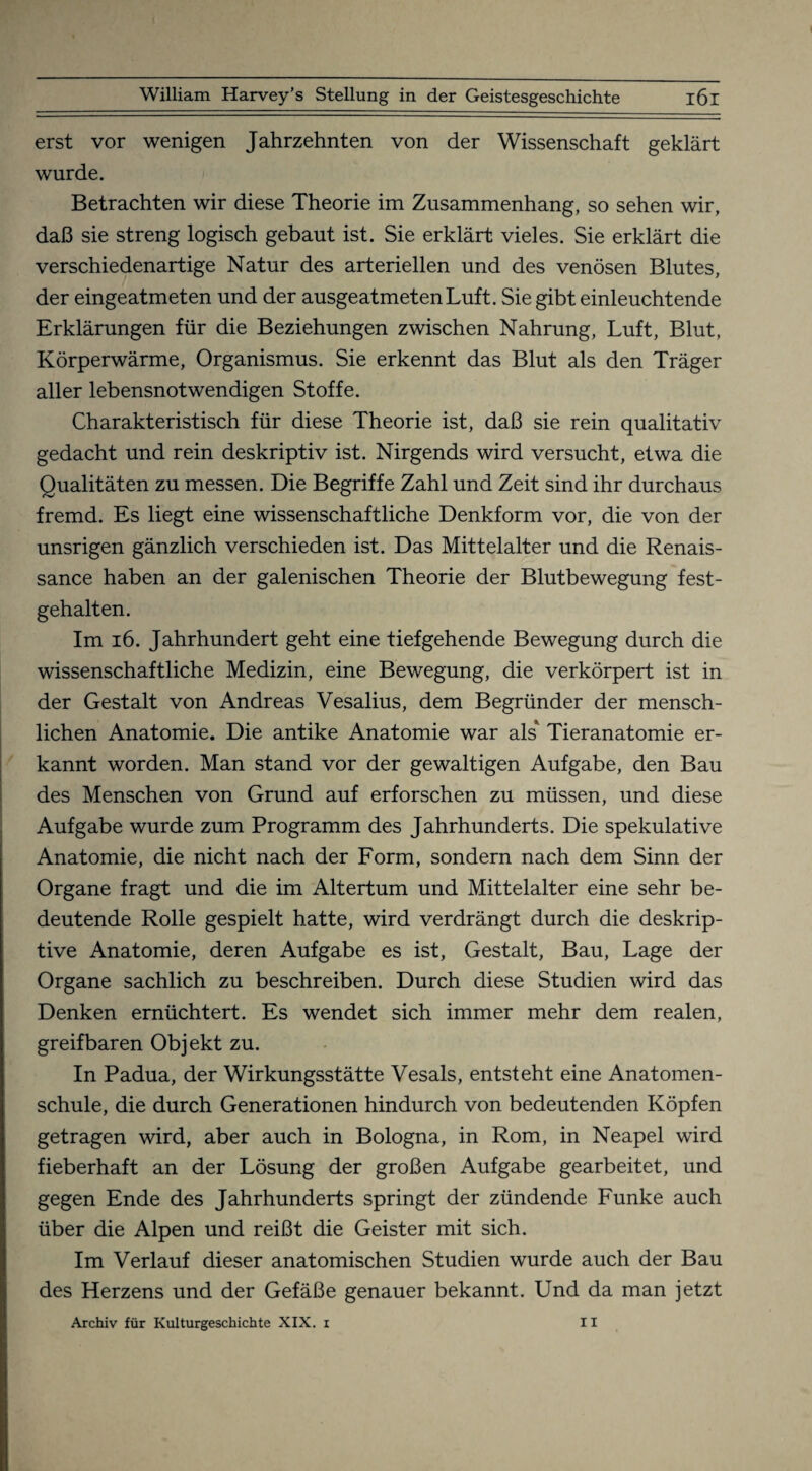 erst vor wenigen Jahrzehnten von der Wissenschaft geklärt wurde. Betrachten wir diese Theorie im Zusammenhang, so sehen wir, daß sie streng logisch gebaut ist. Sie erklärt vieles. Sie erklärt die verschiedenartige Natur des arteriellen und des venösen Blutes, der eingeatmeten und der ausgeatmeten Luft. Sie gibt einleuchtende Erklärungen für die Beziehungen zwischen Nahrung, Luft, Blut, Körperwärme, Organismus. Sie erkennt das Blut als den Träger aller lebensnotwendigen Stoffe. Charakteristisch für diese Theorie ist, daß sie rein qualitativ gedacht und rein deskriptiv ist. Nirgends wird versucht, etwa die Qualitäten zu messen. Die Begriffe Zahl und Zeit sind ihr durchaus fremd. Es liegt eine wissenschaftliche Denkform vor, die von der unsrigen gänzlich verschieden ist. Das Mittelalter und die Renais¬ sance haben an der galenischen Theorie der Blutbewegung fest¬ gehalten. Im 16. Jahrhundert geht eine tiefgehende Bewegung durch die wissenschaftliche Medizin, eine Bewegung, die verkörpert ist in der Gestalt von Andreas Vesalius, dem Begründer der mensch¬ lichen Anatomie. Die antike Anatomie war als* Tieranatomie er¬ kannt worden. Man stand vor der gewaltigen Aufgabe, den Bau des Menschen von Grund auf erforschen zu müssen, und diese Aufgabe wurde zum Programm des Jahrhunderts. Die spekulative Anatomie, die nicht nach der Form, sondern nach dem Sinn der Organe fragt und die im Altertum und Mittelalter eine sehr be¬ deutende Rolle gespielt hatte, wird verdrängt durch die deskrip¬ tive Anatomie, deren Aufgabe es ist, Gestalt, Bau, Lage der Organe sachlich zu beschreiben. Durch diese Studien wird das Denken ernüchtert. Es wendet sich immer mehr dem realen, greifbaren Objekt zu. In Padua, der Wirkungsstätte Vesals, entsteht eine Anatomen¬ schule, die durch Generationen hindurch von bedeutenden Köpfen getragen wird, aber auch in Bologna, in Rom, in Neapel wird fieberhaft an der Lösung der großen Aufgabe gearbeitet, und gegen Ende des Jahrhunderts springt der zündende Funke auch über die Alpen und reißt die Geister mit sich. Im Verlauf dieser anatomischen Studien wurde auch der Bau des Herzens und der Gefäße genauer bekannt. Und da man jetzt