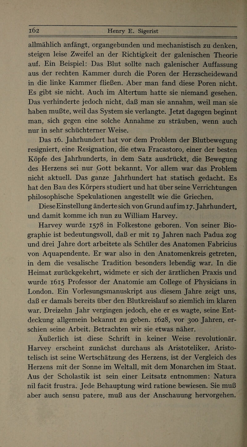 allmählich anfängt, organgebunden und mechanistisch zu denken, steigen leise Zweifel an der Richtigkeit der galenischen Theorie auf. Ein Beispiel: Das Blut sollte nach galenischer Auffassung aus der rechten Kammer durch die Poren der Herzscheidewand in die linke Kammer fließen. Aber man fand diese Poren nicht. Es gibt sie nicht. Auch im Altertum hatte sie niemand gesehen. Das verhinderte jedoch nicht, daß man sie annahm, weil man sie haben mußte, weil das System sie verlangte. Jetzt dagegen beginnt man, sich gegen eine solche Annahme zu sträuben, wenn auch nur in sehr schüchterner Weise. Das 16. Jahrhundert hat vor dem Problem der Blutbewegung resigniert, eine Resignation, die etwa Fracastoro, einer der besten Köpfe des Jahrhunderts, in dem Satz ausdrückt, die Bewegung des Herzens sei nur Gott bekannt. Vor allem war das Problem nicht aktuell. Das ganze Jahrhundert hat statisch gedacht. Es hat den Bau des Körpers studiert und hat über seine Verrichtungen philosophische Spekulationen angestellt wie die Griechen. Diese Einstellung änderte sich von Grund auf im 17. Jahrhundert, und damit komme ich nun zu William Harvey. Harvey wurde 1578 in Folkestone geboren. Von seiner Bio¬ graphie ist bedeutungsvoll, daß er mit 19 Jahren nach Padua zog und drei Jahre dort arbeitete als Schüler des Anatomen Fabricius von Aquapendente. Er war also in den Anatomenkreis getreten, in dem die vesalische Tradition besonders lebendig war. In die Heimat zurückgekehrt, widmete er sich der ärztlichen Praxis und wurde 1615 Professor der Anatomie am College of Physicians in London. Ein Vorlesungsmanuskript aus diesem Jahre zeigt uns, daß er damals bereits über den Blutkreislauf so ziemlich im klaren war. Dreizehn Jahr vergingen jedoch, ehe er es wagte, seine Ent¬ deckung allgemein bekannt zu geben. 1628, vor 300 Jahren, er¬ schien seine Arbeit. Betrachten wir sie etwas näher. Äußerlich ist diese Schrift in keiner Weise revolutionär. Harvey erscheint zunächst durchaus als Aristoteliker. Aristo¬ telisch ist seine Wertschätzung des Herzens, ist der Vergleich des Herzens mit der Sonne im Weltall, mit dem Monarchen im Staat. Aus der Scholastik ist sein einer Leitsatz entnommen: Natura nil facit frustra. Jede Behauptung wird ratione bewiesen. Sie muß aber auch sensu patere, muß aus der Anschauung hervorgehen.