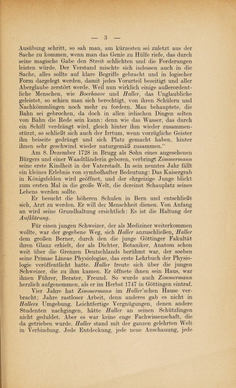 Ausübung schritt, so sah man, am kürzesten sei zuletzt aus der Sache zu kommen, wenn man das Genie zu Hülfe riefe, das durch seine magische Gabe den Streit schlichten und die Forderungen leisten würde. Der Verstand mischte sich indessen auch in die Sache, alles sollte auf klare Begriffe gebracht und in logischer Form dargelegt werden, damit jedes Vorurteil beseitigt und aller Aberglaube zerstört werde. Weil nun wirklich einige außerordent¬ liche Menschen, wie Boerhaave und Haller, das Unglaubliche geleistet, so schien man sich berechtigt, von ihren Schülern und Nachkömmlingen noch mehr zu fordern. Man behauptete, die Bahn sei gebrochen, da doch in allen irdischen Dingen selten von Bahn die Bede sein kann: denn wie das Wasser, das durch ein Schiff verdrängt wird, gleich hinter ihm wieder zusammen¬ stürzt, so schließt sich auch der Irrtum, wenn vorzügliche Geister ihn beiseite gedrängt und sich Platz gemacht haben, hinter ihnen sehr geschwind wieder naturgemäß zusammen.“ Am 8. Dezember 1728 in Brugg als Sohn eines angesehenen Bürgers und einer Waadtländerin geboren, verbringt Zimmermann seine erste Kindheit in der Vaterstadt. In sein neuntes Jahr fällt ein kleines Erlebnis von symbolhafter Bedeutung: Das Kaisergrab in Königsfelden wird geöffnet, und der ehrgeizige Junge blickt zum ersten Mal in die große Welt, die dereinst Schauplatz seines Lebens werden sollte. Er besucht die höheren Schulen in Bern und entschließt sich, Arzt zu werden. Er will der Menschheit dienen. Von Anfang an wird seine Grundhaltung ersichtlich: Es ist die Haltung der Aufklärung. Für einen jungen Schweizer, der als Mediziner weiterkommen wollte, war der gegebene Weg, sich Haller anzuschließen, Haller dem großen Berner, durch den die junge Göttinger Fakultät ihren Glanz erhielt, der als Dichter, Botaniker, Anatom schon weit über die Grenzen Deutschlands berühmt war, der soeben seine Primae Lineae Physiologiae, das erste Lehrbuch der Physio¬ logie veröffentlicht hatte. Haller freute sich über die jungen Schweizer, die zu ihm kamen. Er öffnete ihnen sein Haus, war ihnen Führer, Berater, Freund. So wurde auch Zimmermann herzlich aufgenommen, als er im Herbst 1747 in Göttingen eintraf. Vier Jahre hat Zimmermann im Haller’sehen Hause ver¬ bracht; Jahre rastloser Arbeit, denn anderes gab es nicht in Hallers Umgebung. Leichtfertige Vergnügungen, denen andere Studenten nachgingen, hätte Haller an seinen Schützlingen nicht geduldet. Aber es war keine enge Fachwissenschaft, die da getrieben wurde. Haller stand mit der ganzen gelehrten Welt in Verbindung. Jede Entdeckung, jede neue Anschauung, jede