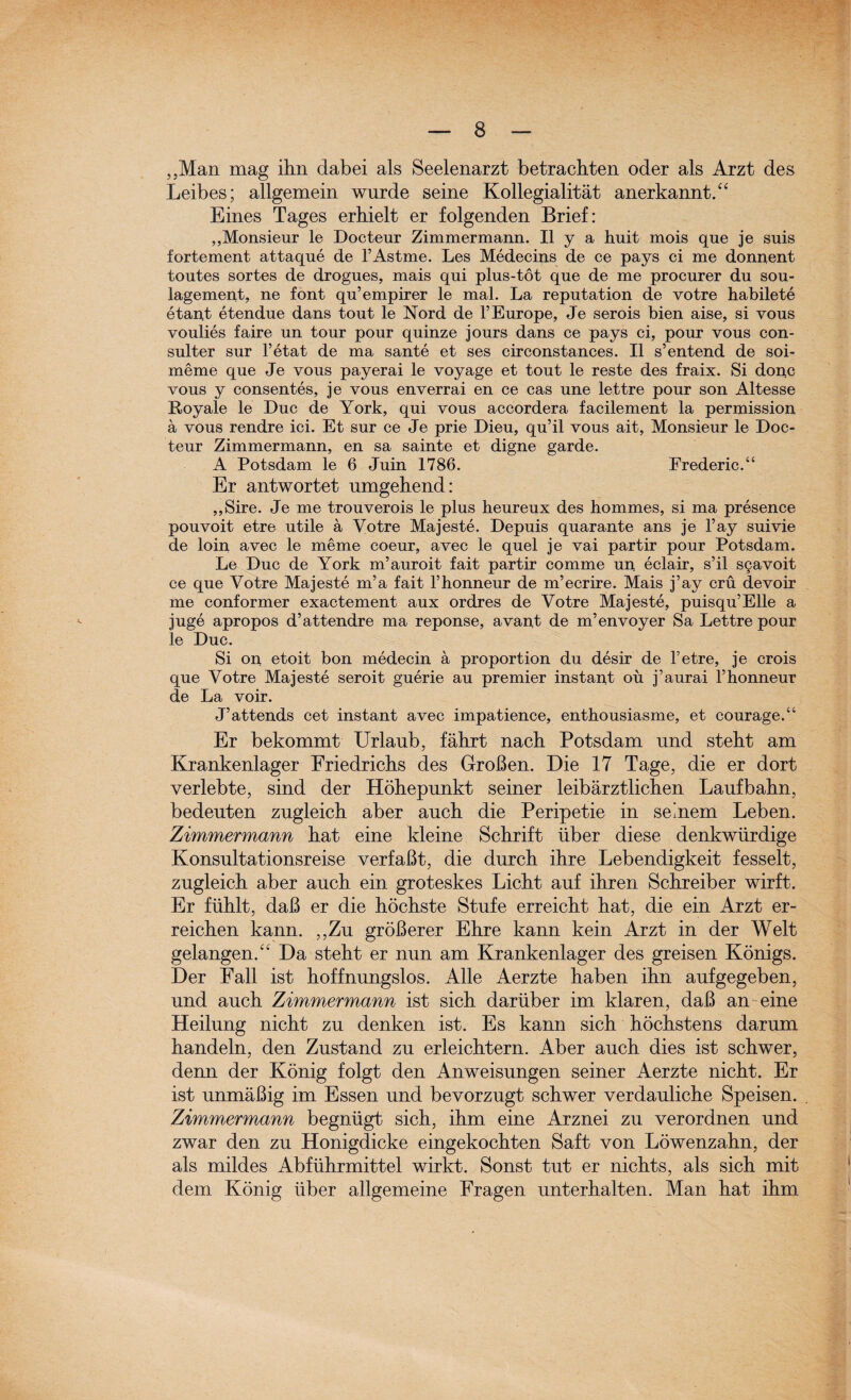 „Man mag ihn dabei als Seelenarzt betrachten oder als Arzt des Leibes; allgemein wurde seine Kollegialität anerkannt.“ Eines Tages erhielt er folgenden Brief: „Monsieur le Docteur Zimmermann. II y a huit mois que je suis fortement attaque de FAstme. Les Medecins de ce pays ei me donnent toutes sortes de drogues, mais qui plus-tot que de me procurer du Sou¬ lagement, ne font qu’empirer le mal. La reputation de votre habilete etant etendue dans tout le Nord de FEurope, Je serois bien aise, si vous voulies faire un tour pour quinze jours dans ce pays ei, pour vous con- sulter sur l’etat de ma sante et ses circonstances. II s’entend de soi- meme que Je vous payerai le voyage et tout le reste des fraix. Si donc vous y consentes, je vous enverrai en ce cas une lettre pour son Altesse Royale le Duc de York, qui vous accordera facilement la permission ä vous rendre ici. Et sur ce Je prie Dieu, qu’il vous ait, Monsieur le Doc¬ teur Zimmermann, en sa sainte et digne garde. A Potsdam le 6 Juin 1786. Erederic.“ Er antwortet umgehend: „Sire. Je me trouverois le plus heureux des hommes, si ma presence pouvoit etre utile a Votre Majeste. Depuis quarante ans je l’ay suivie de loin avec le meme coeur, avec le quel je vai partir pour Potsdam. Le Duc de York m’auroit fait partir comme un eclair, s’il s§avoit ce que Votre Majeste m’a fait l’honneur de m’ecrire. Mais j’ay crü devoir me conformer exactement aux ordres de Votre Majeste, puisqu’Elle a juge apropos d’attendre ma reponse, avant de m’envoyer Sa Lettre pour le Duc. Si on etoit bon medecin ä proportion du desir de Fetre, je crois que Votre Majeste seroit guerie au premier instant ou j’aurai l’honneur de La voir. J’attends cet instant avec impatience, enthousiasme, et courage.“ Er bekommt Urlaub, fährt nach Potsdam und steht am Krankenlager Friedrichs des Großen. Die 17 Tage, die er dort verlebte, sind der Höhepunkt seiner leibärztlichen Laufbahn, bedeuten zugleich aber auch die Peripetie in seinem Leben. Zimmermann hat eine kleine Schrift über diese denkwürdige Konsultationsreise verfaßt, die durch ihre Lebendigkeit fesselt, zugleich aber auch ein groteskes Licht auf ihren Schreiber wirft. Er fühlt, daß er die höchste Stufe erreicht hat, die ein Arzt er¬ reichen kann. „Zu größerer Ehre kann kein Arzt in der Welt gelangen.“ Da steht er nun am Krankenlager des greisen Königs. Der Fall ist hoffnungslos. Alle Aerzte haben ihn auf gegeben, und auch Zimmermann ist sich darüber im klaren, daß an eine Heilung nicht zu denken ist. Es kann sich höchstens darum handeln, den Zustand zu erleichtern. Aber auch dies ist schwer, denn der König folgt den Anweisungen seiner Aerzte nicht. Er ist unmäßig im Essen und bevorzugt schwer verdauliche Speisen. Zimmermann begnügt sich, ihm eine Arznei zu verordnen und zwar den zu Honigdicke eingekochten Saft von Löwenzahn, der als mildes Abführmittel wirkt. Sonst tut er nichts, als sich mit dem König über allgemeine Fragen unterhalten. Man hat ihm